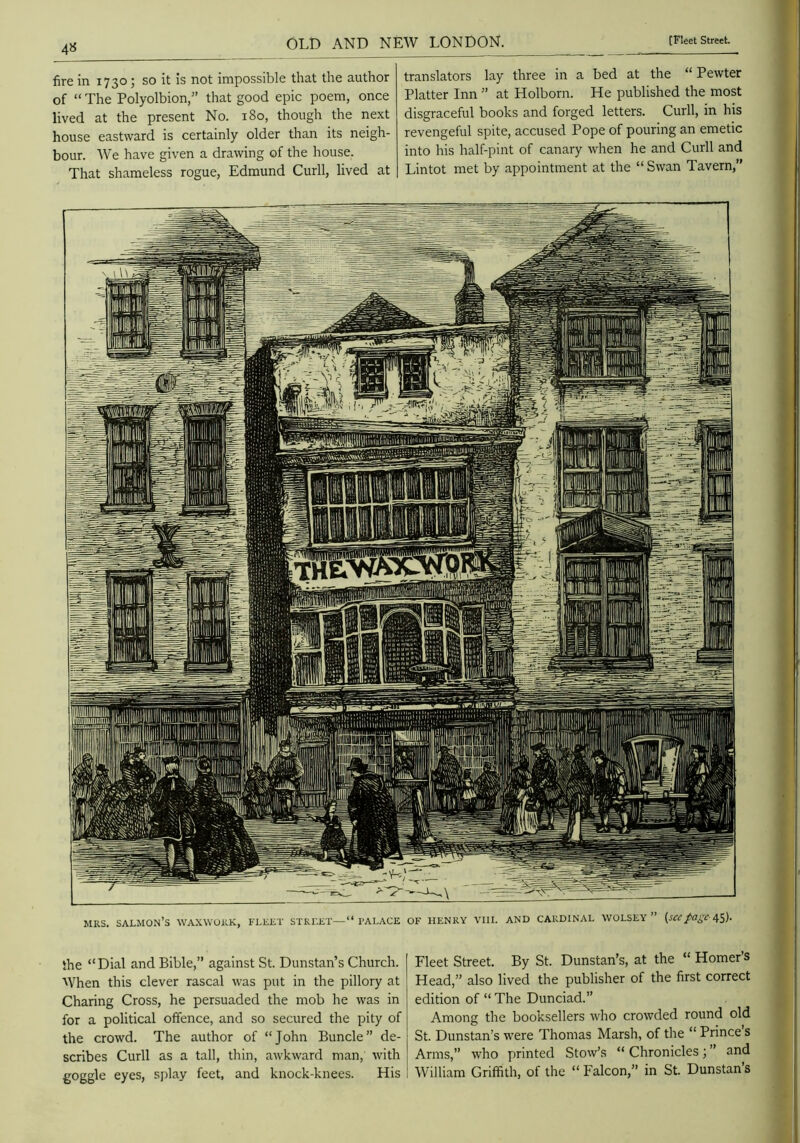 fire in 1730; so it is not impossible that the author of “ The Polyolbion,” that good epic poem, once lived at the present No. 180, though the next house eastward is certainly older than its neigh- bour. We have given a drawing of the house. That shameless rogue, Edmund Curll, lived at translators lay three in a bed at the “ Pewter Platter Inn ” at Holborn. He published the most disgraceful books and forged letters. Curll, in his revengeful spite, accused Pope of pouring an emetic into his half-pint of canary when he and Curll and Lintot met by appointment at the “Swan Tavern,” I'ALACE OF HENRY VIII. AND CARDINAL WOLSEY MRS. salmon’s waxwork, fleet street BihS mHiiiiiJiBlIiW ||Mp|M She “Dial and Bible,” against St. Dunstan’s Church. When this clever rascal was put in the pillory at Charing Cross, he persuaded the mob he was in for a political offence, and so secured the pity of the crowd. The author of “John Buncle” de- scribes Curll as a tall, thin, awkward man, with goggle eyes, sjilay feet, and knock-knees. His Fleet Street. By St. Dunstan’s, at the “ Homer’s Head,” also lived the publisher of the first correct edition of “ The Dunciad.” Among the booksellers Avho crowded round old St. Dunstan’s were Thomas Marsh, of the “ Prince s Arms,” who printed Stow’s “ Chronicles; ” and William Griffith, of the “ Falcon,” in St. Dunstan’s