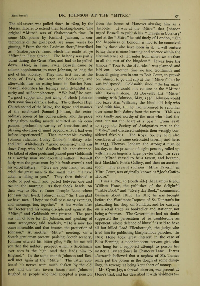 The old tavern was pulled down, in 1829, by the Messrs. Hoare, to extend their banking-house. The original “ Mitre ” was of Shakespeare’s time. In some MS. poems by Richard Jackson, a con- temporaiy of the great poet, are some verses be- ginning, “ From the rich Lavinian shore,” inscribed as “ Shakespeare's rime, which he made at ye ‘ Mitre,’ in Fleet Street.” The balcony was partly burnt during the Great Fire, and had to be pulled down. Here, in June, 1763, Boswell came by solemn appointment to meet Johnson, so long the god of his idolatry. They had first met at the shop of Davis, the actor and bookseller, and afterwards near an eating-house in Butcher Row. Boswell describes his feelings with delightful sin- cerity and self-complacency. “ We had,” he says, “a good supper and port wine, of which Johnson then sometimes drank a bottle. The orthodox High Church sound of the Mitre, the figure and manner of the celebrated Samuel Johnson, the extra- ordinary power of his conversation, and the pride arising from finding myself admitted as his com- panion, produced a variety of sensations and a pleasing elevation of mind beyond what I had ever before experienced.” That memorable evening Johnson ridiculed Colley Cibber’s birthday odes and Paul Whitehead’s “ grand nonsense,” and ran down Gray, who had declined his acquaintance. He talked of other poets, and praised poor Goldsmith as a worthy man and excellent author. Boswell fairly won the great man by his frank avowals and his adroit flattery. “ Give me your hand,” at last cried the great man to the small man: “ I have taken a liking to you.” They then finished a bottle of port each, and parted between one and two in the morning. As they shook hands, on their way to No. i, Inner Temple Lane, where Johnson then lived, Johnson said, “ Sir, I am glad we have met. I hope we shall pass many evenings, and mornings too, together.” A few weeks after the Doctor and his young disciple met again at the “ Mitre,” and Goldsmith was present. The poet was full of love for Dr. Johnson, and speaking of some scapegrace, said tenderly, “ He is now be- come miserable, and that insures the protection of Johnson.” At another “Mitre ” meeting, on a Scotch gentleman present praising Scotch scenery, Johnson uttered his bitter gibe, “Sir, let me tell you that the noblest prospect which a Scotchman ever sees is the high road that leads him to England.” In the same month Johnson and Bos- well met again at the “ Mitre.” The latter con- fessed his nerves were much shaken by the old port and the late tavern hours; and Johnson laughed at people who had accepted a pension 5^ from the house of Hanover abusing him as a Jacobite. It was at the “Mitre” that Johnson urged Boswell to publish his “ Travels in Corsica and at the “ Mitre ” he said finely of London, “ Sir, the happiness of London is not to be conceived but by those who have been in it. I will venture to say there is more learning and science within the circumference of ten miles from where we sit than in all the rest of the kingdom.” It was here the famous “ Tour to the Hebrides” was planned and laid out. Another time we find Goldsmith and Boswell going arm-in-arm to Bolt Court, to prevai’ on Johnson to go and sup at the “ Mitre but he was indisposed. Goldsmith, since “ the big man ” could not go, would not venture at the “ Mitre ” with Boswell alone. At Boswell’s last “ Mitre ” evening with Johnson, May, 1778, Johnson would not leave Mrs. Williams, the blind old lady who lived with him, till he had promised to send her over some little dainty from the tavern. This was very kindly and worthy of the man who “ had the coat but not the heart of a bear.” From 1728 to 1753 the Society of Antiquaries met at the “ Mitre,” and discussed subjects then wrongly con- sidered frivolous. The Royal Society held also conclaves at the same celebrated tavern; and here, in 1733, Thomas Topham, the strongest man of his day, in the presence of eight persons, rolled up with his iron fingers a large pewter dish. In 1788 the “Mitre” ceased to be a tavern, and became, first Macklin’s Poet’s Gallery, and then an auction- room. The present spurious “ Mitre Tavern,” in Mitre Court, was originally known as “Joe’s Coffee- House.” It was at No. 56 (south side) that Lamb’s friend, William Hone, the publisher of the delightful “Table Book” and “Every-day Book,” commenced business about 1812. In 1815 he was brought before the Wardmote Inquest of St. Dunstan’s for placarding his shop on Sundays, and for carrying on a retail trade as bookseller and stationer, not being a freeman. The Government had no doubt suggested the persecution of so troublesome an opponent, whose defence of himself is said to have all but killed Lord Ellenborough, the judge who tried him for publishing blasphemous parodies. In 1815 Hone took great interest in the case of Eliza Fenning, a poor innocent servant girl, who was hung for a suppeoed attempt to poison her master, a law stationer in Chancery Lane. It was afterwards believed that a nephew of Mr. Turner really put the poison in the dough of some dump- lings, in revenge at being kept short of money. Mr. Cyrus Jay, a shrewd observer, was present at Hone’s trial, and has described it with vividness:—