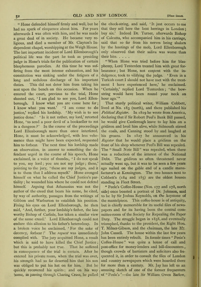 “ Hone defended himself firmly and well, but he had no spark of eloquence about him. For years afterwards I was often with him, and he was made a great deal of in society. He became very re- ligious, and died a member of Mr. Clayton’s In- dependent chapel, worshipping at the Weigh House. The last important incident of Lord Ellenborough’s political life was the part he took as presiding judge in Hone’s trials for the publication of certain blasphemous parodies. At this time he was suf- fering from the most intense exhaustion, and his constitution was sinking under the fatigues of a long and sedulous discharge of his important duties. This did not deter him from taking his seat upon the bench on this occasion. When he entered the court, previous to the trial. Hone shouted out, ‘ I am glad to see you. Lord Ellen- borough. I know what you are come here for; I know what you want.’ ‘ I am come to do justice,’ replied his lordship. ‘ My wish is to see justice done.’ ‘ Is it not rather, my lord,’ retorted Hone, ‘ to send a poor devil of a bookseller to rot in a dungeon ? ’ In the course of the proceedings Lord Ellenborough more than once interfered. Hone, it must be acknowledged, with less vehe- mence than might have been expected, requested him to forbear. The next time his lordship made an observation, in answer to something the de- fendant urged in the course of his speech. Hone exclaimed, in a voice of thunder, ‘ I do not speak to you, my lord; you are not my judge; these,’ pointing to the jury, ‘ these are my judges, and it is to them that I address myself.’ Hone avenged himself on what he called the Chief Justice’s par- tiality ; he wounded him where he could not defend himself. Arguing that Athanasius was not the author of the creed that bears his name, he cited, by way of authority, passages from the writings of Gibbon and Warburton to establish his position. Fixing his eyes on Lord Ellenborough, he then said, ‘ And, further, your lordship’s father, the late worthy Bishop of Carlisle, has taken a similar view of the same creed.’ Lord Ellenborough could not endure this allusion to his father’s heterodoxy. In a broken voice he exclaimed, ‘ For the sake of decency, forbear ! ’ The request was i[nmediately complied with. The jury acquitted Hone, a result which is said to have killed the Chief Justice; but this is probably not true. That he suffered in consequence of the trial is certain. After he entered his private room, when the trial was over, his strength had so far deserted him that his son was obliged to put his hat on for him. But he quickly recovered his spirits; and on his way home, in passing through Charing Cross, he pulled the check-string, and said, ‘ It just occurs to me that they sell here the best herrings in London; buy six.’ Indeed Dr. Turner, afterwards Bishop of Calcutta, who accompanied him in his carriage, said that so far from his nerves being shaken by the hootings of the mob. Lord Ellenborough only observed that their saliva was worse than their bite “When Hone was tried before him for blas- phemy, Lord Tenterden treated him with great for- bearance ; but Hone, not coqtent with the in- dulgence, took to vilifying the judge. ‘ Even in a Turkish court I should not have met with the treat- ment I have experienced here,’ he exclaimed. ‘Certainly,’ replied Lord Tenterden; ‘the bow- string would have been round your neck an hour ago.’ ” That sturdy political writer, William Cobbett, lived at No. 183 (north), and there published his Political Register. In 1819 he wrote from America, declaring that if Sir Robert Peel’s Bank Bill passed, he would give Castlereagh leave to lay him on a gridiron and broil him alive, while Sidmouth stirred the coals, and Canning stood by and laughed at his groans. In 1827 he announced in his Register that he would place a gridiron on the front of his shop whenever Peel’s Bill was repealed. The “Small Note Bill” was repealed, when there was a reduction of the interest of the National Debt. The gridiron so often threatened never actually went up, but it was to be seen a few years ago nailed on the gable end of a candle manu- factureFs at Kensington. The two houses next to Cobbett’s (184 and 185) are the oldest houses standing in Fleet Street. “ Peele’s Coffee-House (Nos. 177 and 178, north side) once boasted a portrait of Dr. Johnson, said to be by Sir Joshua Reynolds, on the keystone of the mantelpiece. This coffee-house is of antiquity, but is chiefly memorable for its useful files of news- papers and for its having been the central com- mittee-room of the Society for Repealing the Paper Duty. The struggle began in 1858, and eventually triumphed, thanks to the president, the Right Hon. T. Milner-Gibson, and the chairman, the late Mr. John Cassell. The house within the last few years has been entirely rebuilt. In former times “ Peeie’s Coffee-House” was quite a house of call and post-office for money-lenders and bill-discounters, though crowds of barristers and solicitors also fre- quented it, in order to consult the files of London and country newspapers which were hoarded there for more than a century. Mr. Jay has left us an amusing sketch of one of the former frequenters of “Peele’s”—the late Sir William Owen Barlow,