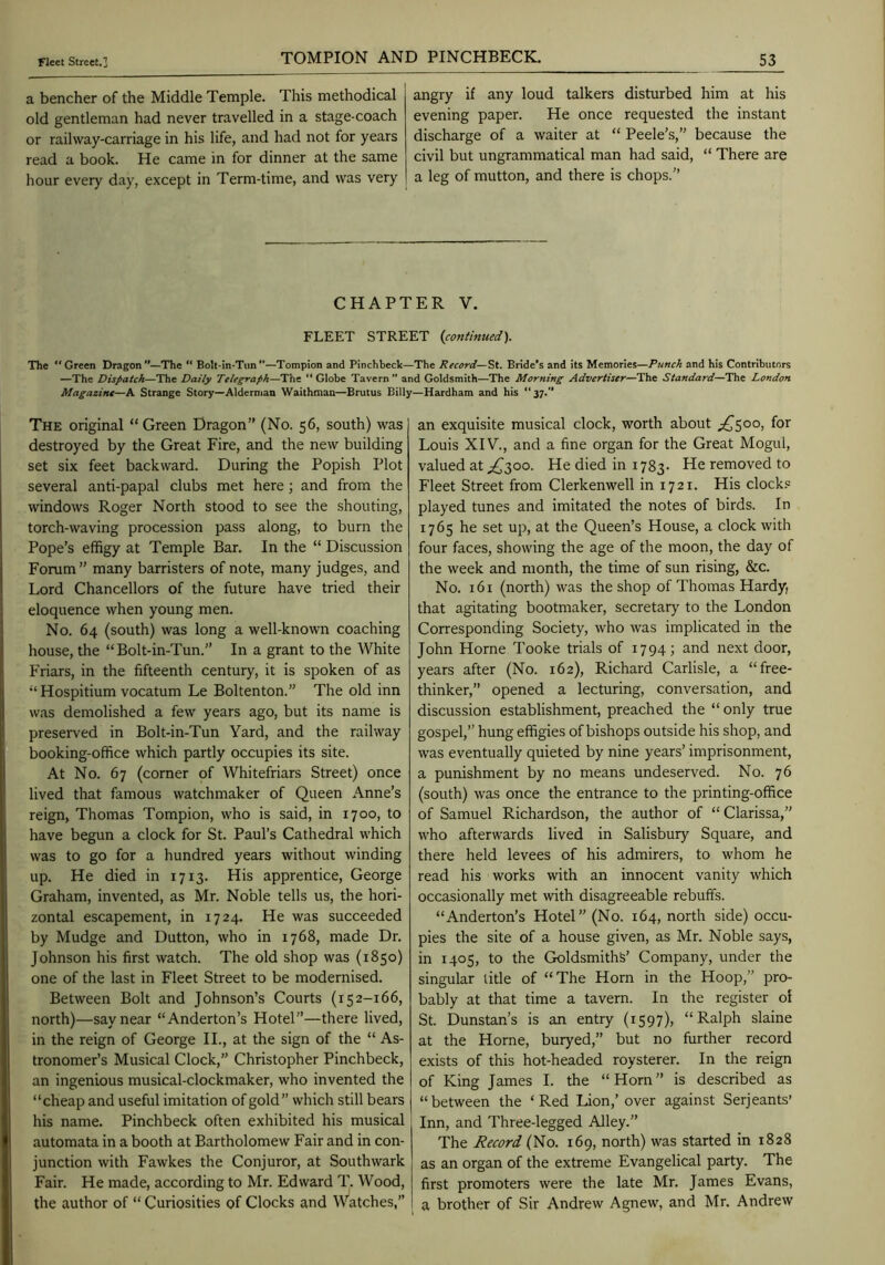 a bencher of the Middle Temple. This methodical old gentleman had never travelled in a stage-coach or railway-carriage in his life, and had not for years read a book. He came in for dinner at the same hour every day, except in Term-time, and was very angry if any loud talkers disturbed him at his evening paper. He once requested the instant discharge of a waiter at “ Peele’s,” because the civil but ungrammatical man had said, “ There are a leg of mutton, and there is chops. TOMPION AND PINCHBECK. CHAPTER V. FLEET STREET {continued). The “Green Dragon'*—The “ BoU-in-Tun—Tompion and Pinchbeck—The Record—St. Bride's and its Memories—Punch and his Contributors —The Dispatch—The Daily Telegraph—The “Globe Tavern” and Goldsmith—The Morning Advertiser—The Standard—The London Magazine—A Strange Story—Alderman Waithman—Brutus Billy—Hardham and his “37.’* The original “Green Dragon” (No. 56, south) was destroyed by the Great Fire, and the new building set six feet backward. During the Popish Plot several anti-papal clubs met here j and from the windows Roger North stood to see the shouting, torch-waving procession pass along, to burn the Pope’s effigy at Temple Bar. In the “ Discussion Forum ” many barristers of note, many judges, and Lord Chancellors of the future have tried their eloquence when young men. No. 64 (south) was long a well-known coaching house, the “Bolt-in-Tun.” In a grant to the White Friars, in the fifteenth century, it is spoken of as “ Hospitium vocatum Le Boltenton.” The old inn was demolished a few years ago, but its name is preserved in Bolt-in-Tun Yard, and the railway booking-office which partly occupies its site. At No. 67 (corner of Whitefriars Street) once lived that famous watchmaker of Queen Anne’s reign, Thomas Tompion, who is said, in 1700, to have begun a clock for St. Paul’s Cathedral which was to go for a hundred years without winding up. He died in 1713. His apprentice, George Graham, invented, as Mr. Noble tells us, the hori- zontal escapement, in 1724. He was succeeded by Mudge and Dutton, who in 1768, made Dr. Johnson his first watch. The old shop was (1850) one of the last in Fleet Street to be modernised. Between Bolt and Johnson’s Courts (152-166, north)—say near “Anderton’s Hotel”—there lived, in the reign of George II., at the sign of the “ As- tronomer’s Musical Clock,” Christopher Pinchbeck, an ingenious musical-clockmaker, who invented the “cheap and useful imitation of gold” which still bears his name. Pinchbeck often exhibited his musical automata in a booth at Bartholomew Fair and in con- junction with Fawkes the Conjuror, at Southwark Fair. He made, according to Mr. Edward T. Wood, the author of “ Curiosities of Clocks and Watches,” an exquisite musical clock, worth about Louis XIV., and a fine organ for the Great Mogul, valued at ^300. He died in 1783. He removed to Fleet Street from Clerkenwell in 1721. His clocks played tunes and imitated the notes of birds. In 1765 he set up, at the Queen’s House, a clock with four faces, showing the age of the moon, the day of the week and month, the time of sun rising, &c. No. 161 (north) was the shop of Thomas Hardy, that agitating bootmaker, secretary to the London Corresponding Society, who was implicated in the John Horne Tooke trials of 1794; and next door, years after (No. 162), Richard Carlisle, a “free- thinker,” opened a lecturing, conversation, and discussion establishment, preached the “ only true gospel,” hung effigies of bishops outside his shop, and was eventually quieted by nine years’ imprisonment, a punishment by no means undeserved. No. 76 (south) was once the entrance to the printing-office of Samuel Richardson, the author of “ Clarissa,” who afterwards lived in Salisbury Square, and there held levees of his admirers, to whom he read his works with an innocent vanity which occasionally met with disagreeable rebuffs. “Anderton’s Hotel” (No. 164, north side) occu- pies the site of a house given, as Mr. Noble says, in 1405, to the Goldsmiths’ Company, under the singular title of “The Horn in the Hoop,” pro- bably at that time a tavern. In the register of St. Dunstan’s is an entry (1597), “Ralph slaine at the Horne, buryed,” but no further record exists of this hot-headed roysterer. In the reign of King James I. the “Horn” is described as “ between the ‘ Red Lion,’ over against Serjeants’ Inn, and Three-legged Alley.” The Record (No. 169, north) was started in 1828 as an organ of the extreme Evangelical party. The first promoters were the late Mr. James Evans, a brother of Sir Andrew Agnew, and Mr. Andrew