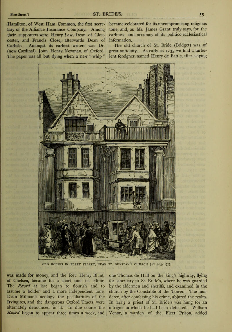 Hamilton, of West Ham Common, the first secre- tary of the Alliance Insurance Company. Among their supporters were Henry Law, Dean of Glou- cester, and Francis Close, afterwards Dean of Carlisle. Amongst its earliest writers was Dr. (now Cardinal) John Henry Newman, of Oxford. 'I'he paper was all but dying when a new “ whip ” became celebrated for its uncompromising religious tone, and, as Mr. James Grant truly says, for the earliness and accuracy of its politico-ecclesiastical information. The old church of St. Bride (Bridget) was of great antiquity. As early as 1235 we find a turbu- lent foreigner, named Henry de Battle, after slaying j was made for money, and the Rev. Henry Blunt, of Chelsea, became for a short time its editor. The Record at last began to flourish and to assume a bolder and a more independent tone. Dean Milman’s neology, the peculiarities of the i Irvingites, and the dangerous Oxford Tracts, were alternately denounced in it. In due course the Record began to appear three times a week, and one Thomas de Hall on the king’s highway, flying for sanctuary to St. Bride’s, where he was guarded by the aldermen and sheriffs, and examined in the church by the Constable of the Tower. The mur- derer, after confessing his crime, abjured the realm. In 1413 a priest of St. Bride’s was hung for an intrigue in which he had been detected. William Venor, a warden of the Fleet Prison, added