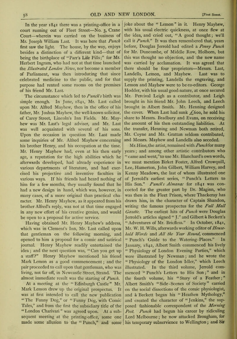 _5« In the year 1841 there was a printing-office in a court running out of Fleet Street—No. 3, Crane Court—wherein was carried on the business of Mr. Joseph William Last. It was here that Punch first saw the light. The house, by the way, enjoys besides a distinction of a different kind—that of being the birthplace of “Parr’s Life Pills;” for Mr. Herbert Ingram, who had not at that time launched the Illustrated Londofi News, nor become a member of Parliament, was then introducing that since celebrated medicine to the public, and for that purpose had rented some rooms on the premises of his friend Mr. Last. The circumstance which led to Punch’s birth was simple enough. In June, 1841, Mr. Last called upon Mr. Alfred Mayhew, then in the office of his father, Mr. Joshua Mayhew, the well-known solicitor, of Carey Street, Lincoln’s Inn Fields. Mr. May- hew was Mr. Last’s legal adviser, and Mr. Last was well acquainted with several of his sons. Upon the occasion in question Mr. Last made some inquiries of Mr. Alfred Mayhew concerning his brother Henry, and his occupation at the time. Mr. Henry Mayhew had, even at his then early age, a reputation for the high abilities which he afterwards developed, had already experience in various departments of literature, and had exer- cised his projective and inventive faculties in various ways. If his friends had heard nothing of him for a few months, they usually found that he had a new design in hand, which was, however, in many cases, of a more original than practical cha- racter. Mr. Henry Mayhew, as it appeared from his brother Alfred’s reply, was not at that time engaged in any new effort of his creative genius, and would be open to a proposal for active service. Having obtained Mr. Henry Mayhew’s address, which was in Clement’s Inn, Mr. Last called upon that gentleman on the following morning, and opened to him a proposal for a comic and satirical journal. Henry Mayhew readily entertained the idea; and the next question was, “ Can you get up a staff?” Henry Mayhew mentioned his friend Mark Lemon as a good commencement; and the pair proceeded to call upon that gentleman, who was living, not far off, in Newcastle Street, Strand. The almost immediate result was the starting of Pimch. At a meeting at the “Edinburgh Castle” Mr. Mark Lemon drew up the original prospectus. It was at first intended to call the new publication “The Funny Dog,” or “Funny Dog, with Comic Tales,” and from the first the subsidiary title of the “ London Charivari ” was agreed upon. At a sub- sequent meeting at the printing-office, some one made some allusion to the “ Punch,” and some joke about the “ Lemon” in it. Henry Mayhew, with his usual electric quickness, at once flew at the idea, and cried out, “A good thought; we’ll call it Punch.” It was then remembered that, years before, Douglas Jerrold had edited a Penny Punch for Mr. Duncombe, of Middle Row, Holborn, but this was thought no objection, and the new name was carried by acclamation. It was agreed that there should be four proprietors—Messrs. Last, Landells, Lemon, and Mayhew. Last was to supply the printing, Landells the engraving, and Lemon and Mayhew were to be co-editors. George Hodder, with his usual good-nature, at once secured Mr. Percival Leigh as a contributor, and Leigh brought in his friend Mr. John Leech, and Leech brought in Albert Smith. Mr. Henning designed the cover. When Last had sunk ^600, he sold his share to Messrs. Bradbury and Evans, on receiving the amount of his then outstanding liabilities. At the transfer, Henning and Newman both retired, Mr. Coyne and Mr. Grattan seldom contributed, and Messrs. Mayhew and Landells also seceded. Mr.Hine, the artist, remained with Punchior many years; and among other artistic contributors who “ came and went,” to use Mr. Blanchard’s own words, we must mention Birket Foster, Alfred Crowquill, Lee, Hamerton, John Gilbert, William Harvey, and Kenny Meadows, the last of whom illustrated one of Jerrold’s earliest series, “Punch’s Letters to His Son.” Punch's Almanac for 1841 was con- cocted for the greater part by Dr. Maginn, who was then in the Fleet Prison, where Thackeray has drawn him, in the character of Captain Shandon, writing the famous prospectus for the Pall Mall Gazette. The earliest hits of Punch were Douglas Jerrold’s articles signed “ J.” and Gilbert ^ Beckett’s “Adventures of Mr. Briefless.” In October, 1841, Mr. W. H. Wills, afterwards working editor of House- hold Words and All the Year Round, commenced “ Punch’s Guide to the Watering-Places.” In January, 1842, Albert Smith commenced his lively “ Physiology of London Evening Parties,” which were illustrated by Newman; and he wrote the “ Physiology of the London Idler,” which Leech illustrated. In the third volume, Jerrold com- menced “Punch’s Letters to His Son;” and in the fourth volume, his “ Story of a Feather; ” Albert Smith’s “ Side - Scenes of Society ” carried on the social dissections of the comic physiologist, and a Beckett began his “ Heathen Mythology,” and created the character of “Jenkins,” the sup- posed fashionable correspondent of the Morning Post. Punch had begun his career by ridiculing Lord Melbourne; he now attacked Brougham, for his temporary subservience to Wellington; and Sir