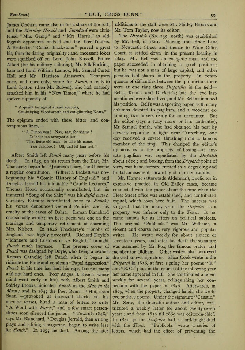 James Graham came also in for a share of the rod; and the Morning Herald and Standard were chris- tened “Mrs. Gamp” and “Mrs. Harris,” as old- fogyish opponents of Peel and the Free-Traders. A Beckett’s “ Comic Blackstone ” proved a great hit, from its daring originality; and incessant jokes were squibbed off on Lord John Russell, Prince Albert (for his military tailoring), Mr. Silk Bucking- ham and Lord William Lennox, Mr. Samuel Carter Hall and Mr. Harrison Ainsworth. Tennyson once, and once only, wrote for Punch, a reply to Lord Lytton (then Mr. Bulwer), who had coarsely attacked him in his “ New Timon,” where he had spoken flippantly of “ A quaint farrago of absurd conceits, Out-babying Wordsworth and out-glittering Keats.” The epigram ended with these bitter and con- temptuous lines,— “ A Timon you ? Nay, nay, for shame ! It looks too arrogant a jest— That fierce old man—to take his name, You bandbox ! Off, and let him rest. ” Albert Smith left Punch many years before his death. In 1845, on his return from the East, Mr. Thackeray began his “ Jeames’s Diary,” and became a regular contributor. Gilbert k Beckett was now beginning his “ Comic History of England ” and Douglas Jerrold his inimitable “Caudle Lectures.” Thomas Hood occasionally contributed, but his immortal “ Song of the Shirt ” was his chef-d’ceuvre. Coventry Patmore contributed once to Punch; his verses denounced General Pellisier and his cruelty at the caves of Dahra. Laman Blanchard occasionally wrote; his best poem was one on the marriage and temporary retirement of charming Mrs. Nisbett. In 1846 Thackeray’s “Snobs of England ” was highly successful. Richard Doyle’s “ Manners and Customs of ye English ” brought Punch much increase. The present cover of Punch was designed by Doyle, who, being a zealous Roman Catholic, left Punch when it began to ridicule the Pope and condemn “Papal Aggression.” Punch in his time has had his raps, but not many and not hard ones. Poor Angus B. Reach (whose mind went early in life), with Albert Smith and Shirley Brooks, ridiculed Punch in the Man in the Moon; and in 1847 the Poet Bunn—“Hot, cross Bunn ”—provoked at incessant attacks on his operatic verses, hired a man of letters to write “A Word with Punch, and a few smart person- alities soon silenced the jester. “Towards 1848,” says Mr. Blanchard, “ Douglas Jerrold, then writing plays and editing a magazine, began to write less for Putuh. In 1857 he died. Among the later additions to the staff were Mr. Shirley Brooks and Mr. Tom Taylor, now its editor. The Dispatch (No. 139, north) was established by Mr. Bell, in i8oi. Moving from Bride Lane to Newcastle Street, and thence to Wine Office Court, it settled down in the present locality in 1824. Mr. Bell was an energetic man, and the paper succeeded in obtaining a good position; but he was not a man of large capital, and other persons had shares in the property. In conse- quence of difficulties between the proprietors there were at one time three Dispatches in the field— Bell’s, Kent’s, and Duckett’s; but the two last- mentioned were short-lived, and Mr. Bell maintained his position. Bell’s was a sporting paper, with many columns devoted to pugilism, and a woodcut ex- hibiting two boxers ready for an encounter. But the editor (says a story more or less authentic), Mr. Samuel Smith, who had obtained his post by cleverly reporting a fight near Canterbury, one day received a severe thrashing from a famous member of the ring. This changed the editor’s opinions as to the propriety of boxing—at any- rate pugilism was repudiated by the Dispatch about 1829 ; and boxing, from the Dispatch point of view, was henceforward treated as a degrading and brutal amusement, unworthy of our civilisation. Mr. Harmer (afterwards Alderman), a solicitor in extensive practice in Old Bailey cases, became connected with the paper about the time when the Fleet Street office was established, and contributed capital, Avhich soon bore fruit. The success was so great, that for many years the Dispatch as a property was inferior only to the Times. It be- came famous for its letters on political subjects. The original “ Publicola ” was Mr. Williams, a violent and coarse but very vigorous and popular writer. He wrote weekly for about sixteen or seventeen years, and after his death the signature was assumed by Mr. Fox, the famous orator and member for Oldham. Other writers also borrowed the well-known signature. Eliza Cook wrote in the Dispatch in 1836, at first signing her poems “ E.” and “E. C.”; but in the course of the following year her name appeared in full. She contributed a poem weekly for several years, relinquishing her con- nection with the paper in 1850. Aftenvards, in 1869, when the jjroperty changed hands, she wrote two or three poems. Under the signature “Caustic,” Mr. Serle, the dramatic author and editor, con- tributed a weekly letter for about twenty-seven . ’ years; and from 1856 till 1869 was editor-in-chief. In 1841-42 the Dispatch had a hard-fought duel with the Times. “ Publicola ” wrote a series of letters, which had the effect of preventing the