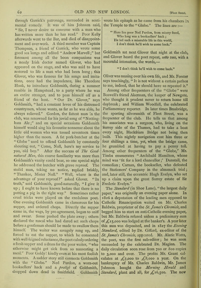 through Garrick’s patronage, succeeded in senti- mental comedy. It was of him Johnson said, “ Sir, I never desire to converse with a man who has written more than he has read. Poor Kelly afterwards went to the Bar, and died of disappoint- ment and over-work. A third member was Captain Thompson, a friend of Garrick, who wrote some good sea songs and edited “Andrew Marvell;” but foremost among all the boon companions was a needy Irish doctor named Glover, who had appeared on the stage, and who was said to have restored to life a man who had been hung; this Glover, who was famous for his songs and imita- tions, once had the impudence, like Theodore Hook, to introduce Goldsmith, during a summer ramble in Hampstead, to a party where he was an entire stranger, and to pass himself off as a friend of the host. “ Our Dr. Glover, says Goldsmith, “ had a constant levee of his distressed countrymen, whose wants, as far as he was able, he always relieved.” Gordon, the fattest man in the club, was renowned for his jovial song of “Notting- ham Ale;” and on special occasions Goldsmith himself would sing his favourite nonsense about the little old woman who was tossed seventeen times higher than the moon. A fat pork-butcher at the “Globe used to offend Goldsmith by constantly shouting out, “ Come, Noll, here’s my service to you, old boy.” After the success of The Good- natured Man, this coarse familiarity was more than Goldsmith’s vanity could bear, so one special night he addressed the butcher with grave reproof. The stolid man, taking no notice, replied briskly, “Thankee, Mister Noll.” “Well, where is the advantage of your reproof ?” asked Glover. “In truth,” said Goldsmith, good-naturedly, “ I give it up ; I ought to have known before that there is no putting a pig in the right way.” Sometimes rather cruel tricks were played on the credulous poet. One evening Goldsmith came in clamorous for his supper, and ordered chops. Directly the supper came in, the wags, by pre-agreement, began to sniff and swear. Some pushed the plate away; others declared the rascal who had dared set such chops before a gentleman should be made to swallow them himself. The waiter was savagely rung up, and forced to eat the supper, to which he consented with well-feigned reluctance, the poet calmly ordering a fresh supper and a dram for the poor waiter, “ who otherwise might get sick from so nauseating a meal. Poor Goldy! kindly even at his most foolish moments. A sadder story still connects Goldsmith with the “ Globe.” Ned Purdon, a worn-out booksellers’ hack and a protege of Goldsmith, dropped down dead in Smithfield. Goldsmith wrote his epitaph as he came from his chambers in the Temple to the “ Globe.” The lines are :— “ Here lies poor Ned Purdon, from misery freed. Who long was a booksellers’ hack ; He led such a miserable life in this world, I don’t think he’ll wish to come back.” Goldsmith sat next Glover that night at the club, and Glover heard the poet repeat, sotto voce, with a mournful intonation, the words,— “ I don’t think he’ll wish to come back.” Oliver was musing over his own life, and Mr. Forster says touchingly, “ It is not without a certain pathos to me, indeed, that he should have so repeated it.” Among other frequenters of the “Globe’’were Boswell’s friend Akerman, the keeper of Newgate, who thought it prudent never to return home tfll daybreak; and William Woodfall, the celebrated Parliamentary reporter. In later times Brasbridge, the sporting silversmith of Fleet Street, was a frequenter of the club. He tells us that among his associates was a surgeon, who, living on the Surrey side of the Thames, had to take a boat every night, Blackfriars Bridge not being then built. This nightly navigation cost him three or four shillings a time, yet, when the bridge came, he grumbled at having to pay a penny toll. Among other frequenters of the “ Globe, Mr. Timbs enumerates “ Archibald Hamilton, whose mind was ‘fit for a lord chancellor;’ Dunstall, the comedian; Carnan, the bookseller, who defeated the Stationers’ Company in the almanack trial; and, later still, the eccentric Hugh Evelyn, who set up a claim upon the great Surrey estate of Sir Frederic Evelyn.” The Standard (in Shoe Lane), “ the largest daily paper,” was originally an evening paper alone. In 1826 a deputation of the leading men opposed to Catholic Emancipation waited on Mr. Charles Baldwin, proprietor of the St. James’s Chronicle, and begged him to start an anti-Catholic evening paper, but Mr. Baldwin refused unless a preliminary sum of J15,000 was lodged at the banker’s. A year later this sum was deposited, and in 1827 the Evening Standard, edited by Dr. Giffard, ex-editor of the St. Ja?nes’s Chronicle, appeared. Mr. Alaric'\^’atts, the poet, was the first sub-editor; he was soon succeeded by the celebrated Dr. Maginn. The daily circulation soon rose from 700 or 800 copies to 3,000 and over. The profits Mr. Grant cal- culates at J’j,ooo to ;^8,ooo a year. On the bankruptcy of Mr. Charles Baldwin, Mr. James Johnson bought the Morning Herald and , Standard, plant and all, for 16,5 00. The new