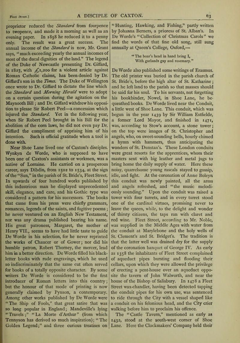 A DISCIPLE OF CAXTON. proprietor reduced the Standard from fourpence to twopence, and made it a morning as well as an evening paper. In 1858 he reduced it to a penny only. The result was a great success. The annual income of the Standard is now, Mr. Grant says, “ much exceeding yearly the annual incomes of most of the ducal dignities of the land.” The legend of the Duke of Newcastle presenting Dr. Giffard, in 1827, with ;^i,2oo for a violent article against Roman Catholic claims, has been denied by Dr. Giffard’s son in the Times. The Duke of Wellington once wrote to Dr. Giffard to dictate the line which the Standard and Morning Herald were to adopt on a certain question during the agitation on the Maynooth Bill; and Dr. Giffard withdrew his opposi- tion to please Sir Robert Peel—a concession which injured the Standard. Yet in the following year, when Sir Robert Peel brought in his Bill for the abolition of the corn laws, he did not even pay Dr. Giffard the compliment of apprising him of his intention. Such is official gratitude when a tool is done wth. Near Shoe Lane lived one of Caxton’s disciples. Wynkyn de Worde, who is supposed to have been one of Caxton’s assistants or workmen, was a native of Lorraine. He carried on a prosperous career, says Dibdin, from 1502 to 1534, at the sign of the “Sun,” in the parish of St. Bride’s, Fleet Street. In upwards of four hundred works published by this industrious man he displayed unprecedented skill, elegance, and care, and his Gothic type was considered a pattern for his successors. The books that came from his press were chiefly grammars, romances, legends of the saints, and fugitive poems; he never ventured on an English New Testament, nor was any drama published bearing his name. His great patroness, Margaret, the mother of Henry VII., seems to have had little taste to guide De Worde in his selection, for he never reprinted the works of Chaucer or of Gower; nor did his humble patron, Robert Thorney, the mercer, lead him in a better direction. De Worde filled his black- letter books with rude engravings, which he used so indiscriminately that the same cut often served for books of a totally opposite character. By some writers De Worde is considered to be the first introducer of Roman letters into this country; but the honour of that mode of printing is now generally claimed by Pynson, a contemporary. Among other works published by De Worde were “ The Ship of Fools,” that great satire that was so long popular in England; Mandeville’s lying “Travels; “La Morte d’Arthur” (from which Tennyson has derived so much inspiration); “The Golden Legend;” and three curious treatises on “ Hunting, Hawking, and Fishing,” partly written by Johanna Berners, a prioress of St. Alban’s. In De Worde’s “ Collection of Christmas Carols ” we find the words of that fine old song, still sung annually at Queen’s College, Oxford,— “ The boar’s head in hand bring I, With garlands gay and rosemary.” De Worde also published some writings of Erasmus. The old printer was buried in the parish church of St. Bride’s, before the high altar of St. Katharine; and he left land to the parish so that masses should be said for his soul. To his servants, not forgetting his bookbinder, Nowel, in Shoe Lane, he be- queathed books. De Worde lived near the Conduit, a little west of Shoe Lane. This conduit, which was begun in the year 1439 by Sir William Estfielde, a former Lord Mayor, and finished in 1471, was, according to Stow’s account, a stone tower; on the top were images of St. Christopher and angels, who, on sweet-sounding bells, hourly chimed a hymn with hammers, thus anticipating the wonders of St. Dunstan’s. These London conduits were great resorts for the apprentices, whom their masters sent with big leather and metal Jugs to bring home the daily supply of water. Here these noisy, quarrelsome young rascals stayed to gossip, idle, and fight. At the coronation of Anne Boleyn this conduit was newly painted, all the arms and angels refreshed, and “the music melodi- ously sounding.” Upon the conduit was raised a tower with four turrets, and in every turret stood one of the cardinal virtues, promising never to leave the queen, while, to the delight and wonder of thirsty citizens, the taps ran with claret and red wine. Fleet Street, according to Mr. Noble, was supplied in the Middle Ages with water from the conduit at Marylebone and the holy wells of St. Clement’s and St. Bridget’s. The tradition is that the latter well was drained dry for the supply of the coronation banquet of George IV. As early as 1358 the inhabitants of Fleet Street complained of aqueduct pipes bursting and flooding their cellars, upon which they were allowed the privilege of erecting a pent-house over an aqueduct oppo- site the tavern of John Walworth, and near the house of the Bishop of Salisbury. In 1478 a Fleet Street wax-chandler, having been detected tapping the conduit pipes for his own use, was sentenced to ride through the City with a vessel shaped like a conduit on his felonious head, and the City crier walking before him to proclaim his offence. The “Castle Tavern,” mentioned as early as 1432, stood at the south-west corner of Shoe Lane. Here the Clockmakers’ Company held their