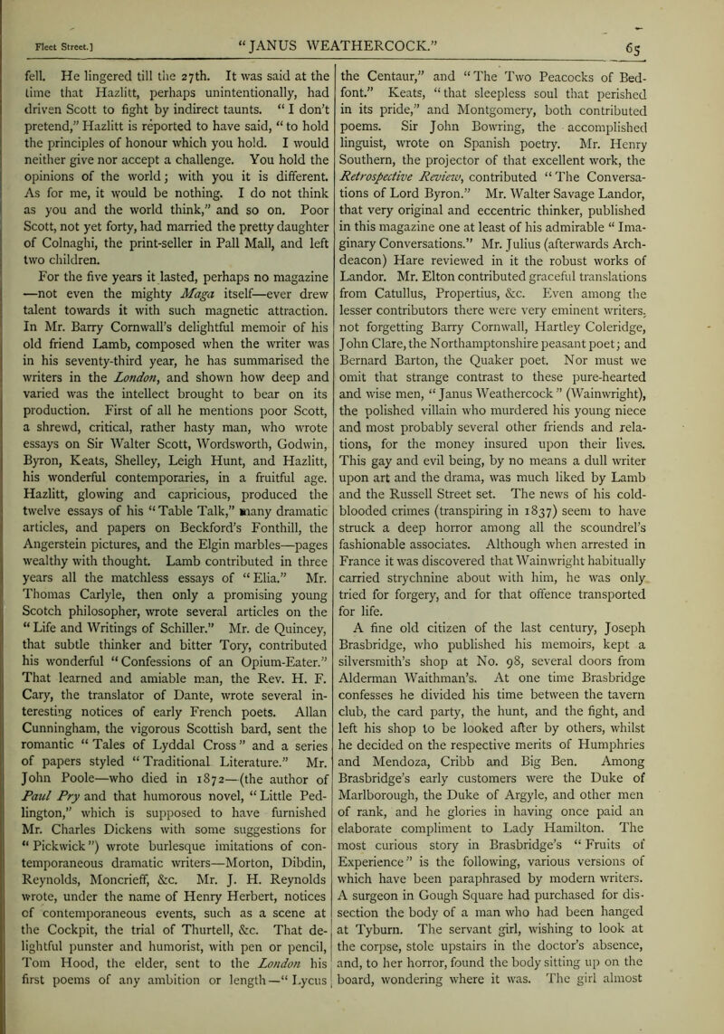 fell. He lingered till the 27th. It was said at the lime that Hazlitt, perhaps unintentionally, had driven Scott to fight by indirect taunts. “ I don’t pretend,” Hazlitt is reported to have said, “ to hold the principles of honour which you hold. I would neither give nor accept a challenge. You hold the opinions of the world; with you it is different. As for me, it would be nothing. I do not think as you and the world think,” and so on. Poor Scott, not yet forty, had married the pretty daughter of Colnaghi, the print-seller in Pall Mall, and left two children. For the five years it lasted, perhaps no magazine —not even the mighty Maga itself—ever drew talent towards it with such magnetic attraction. In Mr. Barry Cornwall’s delightful memoir of his old friend Lamb, composed when the writer was in his seventy-third year, he has summarised the writers in the London, and shown how deep and varied was the intellect brought to bear on its production. First of all he mentions poor Scott, a shrewd, critical, rather hasty man, who wrote essays on Sir Walter Scott, Wordsworth, Godwin, Byron, Keats, Shelley, Leigh Hunt, and Hazlitt, his wonderful contemporaries, in a fruitful age. Hazlitt, glowing and capricious, produced the twelve essays of his “ Table Talk,” aiany dramatic articles, and papers on Beckford’s Fonthill, the Angerstein pictures, and the Elgin marbles—pages wealthy with thought. Lamb contributed in three years all the matchless essays of “Elia.” Mr. Thomas Carlyle, then only a promising young Scotch philosopher, wrote several articles on the “ Life and Writings of Schiller.” Mr. de Quincey, that subtle thinker and bitter Tory, contributed his wonderful “Confessions of an Opium-Eater.” That learned and amiable m.an, the Rev. H. F. Cary, the translator of Dante, wrote several in- teresting notices of early French poets. Allan Cunningham, the vigorous Scottish bard, sent the romantic “ Tales of Lyddal Cross ” and a series of papers styled “ Traditional Literature.” Mr. John Poole—who died in 1872—(the author of Paul Pry and that humorous novel, “ Little Ped- lington,” which is supposed to have furnished Mr. Charles Dickens with some suggestions for “ Pickwick ”) wrote burlesque imitations of con- temporaneous dramatic writers—Morton, Dibdin, Reynolds, Moncrieff, &c. Mr. J. H. Reynolds wrote, under the name of Henry Herbert, notices of contemporaneous events, such as a scene at the Cockpit, the trial of Thurtell, &:c. That de-j lightful punster and humorist, with pen or pencil, Tom Hood, the elder, sent to the London his first poems of any ambition or length—“ Lycus [ the Centaur,” and “The Two Peacocks of Bed- font.” Keats, “that sleepless soul that perished in its pride,” and Montgomery, both contributed poems. Sir John Bowring, the accomplished linguist, wrote on Spanish poetry. Mr. Henry Southern, the projector of that excellent work, the Retrospective Review, contributed “ The Conversa- tions of Lord Byron.” Mr. Walter Savage Landor, that very original and eccentric thinker, published in this magazine one at least of his admirable “ Ima- ginary Conversations.” Mr. Julius (afterwards Arch- deacon) Hare reviewed in it the robust works of Landor. Mr. Elton contributed graceful translations from Catullus, Propertius, &c. Even among the lesser contributors there were very eminent writers, not forgetting Barry Cornwall, Hartley Coleridge, John Clare, the Northamptonshire peasant poet; and Bernard Barton, the Quaker poet. Nor must we omit that strange contrast to these pure-hearted and wise men, “Janus Weathercock” (Wainwright), the polished villain who murdered his young niece and most probably several other friends and rela- tions, for the money insured upon their lives. This gay and evil being, by no means a dull writer upon art and the drama, was much liked by Lamb and the Russell Street set. The news of his cold- blooded crimes (transpiring in 1837) seem to have struck a deep horror among all the scoundrel’s fashionable associates. Although when arrested in France it was discovered that Wainwright habitually carried strychnine about with him, he was only tried for forgery, and for that offence transported for life. A fine old citizen of the last century, Joseph Brasbridge, who published his memoirs, kept a silversmith’s shop at No. 98, several doors from Alderman Waithman’s. At one time Brasbridge confesses he divided his time between the tavern club, the card party, the hunt, and the fight, and left his shop to be looked after by others, whilst he decided on the respective merits of Humphries and Mendoza, Cribb and Big Ben. Among Brasbridge’s early customers were the Duke of Marlborough, the Duke of Argyle, and other men of rank, and he glories in having once paid an elaborate compliment to Lady Hamilton. The most curious story in Brasbridge’s “ Fruits of Experience” is the following, various versions of which have been paraphrased by modern writers. A surgeon in Gough Square had purchased for dis- section the body of a man who had been hanged at Tyburn. The servant girl, wishing to look at the corpse, stole upstairs in the doctor’s absence, and, to her horror, found the body sitting up on the board, wondering where it was. The girl almost