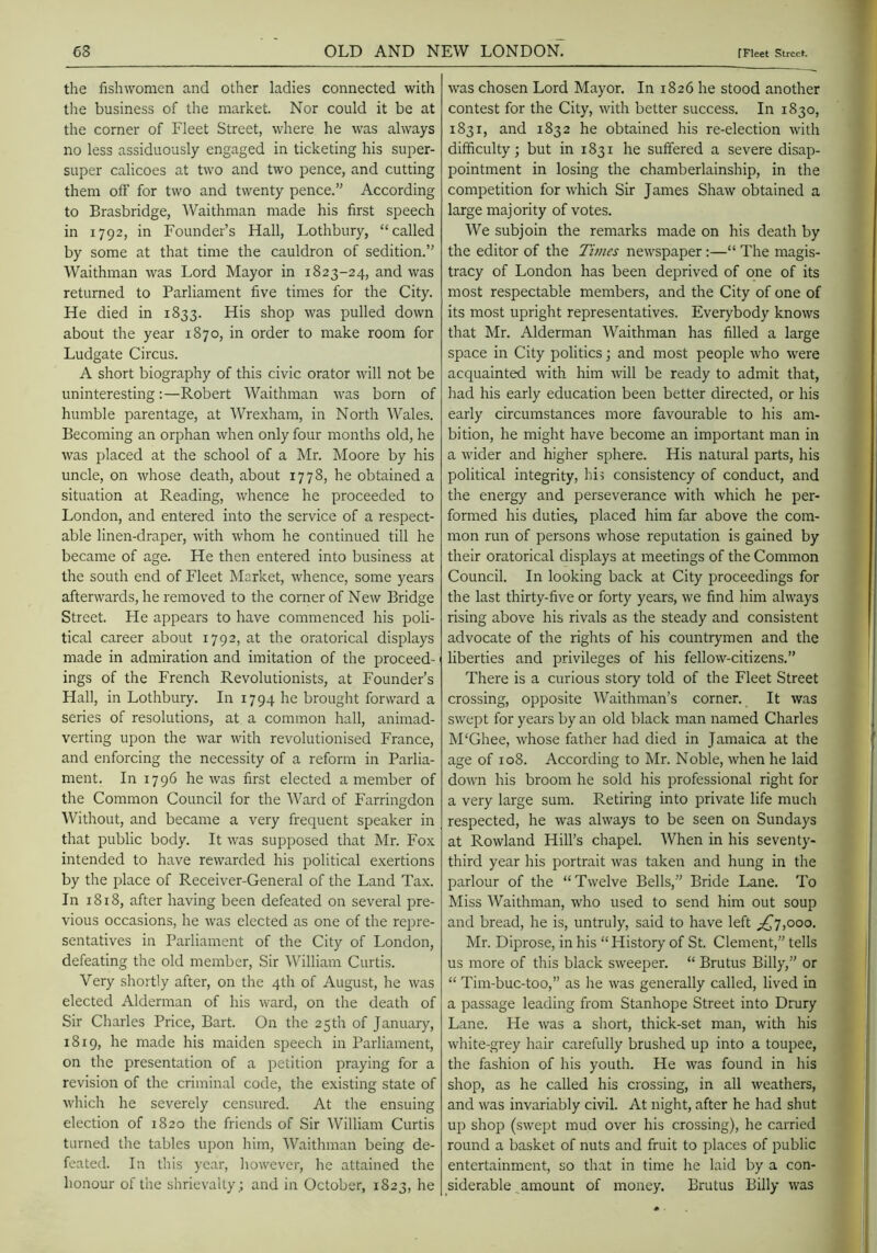 the fishwomen and other ladies connected with the business of the market. Nor could it be at the corner of Fleet Street, where he was always no less assiduously engaged in ticketing his super- super calicoes at two and two pence, and cutting them off for two and twenty pence.” According to Brasbridge, Waithman made his first speech in 1792, in Founder’s Hall, Lothbury, “called by some at that time the cauldron of sedition.” Waithman was Lord Mayor in 1823-24, and was returned to Parliament five times for the City. He died in 1833. His shop was pulled down about the year 1870, in order to make room for Ludgate Circus. A short biography of this civic orator will not be uninteresting:—Robert Waithman was born of humble parentage, at Wrexham, in North Wales. Becoming an orphan when only four months old, he was placed at the school of a Mr. Moore by his uncle, on whose death, about 1778, he obtained a situation at Reading, whence he proceeded to London, and entered into the service of a respect- able linen-draper, with whom he continued till he became of age. He then entered into business at the south end of Fleet Market, whence, some years afterwards, he removed to the corner of New Bridge Street. He appears to have commenced his poli- tical career about 1792, at the oratorical displays made in admiration and imitation of the proceed- ings of the French Revolutionists, at Founder’s Hall, in Lothbury. In 1794 he brought forward a series of resolutions, at a common hall, animad- verting upon the war with revolutionised France, and enforcing the necessity of a reform in Parlia- ment. In 1796 he was first elected a member of the Common Council for the Ward of Farringdon Without, and became a very frequent speaker in that public body. It was supposed that Mr. Fox intended to have rewarded his political exertions by the place of Receiver-General of the Land Tax. In 1818, after having been defeated on several pre- vious occasions, he was elected as one of the repre- sentatives in Parliament of the City of London, defeating the old member. Sir William Curtis. Very shortly after, on the 4th of August, he was elected Alderman of his ward, on the death of Sir Charles Price, Bart. On the 25th of January, 1819, he made his maiden speech in Parliament, on the presentation of a petition praying for a revision of the criminal code, the existing state of which he severely censured. At the ensuing election of 1820 the friends of Sir William Curtis turned the tables upon him, Waithman being de- feated. In this year, liowever, he attained the ho.nour of the shrievalty; and in October, 1823, he was chosen Lord Mayor. In 1826 he stood another contest for the City, with better success. In 1830, 1831, and 1832 he obtained his re-election with difficulty; but in 1831 he suffered a severe disap- pointment in losing the chamberlainship, in the competition for which Sir James Shaw obtained a large majority of votes. We subjoin the remarks made on his death by the editor of the Tunes newspaper;—“ The magis- tracy of London has been deprived of one of its most respectable members, and the City of one of its most upright representatives. Everybody knows that Mr. Alderman Waithman has filled a large space in City politics; and most people who were acquainted with him wll be ready to admit that, liad his early education been better directed, or his early circumstances more favourable to his am- bition, he might have become an important man in a wider and higher sphere. His natural parts, his political integrity, hi? consistency of conduct, and the energy and perseverance with which he per- formed his duties, placed him far above the com- mon run of persons whose reputation is gained by their oratorical displays at meetings of the Common Council. In looking back at City proceedings for the last thirty-five or forty years, we find him always rising above his rivals as the steady and consistent advocate of the rights of his countrymen and the liberties and privileges of his fellow-citizens.” There is a curious story told of the Fleet Street crossing, opposite Waithman’s corner. It was swept for years by an old black man named Charles M‘Ghee, whose father had died in Jamaica at the age of 108. According to Mr. Noble, when he laid down his broom he sold his professional right for a very large sum. Retiring into private life much respected, he was always to be seen on Sundays at Rowland Hill’s chapel. When in his seventy- third year his portrait was taken and hung in the parlour of the “Twelve Bells,” Bride Lane. To Miss Waithman, who used to send him out soup and bread, he is, untruly, said to have left ;^7,ooo. Mr. Diprose, in his “History of St. Clement,” tells us more of this black sweeper. “ Brutus Billy,” or “ Tim-buc-too,” as he was generally called, lived in a passage leading from Stanhope Street into Drury Lane. He was a short, thick-set man, with his white-grey hair carefully brushed up into a toupee, the fashion of his youth. He was found in his shop, as he called his crossing, in all weathers, and was invariably civil. At night, after he had shut up shop (swept mud over his crossing), he carried round a basket of nuts and fruit to places of public entertainment, so that in time he laid by a con- siderable amount of money. Brutus Billy was