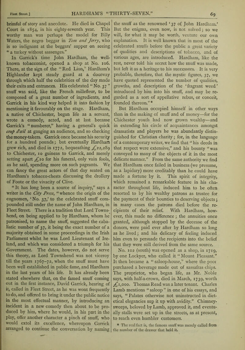 brimful of story and anecdote. He died in Chapel Court in 1854, in his eighty-seventh year. This worthy man was perliaps the model for Billy Waters, the negro beggar in Tom and Jerry, who is so indignant at the beggars’ supper on seeing “ a turkey without sassenges.” In Garrick’s time John Hardham, the well- known tobacconist, opened a shop at No. 106. There, at the sign of the “Red Lion,” Hardham’s Highlander kept steady guard at a doorway through which half the celebrities of the day made their exits and entrances. His celebrated “ No. 37 ” snuff was said, like the French millefleur, to be composed of a great number of ingredients, and Garrick in his kind way helped it into fashion by mentioning it favourably on the stage. Hardham, a native of Chichester, began life as a servant, wrote a comedy, acted, and at last became Garrick’s “ numberer,” having a general’s quick coup (tail at gauging an audience, and so checking the money-takers. Garrick once became his security for a hundred pounds; but eventually Hardham grew rich, and died in 1772, bequeathing ;^22,289 to Chichester, 10 guineas to Garrick, and merely setting apart ;^io for his funeral, only vain fools, as he said, spending more on such pageants. We can fancy the great actors of that day seated on Hardham’s tobacco-chests discussing the drollery of Foote or the vivacity of Clive. “ It has long been a source of inquiry,” says a writer in the City Press, “ whence the origin of the cognomen, ‘No. 37,’ to the celebrated snuff com- pounded still under the name of John Hardham, in Fleet Street. There is a tradition that Lord Towns- hend, on being applied to by Hardham, whom he patronised, to name the snuff, suggested the caba- listic number of 37, it being the exact number of a majority obtained in some proceedings in the Irish Parliament whilst he was Lord Lieutenant of Ire- land, and which was considered a triumph for his Government. The dates, however, do not serve this theory, as Lord Townshend was not viceroy till the years 1767-72, when the snuff must have been well established in public fame, and Hardham in the last years of his life. It has already been stated elsewhere that, on the famed snuff coming out in the first instance, David Garrick, hearing of it, called in Fleet Street, as he was wont frequently to do, and offered to bring it under the public notice in the most effectual manner, by introducing an incident in a new comedy then about to be pro- duced by him, where he would, in his part in the play, offer another character a pinch of snuff, who would extol its excellence, whereupon Garrick arranged to continue the conversation by naming the snuff as the renowned ‘37 of John Hardham.’ But the enigma, even now, is not solved; so we will, for what it may be worth, venture our own explanation. It is well known that in most of the celebrated snuffs before the public a great variety of qualities and descriptions of tobacco, and of various ages, are introduced. Hardham, like the rest, never told his secret how the snuff was made, but left it as a heritage to his successors. It is very probable, therefore, that the mystic figures, 37, we have quoted represented the number of qualities, growths, and description of the ‘fragrant weed’ introduced by him into his snuff, and may be re- garded as a sort of appellative rebus, or conceit, founded thereon.”* But Hardham occupied himself in other ways than in the making of snuff and of money—for the Chichester youth had now grown wealthy—and in extending his circle of acquaintances amongst dramatists and players he was abundantly distin- guished for Christian charity; for, in the language of a contemporary writer, we find that “ his deeds in that respect were extensive,” and his bounty “was conveyed to many of the objects of it in the most delicate manner.” From the same authority we find that Hardham once failed in business (we presume, as a lapidary) more creditably than he could have made a fortune by it. This spirit of integrity, which remained a remarkable feature in his cha- racter throughout life, induced him to be often resorted to by his wealthy patrons as trustee for the payment of their bounties to deserving objects; in many cases the patrons died before the re- cipients of their relief. With Hardham, how- ever, this made no difference; the annuities once granted, although stopped by the decease of the donors, were paid ever after by Hardham so long as he lived; and his delicacy of feeling induced him even to persuade the recipients into the belief that they were still derived from the same source. No. 102 (south) was opened as a shop, in 1719, by one Lockyer, who called it “ ISIount Pleasant.” It then became a “ saloop-house,” where the poor purchased a beverage made out of sassafras chips. The proprietor, who began life, as Mr. Noble says, with half-a-crown, died in March, 1739, worth ;^i,ooo. Thomas Read was a later tenant. Charles Lamb mentions “ saloop ” in one of his essays, and says, “ Palates othenvise not uninstructed in diet- etical elegancies sup it up with avidity.” Chimney- sweeps, beloved by Lamb, approved it, and eventu- ally stalls were set up in the streets, as at present, to reach even humbler customers. ♦ The reel feet is, the femous snuff was merely called from the number of the drawer that held it.