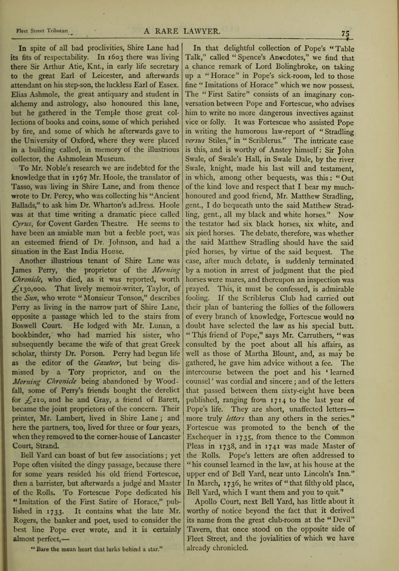 In spite of all bad proclivities, Shire Lane had its fits of respectability. In 1603 there was living there Sir Arthur Atie, Knt., in early life secretary to the great Earl of Leicester, and afterwards attendant on his step-son, the luckless Earl of Essex. Elias Ashmole, the great antiquary and student in alchemy and astrology, also honoured this lane, but he gathered in the Temple those great col- lections of books and coins, some of which perished by fire, and some of which he aftenvards gave to the University of Oxford, where they were placed in a building called, in memory of the illustrious collector, the Ashmolean Museum. To Mr. Noble’s research we are indebted for the knowledge that in 1767 Mr. Hoole, the translator of Tasso, was living in Shire Lane, and from thence wrote to Dr. Percy, who was collecting his “Ancient Ballads,” to ask him Dr. Wharton’s address. Hoole was at that time writing a dramatic piece called Cyrus, for Covent Garden Theatre. He seems to have been an amiable man but a feeble poet, was an esteemed friend of Dr. Johnson, and had a situation in the East India House. Another illustrious tenant of Shire Lane was James Perry, the proprietor of the Morning Chronicle, who died, as it was reported, worth ;^i30,ooo. That lively memoir-writer, Taylor, of the Sun, who Avrote “ Monsieur Tonson,” describes Perry as living in the narrow part of Shire Lane, opposite a passage Avhich led to the stairs from Boswell Court. He lodged with Mr. I^unan, a bookbinder, who had manied his sister, who subsequently became the wife of that great Greek scholar, thirsty Dr. Porson. Perry had begun life as the editor of the Gazetecr, but being dis- missed by a Tory proprietor, and on the Morning Chronicle being abandoned by Wood- fall, some of Perry’s friends bought the derelict for ;^2io, and he and Gray, a friend of Barett, became the joint proprietors of the concern. Their printer, Mr. Lambert, lived in Shire Lane; and here the partners, too, lived for three or four years, when they removed to the corner-house of Lancaster Court, Strand. Bell Yard can boast of but few associations; yet Pope often visited the dingy passage, because there for some years resided his old friend Fortescue, then a barrister, but afterwards a judge* and Master of the Rolls. To Fortescue Pope dedicated his “ Imitation of the First Satire of Horace,” pub- lished in 1733. It contains what the late Mr. Rogers, the banker and poet, used to consider the best line Pope ever wrote, and it is certainly almost perfect,— “ Bare the mean heart that lurks behind a star.” 75 —f— In that delightful collection of Pope’s “Table Talk,” called “ Spence’s Anecdotes,” we find that a chance remark of Lord Bolingbroke, on taking up a “Horace” in Pope’s sick-room, led to those fine “ Imitations of Horace” which we now posses! The “First Satire” consists of an imaginary con- versation between Pope and Fortescue, who advises him to write no more dangerous invectives against vice or folly. It was Fortescue Avho assisted Pope in writing the humorous law-report of “Stradling versus Stiles,” in “ Scriblerus.” The intricate case is this, and is worthy of Anstey himself: Sir John Swale, of Swale’s Hall, in Swale Dale, by the river Swale, knight, made his last will and testament, in which, among other bequests, was this: “ Out of the kind love and respect that I bear my much- honoured and good friend, Mr. Matthew Stradling, gent., I do bequeath unto the said Matthew Strad- ling, gent., all my black and white horses.” Now the testator had six black horses, six white, and six pied horses. The debate, therefore, was whether the said Matthew Stradling should have the said pied horses, by virtue of the said bequest. The case, after much debate, is suddenly terminated by a motion in arrest of judgment that the pied horses were mares, and thereupon an inspection was prayed. This, it must be confessed, is admirable fooling. If the Scriblerus Club had carried out their plan of bantering the follies of the followers of every branch of knowledge, Fortescue would no doubt have selected the law as his special butt. “ This friend of Pope,” says Mr. Carruthers, “ was consulted by the poet about all his affairs, as well as those of Martha Blount, and, as may be gathered, he gave him advice Avithout a fee. The intercourse between the poet and his ‘ learned counsel ’ Avas cordial and sincere ; and of the letters that passed between them sixty-eight have been published, ranging from 1714 to the last year of Pope’s life. They are short, unaffected letters— more truly letters than any others in the series.” Fortescue Avas promoted to the bench of the Exchequer in 1735, from thence to the Common Pleas in 1738, and in 1741 Avas made Master of the Rolls. Pope’s letters are often addressed to “ his counsel learned in the laAv, at his house at the upper end of Bell Yard, near unto Lincoln’s Inn.” In March, 1736, he Avrites of “that filthy old place, Bell Yard, Avhich I Avant them and you to quit.” Apollo Court, next Bell Yard, has little about it Avorthy of notice beyond the fact that it derived its name from the great club-room at the “Devil” Tavern, that once stood on the opposite side of Fleet Street, and the jovialities of Avhich Ave have already chronicled.