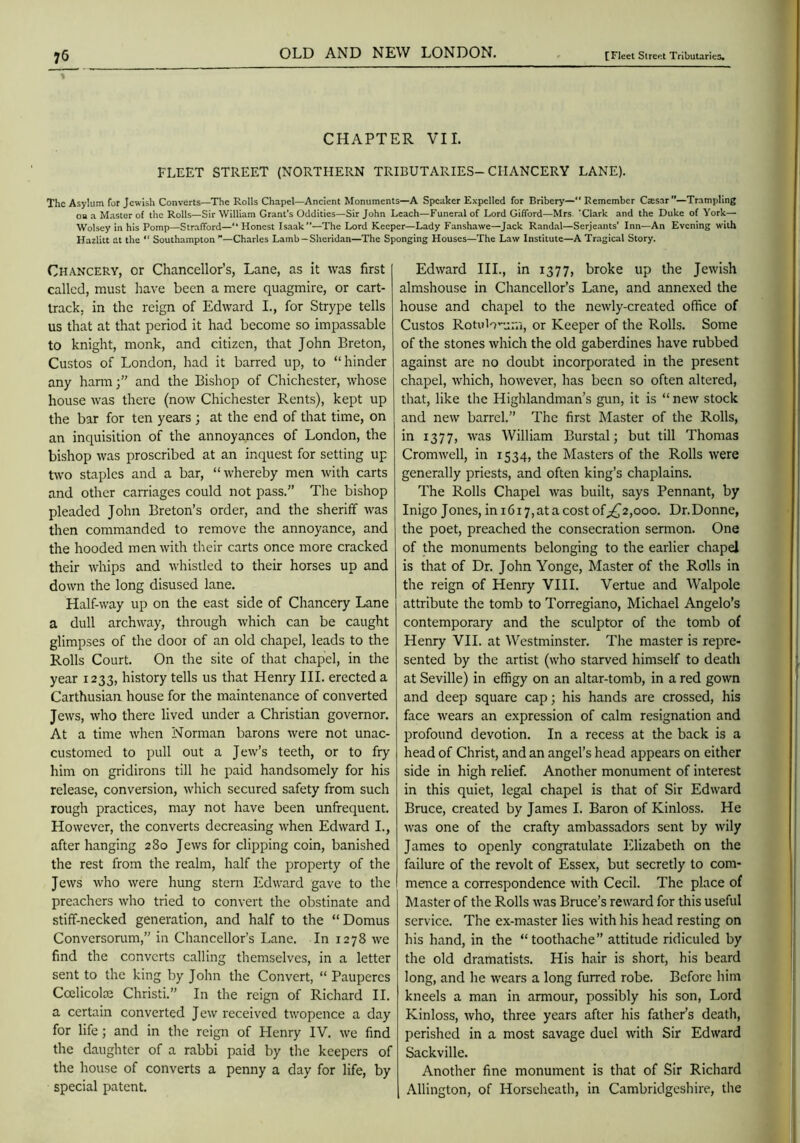 CHAPTER VII. FLEET STREET (NORTHERN TRIBUTARIES-CHANCERY LANE). The Asylum for Jewish Converts—The Rolls Chapel—Ancient Monuments—A Speaker Expelled for Bribery— Remember Csesar”—Trampling oa a Master of the Rolls—Sir William Grant’s Oddities—Sir John Leach—Funeral of Lord Gifford—Mrs 'Clark and the Duke of York— Wolsey in his Pomp—Strafford—“ Honest Isaak”—The Lord Keeper—Lady Fanshawe—Jack Randal—Serjeants’ Inn—An Evening with Hazlitt at the  Southampton ”—Charles Lamb—Sheridan—The Sponging Houses—The Law Institute—A Tragical Story. Chancery, or Chancellor’s, Lane, as it was first called, must have been a mere quagmire, or cart- track, in the reign of Edward I., for Strype tells us that at that period it had become so impassable to knight, monk, and citizen, that John Breton, Custos of London, had it barred up, to “hinder any hann;” and the Bishop of Chichester, whose house was there (now Chichester Rents), kept up the bar for ten years ; at the end of that time, on an inquisition of the annoyances of London, the bishop was proscribed at an inquest for setting up two staples and a bar, “whereby men with carts and other carriages could not pass.” The bishop pleaded John Breton’s order, and the sheriff was then commanded to remove the annoyance, and the hooded men with their carts once more cracked their whips and whistled to their horses up and down the long disused lane. Half-way up on the east side of Chancery Lane a dull archway, through which can be caught glimpses of the door of an old chapel, leads to the Rolls Court. On the site of that chapel, in the year 1233, history tells us that Henry III. erected a Carthusian house for the maintenance of converted Jews, who there lived under a Christian governor. At a time when Norman barons were not unac- customed to pull out a Jew’s teeth, or to fry him on gridirons till he paid handsomely for his release, conversion, which secured safety from such rough practices, may not have been unfrequent. However, the converts decreasing when Edward I., after hanging 280 Jews for clipping coin, banished the rest from the realm, half the property of the Jews who were hung stern Edward gave to the preachers who tried to convert the obstinate and stiff-necked generation, and half to the “ Domus Conversorum,” in Chancellor’s Lane. In 1278 we find the converts calling themselves, in a letter sent to the king by John the Convert, “ Pauperes Ccelicolae Christi.” In the reign of Richard II. a certain converted Jew received twopence a day for life; and in the reign of Henry IV. we find the daughter of a rabbi paid by the keepers of the house of converts a penny a day for life, by special patent. Edward III., in 1377, broke up the Jewish almshouse in Chancellor’s Lane, and annexed the house and chapel to the newly-created office of Custos RotuW'-.j-i^ or Keeper of the Rolls. Some of the stones which the old gaberdines have rubbed against are no doubt incorporated in the present chapel, which, however, has been so often altered, that, like the Highlandman’s gun, it is “ new stock and new barrel.” The first Master of the Rolls, in 1377, was William Burstal; but till Thomas Cromwell, in 1534, the Masters of the Rolls were generally priests, and often king’s chaplains. The Rolls Chapel was built, says Pennant, by Inigo Jones, ini6i7,atacostof;;^2,ooo. Dr.Donne, the poet, preached the consecration sermon. One of the monuments belonging to the earlier chapel is that of Dr. John Yonge, Master of the Rolls in the reign of Henry VIII. Vertue and Walpole attribute the tomb to Torregiano, Michael Angelo’s contemporary and the sculptor of the tomb of Henry VII. at Westminster. The master is repre- sented by the artist (who starved himself to death at Seville) in effigy on an altar-tomb, in a red gown and deep square cap; his hands are crossed, his face wears an expression of calm resignation and profound devotion. In a recess at the back is a head of Christ, and an angel’s head appears on either side in high relief. Another monument of interest in this quiet, legal chapel is that of Sir Edward Bruce, created by James I. Baron of Kinloss. He was one of the crafty ambassadors sent by wily James to openly congratulate Elizabeth on the failure of the revolt of Essex, but secretly to com- mence a correspondence with Cecil. The place of Master of the Rolls was Bruce’s reward for this useful service. The ex-master lies with his head resting on his hand, in the “toothache” attitude ridiculed by the old dramatists. His hair is short, his beard long, and he wears a long furred robe. Before him kneels a man in armour, possibly his son, Lord Kinloss, who, three years after his father’s death, perished in a most savage duel with Sir Edward Sackville. Another fine monument is that of Sir Richard Allington, of Horseheath, in Cambridgeshire, the