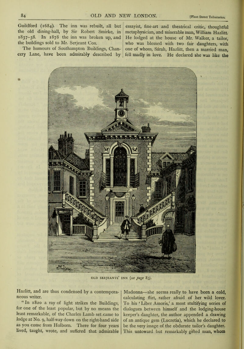 Guildford (1684). The inn was rebuilt, all but the old dining-hall, by Sir Robert Smirke, in 1837-38. In 1878 the inn was broken up, and tlie buildings sold to Mr. Serjeant Cox. The humours of Southampton Buildings, Chan- cery Lane, have been admirably described by essayist, fine-art and theatrical critic, thoughtful metaphysician, and miserable man, William HazlitL He lodged at the house of Mr. Walker, a tailor, who was blessed with two fair daughters, with one of whom, Sarah, Hazlitt, then a married man, fell madly in love. He declared she was like the OLD SEKjEANTs’ INN {see page 83). Hazlitt, and are thus condensed by a contempora- neous \vriter. “In 1820 a ray of light strikes the Buildings, for one of the least popular, but by no means the least remarkable, of the Charles Lamb set came to lodge at No. 9, half-way down on the right-hand side as you come from Holborn. There for four years lived, taught, wrote, and suffered that admirable Madonna—she seems really to have been a cold, calculating flirt, rather afraid of her wild lover. To his ‘Liber Amoris,’ a most stultifying series of dialogues between himself and the lodging-house keeper’s daughter, the author appended a drawing of an antique gem (Lucretia), which he declared to be the very image of the obdurate tailor’s daughter. This untoward but remarkably gifted man, whom