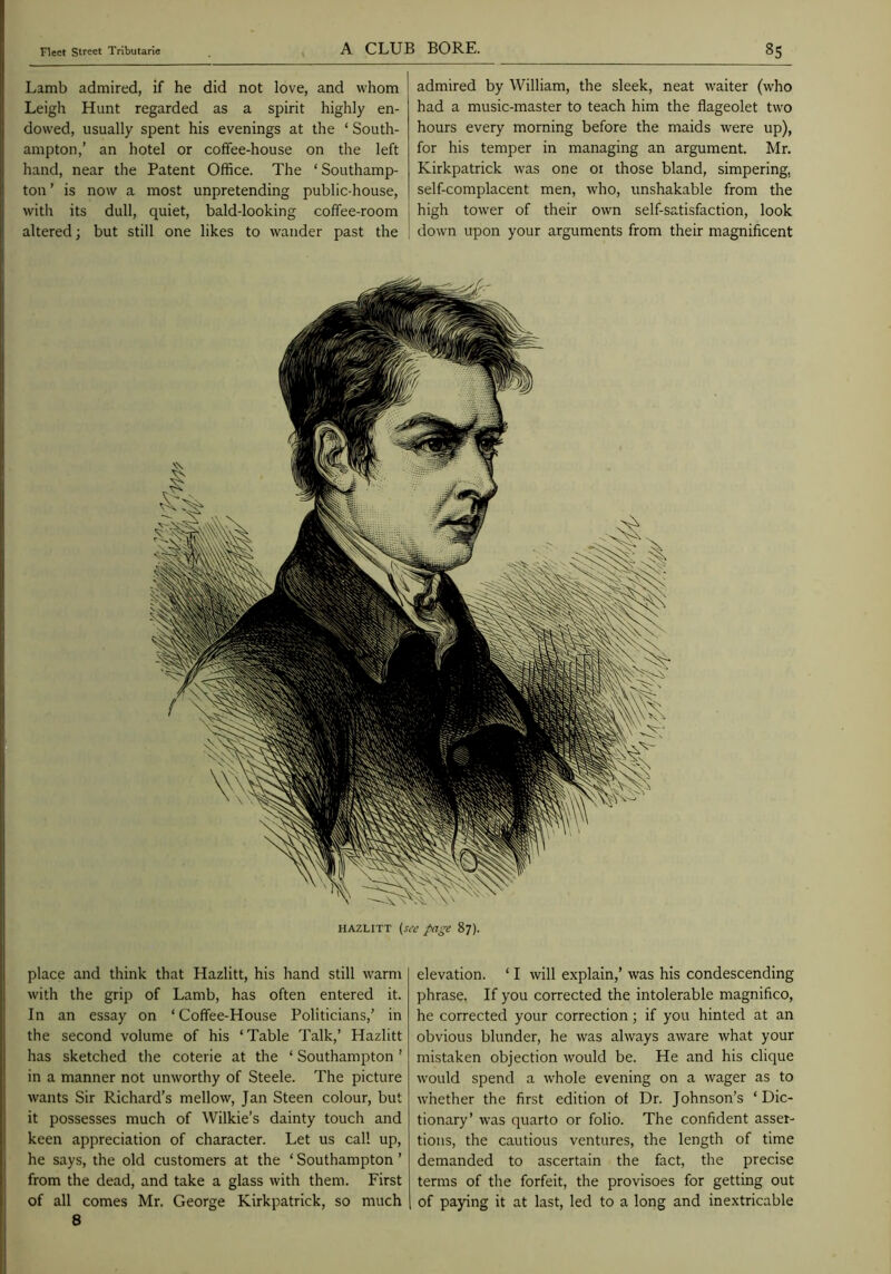 Lamb admired, if he did not love, and whom Leigh Hunt regarded as a spirit highly en- dowed, usually spent his evenings at the ‘ South- ampton,’ an hotel or coffee-house on the left hand, near the Patent Office. The ‘ Southamp- ton ’ is now a most unpretending public-house, with its dull, quiet, bald-looking coffee-room altered; but still one likes to wander past the admired by William, the sleek, neat waiter (who had a music-master to teach him the flageolet two hours every morning before the maids were up), for his temper in managing an argument. Mr. Kirkpatrick was one 01 those bland, simpering, self-complacent men, who, unshakable from the high tower of their own self-satisfaction, look down upon your arguments from their magnificent HAZLITT (see pa^e 87). place and think that Hazlitt, his hand still warm with the grip of Lamb, has often entered it. In an essay on ‘Coffee-House Politicians,’ in the second volume of his ‘Table Talk,’ Hazlitt has sketched the coterie at the ‘ Southampton ’ in a manner not unworthy of Steele. The picture wants Sir Richard’s mellow, Jan Steen colour, but it possesses much of Wilkie’s dainty touch and keen appreciation of character. Let us call up, he says, the old customers at the ‘ Southampton ’ from the dead, and take a glass with them. First of all comes Mr. George Kirkpatrick, so much 8 elevation. ‘ I will explain,’ was his condescending phrase. If you corrected the intolerable magnifico, he corrected your correction; if you hinted at an obvious blunder, he was always aware what your mistaken objection would be. He and his clique would spend a whole evening on a wager as to whether the first edition of Dr. Johnson’s ‘ Dic- tionary’ was quarto or folio. The confident asser- tions, the cautious ventures, the length of time demanded to ascertain the fact, the precise terms of the forfeit, the provisoes for getting out of paying it at last, led to a long and inextricable