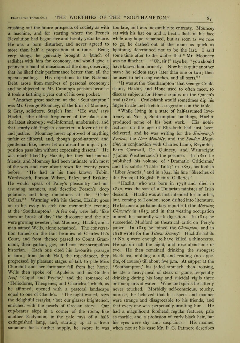 Fleet Street Tributaries.] THE WORTHIES OF THE “SOUTHAMPTON. crushing out the future prospects of society as with a machine, and for starting where the French Revolution had begun five-and-twenty years before. He was a born disturber, and never agreed to more than half a proposition at a time. Being very stingy, he generally brought a bunch of radishes with him for economy, and would give a penny to a band of musicians at the door, observing that he liked their performance better than all the opera-squalling. His objections to the National Debt arose from motives of personal economy; and he objected to Mr. Canning’s pension because it took a farthing a year out of his own pocket. “Another great sachem at the ‘Southampton’ was Mr. George Mouncey, of the firm of Mouncey & Gray, solicitors, Staple’s Inn. ‘ He was,’ says Hazlitt, ‘the oldest frequenter of the place and the latest sitter-up; well-informed, unobtrusive, and that sturdy old English character, a lover of truth and justice. Mouncey never approved of anything unfair or illiberal, and, though good-natured and gentleman-like, never let an absurd or unjust pro- position pass him without expressing dissent.’ He was much liked by Hazlitt, for they had mutual friends, and Mouncey had been intimate with most of the wits and men about town for twenty years before. ‘ He had in his time known Tobin, Wordsworth, Porson, Wilson, Paley, and Erskine. He would speak of Paley’s pleasantry and un- assuming manners, and describe Person’s deep potations and long quotations at the “ Cider Cellars.”’ Warming with his theme, Hazlitt goes on in his essay to etch one memorable evening at the ‘Southampton.’ A few only were left, ‘like stars at break of day,’ the discourse and the ale were growing sweeter; but Mouncey, Hazlitt, and a man named Wells, alone remained. The conversa- tion turned on the frail beauties of Charles IP’s Court, and from thence passed to Count Gram- mont, their gallant, gay, and not over-scrupulous historian. Each one cited his favourite passage in turn; from Jacob Hall, the rope-dancer, they progressed by pleasant stages of talk to pale Miss Churchill and her fortunate fall from her horse. Wells then spoke of ‘Apuleius and his Golden Ass,’ ‘Cupid and Psyche,’ and the romance of ‘ Heliodorus, Theogenes, and Chariclea,’ which, as he affirmed, opened with a pastoral landscape equal to one of Claude’s. ‘ The night waned,’ says the delightful essayist, ‘ but our glasses brightened, enriched with the pearls of Grecian story. Our cup-bearer slept in a corner of the room, like another Endymion, in the pale rays of a half- extinguished lamp, and, starting up at a fresh summons for a further supply, he swore it was too late, and was inexorable to entreaty. Mouncey sat with his hat on and a hectic flush in his face while any hope remained, but as soon as we rose to go, he dashed out of the room as quick as lightning, determined not to be the last. I said some time after to the waiter that “ Mr. Mouncey was no flincher.” “ Oh, sir !” says he, “ you should have known him formerly. Now he is quite another man : he seldom stays later than one or two; then he used to help sing catches, and all sorts.” ’ “ It was at the ‘Southampton’ that George Cruik- shank, Hazlitt, and Hone used to often meet, to discuss subjects for Hone’s squibs on the Queen’s trial (1820). Cruikshank would sometimes dip his finger in ale and sketch a suggestion on the table. “ While living in a state of half-assumed love- frenzy at No. 9, Southampton buildings, Hazlitt produced some of his best work. His noble lectures on the age of Elizabeth had just been delivered, and he was writing for the Edinburgh Review, the New Monthly, and the Londoit Maga^ zine, in conjunction with Charles Lamb, Reynolds, Barry Cornwall, De Quincey, and Wainwright (‘Janus Weathercock’) the poisoner. In 1821 he published his volume of ‘ Dramatic Criticisms,’ and his subtle ‘Table Talk;’ in 1823, his foolish ‘ Liber Amoris ;’ and in 1824, his fine ‘ Sketches of the Principal English Picture Galleries.’ “Hazlitt, who was born in 1778 and died in 1830, was the son of a Unitarian minister of Irish descent. Hazlitt was at first intended for an artist, but, coming to London, soon drifted into literature. He became a parliamentary reporter to the Morning Chronicle in 1813, and in that wearing occupation injured his naturally weak digestion. In 1814 he succeeded Mudford as theatrical critic on Perry’s paper. In 1815 he joined the Champion, and in 1818 wrote for the Yellow Dwarf. Hazlitt’s habits at No. 9 were enough to have killed a rhinoceros. He sat up half the night, and rose about one or two. He then remained drinking the strongest black tea, nibbling a roll, and reading (no appe- tite, of course) till about five p.m. At supper at the ‘Southampton,’ his jaded stomach then rousing, he ate a heavy meal of steak or game, frequently drinking during his long and suicidal vigils three or four quarts of water. Wine and spirits he latterly never touched. Morbidly self-conscious, touchy, morose, he believed that his aspect and manner were strange and disagreeable to his friends, and that every one was perpetually insulting him. He had a magnificent forehead, regular features, pale as marble, and a profusion of curly black hair, but his eyes were shy and suspicious. His maniier when not at his ease Mr. P. G. Patmore describes