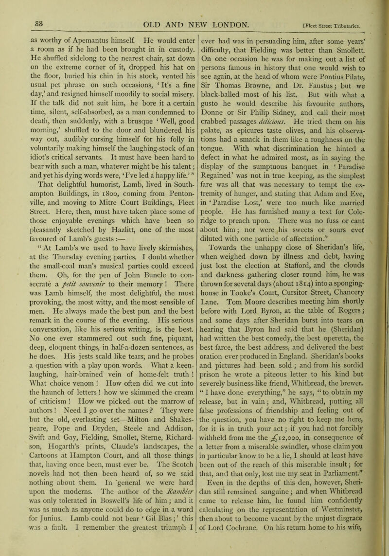 as worthy of Apemantus liimselC He would enter a room as if he had been brought in in custody. He shuffled sidelong to the nearest chair, sat down on the extreme corner of it, dropped his hat on the floor, buried his chin in his stock, vented his usual pet phrase on such occasions, ‘ It’s a fine day,’ and resigned himself moodily to social misery. If the talk did not suit him, he bore it a certain time, silent, self-absorbed, as a man condemned to death, then suddenly, with a brusque ‘ Well, good morning,’ shuffled to the door and blundered his way out, audibly cursing himself for his folly in voluntarily making himself the laughing-stock of an idiot’s critical servants. It must have been hard to bear with such a man, whatever might be his talent; and yet his dying words were, ‘ I’ve led a happy life.’ ” That delightful humorist. Lamb, lived in South- ampton Buildings, in 1800, coming from Penton- ville, and moving to Mitre Court Buildings, Fleet Street. Here, then, must have taken place some of those enjoyable evenings which have been so pleasantly sketched by Hazlitt, one of the most favoured of Lamb’s guests :— “ At Lamb’s we used to have lively skirmishes, at the Thursday evening parties. I doubt whether the small-coal man’s musical parties could exceed them. Oh, for the pen of John Buncle to con- secrate a petit souvenir to their memory ! There was Lamb himself, the most delightful, the most provoking, the most witty, and the most sensible of men. He always made the best pun and the best remark in the course of the evening. His serious conversation, like his serious writing, is the best. No one ever stammered out such fine, piquant, deep, eloquent things, in half-a-dozen sentences, as he does. His jests scald like tears; and he probes a question with a play upon words. What a keen- laughing, hair-brained vein of home-felt truth ! What choice venom ! How often did we cut into the haunch of letters ! how we skimmed the cream of criticism ! How we picked out the marrow of authors ! Need I go over the names ? They were but the old, everlasting set—Milton and Shakes- ])eare. Pope and Dryden, Steele and Addison, Swift and Gay, Fielding, Smollet, Sterne, Richard- son, Hogarth’s prints, Claude’s landscapes, the Cartoons at Hampton Court, and all those things that, having once been, must ever be. The Scotch novels had not then been heard of, so we said nothing about them. In 'general we were hard upon the moderns. The author of the Rambler was only tolerated in Boswell’s life of Irim; and it was as much as anyone could do to edge in a word for Junius. Lamb could not bear ‘ Gil Bias;’ this was a fault. I remember the greatest triumph I ever had was in persuading him, after some years’ difficulty, that Fielding was better than Smollett. On one occasion he was for making out a list of persons famous in history that one would wish to see again, at the head of whom were Pontius Pilate, Sir Thomas Browne, and Dr. Faustus; but we black-balled most of his list. But with what a gusto he would describe his favourite authors, Donne or Sir Philip Sidney, and call their most crabbed passages delieious. He tried them on his palate, as epicures taste olives, and his observa- tions had a smack in them like a roughness on the tongue. With what discrimination he hinted a defect in what he admired most, as in saying the display of the sumptuous banquet in ‘ Paradise Regained’ was not in true keeping, as the simplest fare was all that was necessary to tempt the e.x- tremity of hunger, and stating that Adam and Fve, in ‘Paradise Lost,’ were too much like married people. He has furnished many a text for Cole- ridge to preach upon. There was no fuss or cant about him; nor were his sweets or sours evef diluted with one particle of affectation.” Towards the unhappy close of Sheridan’s life, Avhen weighed down by illness and debt, having just lost the election at Stafford, and the clouds and darkness gathering closer round him, he was thrown for several days (about 1814) into a sponging- house in Tooke’s Court, Cursitor Street, Chancery Lane. Tom Moore describes meeting him shortly before with Lord Byron, at the table of Rogers; and some days after Sheridan burst into tears on hearing that Byron had said that he (Sheridan) had written the best comedy, the best operetta, the best farce, the best address, and delivered the best oration ever produced in England. Sheridan’s books and pictures had been sold ; and from his sordid prison he wrote a piteous letter to his kind but severely business-like friend, Whitbread, the brewer. “ I have done everything,” he says, “ to obtain my release, but in vain; and, Whitbread, putting all false professions of friendship and feeling out of the question, you have no right to keep me here, for it is in truth your act; if you had not forcibly withheld from me the 2,000, in consequence of a letter from a miserable swindler, whose claim you in particular know to be a lie, I should at least have been out of the reach of this miserable insult; for that, and that only, lost me my seat in Parliament.” Even in the depths of this den, however, Sheri- dan still remained sanguine ; and when Whitbread came to release him, he found him confidently calculating on the representation of Westminster, then about to become vacant by the unjust disgrace of Lord Cochrane. On his return home to his wife,