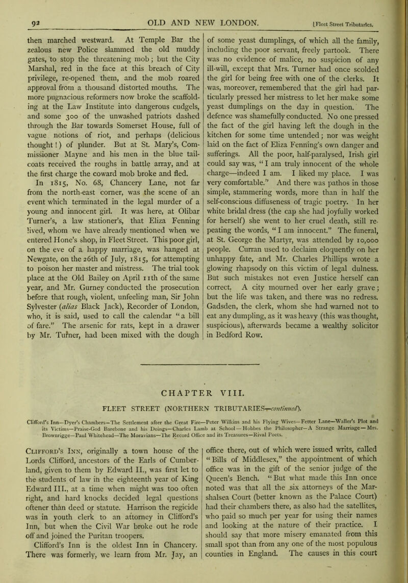 then marched westward. At Temple Bar the zealous new Police slammed the old muddy gates, to stop the threatening mob; but the City Marshal, red in the face at this breach of City privilege, re-opened them, and the mob roared approval from a thousand distorted mouths. The more pugnacious reformers now broke the scaffold- ing at the Law Institute into dangerous cudgels, and some 300 of the unwashed patriots dashed through the Bar towards Somerset House, full of vague notions of riot, and perhaps (delicious thought!) of plunder. But at St. Mary’s, Com- missioner Mayne and his men in the blue tail- coats received the roughs in battle array, and at the first charge the coward mob broke and fled. In 1815, No. 68, Chancery Lane, not far from the north-east corner, was the scene of an event which terminated in the legal murder of a young and innocent girl. It was here, at Olibar Turner’s, a law stationer’s, that Eliza Penning lived, whom we have already mentioned when we entered Hone’s shop, in Fleet Street. This poor girl, on the eve of a happy marriage, was hanged at Newgate, on the 26th of July, 1815, for attempting to poison her master and mistress. The trial took place at the Old Bailey on April 11 th of the same year, and Mr. Gurney conducted the prosecution before that rough, violent, unfeeling man. Sir John Sylvester [alias Black Jack), Recorder of London, who, it is said, used to call the calendar “a bill of fare.” The arsenic for rats, kept in a drawer by Mr. Tufner, had been mixed with the dough of some yeast dumplings, of which all the family, including the poor servant, freely partook. There was no evidence of malice, no suspicion of any ill-will, except that Mrs. Turner had once scolded the girl for being free with one of the clerks. It was, moreover, remembered that the girl had par- ticularly pressed her mistress to let her make some yeast dumplings on the day in question. The defence was shamefully conducted. No one pressed the fact of the girl having left the dough in the kitchen for some time untended; nor was weight laid on the fact of Eliza Eenning’s own danger and sufferings. All the poor, half-paralysed, Irish girl could say was, “ I am truly innocent of the ^\'^lole charge—indeed I am. I liked my place. I was veiy comfortable.” And there was pathos in those simple, stammering words, more than in half the self-conscious diffuseness of tragic poetry. In her white bridal dress (the cap she had joyfully worked for herself) she went to her cruel death, still re- peating the words, “ I am innocent.” The funeral, at St. George the Martyr, was attended by 10,000 people. Curran used to declaim eloquently on her unhappy fate, and Mr. Charles Phillips wrote a glowing rhapsody on this victim of legal dulness. But such mistakes not even Justice herself can correct. A city mourned over her early grave; but the life was taken, and there was no redress. Gadsden, the clerk, whom she had warned not to eat any dumpling, as it was heavy (this was thought, suspicious), afterwards became a wealthy solicitor in Bedford Row. CHAPTER VIII. FLEET STREET (NORTHERN TRIBUTARIES-:-w///««f(/). Clifford's Inn—Dy-er's Chambers—Tlie Settlement after the Great Fire—Peter Wilkins and his Flying Wives—Fetter Lane—Waller's Plot and its Victims—Praise-God Barebone and his Doings—Charles Lamb at School — Hobbes the Pltilosophcr—A Strange Marriage Mrs. Brownrigge—Paul Whitehead—The Moravians—The Record Office and its Treasures—Rival Poets. Clifford’s Inn, originally a town house of the Lords Clifford, ancestors of the Earls of Cumber- land, given to them by Edward II., was first let to the students of law in the eighteenth year of King Edward III., at a time when might was too often right, and hard knocks decided legal questions oftener than deed or statute. Harrison the regicide was in youth clerk to an attorney in Clifford’s Inn, but when the Civil War broke out he rode off and joined the Puritan troopers. Clifford’s Inn is the oldest Inn in Chancery. There was formerly, we learn from Mr. Jay, an office there, out of which were issued writs, called “ Bills of Middlesex,” the appointment of which office was in the gift of the senior judge of the Queen’s Bench. “But what made this Inn once noted was that all the six attorneys of the Mar- shalsea Court (better known as the Palace Court) had their chambers there, as also had the satellites, who paid so much per year for using their names and looking at the nature of their practice. I should say that more misery emanated from this small spot than from any one of the most populous counties in England. The causes in this court