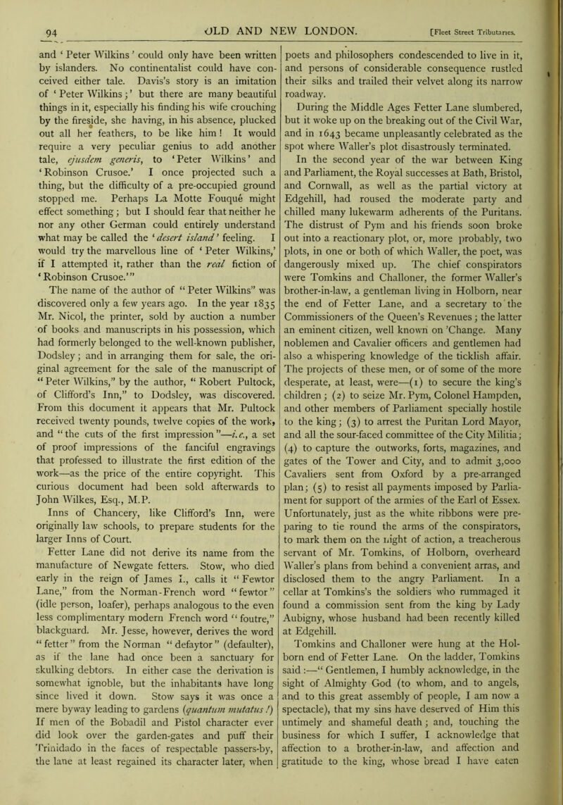 _94 and ‘ Peter Wilkins ’ could only have been written by islanders. No continentalist could have con- ceived either tale. Davis’s story is an imitation of ‘ Peter Wilkins; ’ but there are many beautiful things in it, especially his finding his wife crouching by the firesjde, she having, in his absence, plucked out all her feathers, to be like him ! It would require a very peculiar genius to add another tale, ejusdem generis, to ‘ Peter Wilkins ’ and ‘Robinson Crusoe.’ I once projected such a thing, but the difficulty of a pre-occupied ground stopped me. Perhaps La Motte Fouque might effect something; but I should fear that neither he nor any other German could entirely understand what may be called the ‘ desert island ’ feeling. I would try the marvellous line of ‘ Peter Wilkins,’ if I attempted it, rather than the real fiction of ‘Robinson Crusoe.’” The name of the author of “ Peter Wilkins” was discovered only a few years ago. In the year 1835 Mr. Nicol, the printer, sold by auction a number of books and manuscripts in his possession, which had formerly belonged to the well-known publisher, Dodsley; and in arranging them for sale, the ori- ginal agreement for the sale of the manuscript of “ Peter Wilkins,” by the author, “ Robert Pultock, of Clifford’s Inn,” to Dodsley, was discovered. From this document it appears that Mr. Pultock received twenty pounds, twelve copies of the work, and “the cuts of the first impression”—i.e., a set of proof impressions of the fanciful engravings that professed to illustrate the first edition of the work—as the price of the entire copyright. This curious document had been sold afterwards to John Wilkes, Esq., M.P. Inns of Chancery, like Clifford’s Inn, were originally law schools, to prepare students for the larger Inns of Court. Fetter Lane did not derive its name from the manufacture of Newgate fetters. Stow, who died early in the reign of James L, calls it “ Fewtor Lane,” from the Norman-French word “fewtor” (idle person, loafer), perhaps analogous to the even less complimentary modern French word “ foutre,” blackguard. Mr. Jesse, however, derives the word “fetter” from the Norman “defaytor” (defaulter), as if the lane had once been a sanctuary for skulking debtors. In either case the derivation is somewhat ignoble, but the inhabitants have long since lived it down. Stow says it was once a mere byway leading to gardens {quantum mutatus !) If men of the Bobadil and Pistol character ever did look over the garden-gates and puff their 'I'rinidado in the faces of respectable passers-by, the lane at least regained its character later, when poets and philosophers condescended to live in it, and persons of considerable consequence rustled their silks and trailed their velvet along its narrow roadway. During the Middle Ages Fetter Lane slumbered, but it woke up on the breaking out of the Civil War, and in 1643 became unpleasantly celebrated as the spot where AValler’s plot disastrously terminated. In the second year of the war between King and Parliament, the Royal successes at Bath, Bristol, and Cornwall, as well as the partial victory at Edgehill, had roused the moderate party and chilled many lukewarm adherents of the Puritans. The distrust of Pym and his friends soon broke out into a reactionary plot, or, more probably, two plots, in one or both of which Waller, the poet, was dangerously mixed up. The chief conspirators were Tomkins and Challoner, the former Waller’s brother-in-law, a gentleman living in Holborn, near the end of Fetter Lane, and a secretary to the Commissioners of the Queen’s Revenues; the latter an eminent citizen, well known on ’Change. Many noblemen and Cavalier officers and gentlemen had also a whispering knowledge of the ticklish affair. The projects of these men, or of some of the more desperate, at least, were—(i) to secure the king’s children; (2) to seize Mr.Pym, Colonel Hampden, and other members of Parliament specially hostile to the king; (3) to arrest the Puritan Lord Mayor, and all the sour-faced committee of the City Militia; (4) to capture the outworks, forts, magazines, and gates of the Tower and City, and to admit 3,000 Cavaliers sent from Oxford by a pre-arranged plan; (5) to resist all payments imposed by Parlia- ment for support of the armies of the Earl of Essex. Unfortunately, just as the white ribbons were pre- paring to tie round the arms of the conspirators, to mark them on the liight of action, a treacherous servant of Mr. Tomkins, of Holborn, overheard Waller’s plans from behind a convenient arras, and disclosed them to the angry Parliament. In a cellar at Tomkins’s the soldiers who rummaged it found a commission sent from the king by Lady Aubigny, whose husband had been recently killed at Edgehill. Tomkins and Challoner were hung at the Hol- born end of Fetter Lane. On the ladder, Tomkins said :—“ Gentlemen, I humbly acknowledge, in the sight of Almighty God (to whom, and to angels, and to this great assembly of people, I am now a spectacle), that my sins have deserved of Him this untimely and shameful death; and, touching the business for which I suffer, I acknowledge that affection to a brother-in-law, and affection and gratitude to the king, whose ’oread I have eaten