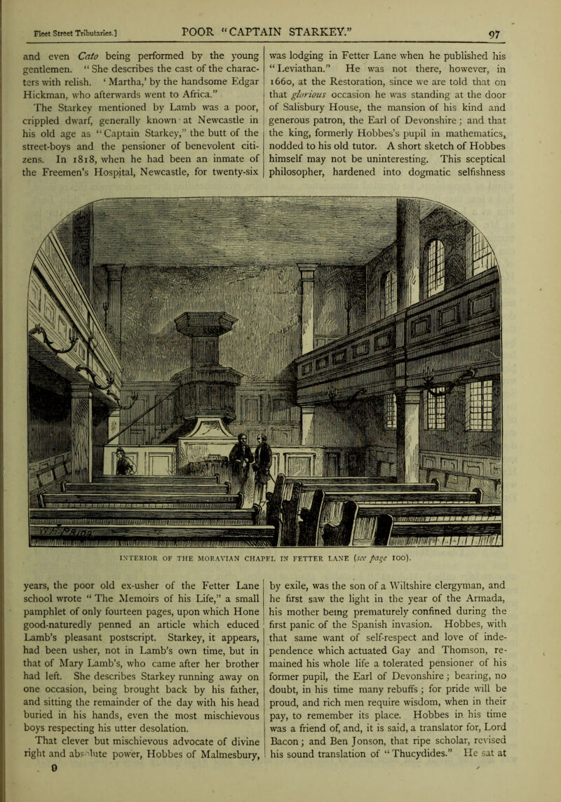 and even Cato being performed by the young gentlemen. “ She describes the cast of the charac- ters with relish. ‘ Martha,’ by the handsome Edgar Hickman, who afterwards went to Africa.” The Starkey mentioned by Lamb was a poor, crippled dwarf, generally known at Newcastle in his old age as “Captain Starkey,” the butt of the street-boys and the pensioner of benevolent citi- zens. In i8i8, when he had been an inmate of the Freemen’s Hospital, Newcastle, for twenty-six was lodging in Fetter Lane when he published his “ Leviathan.” He was not there, however, in 1660, at the Restoration, since we are told that on tliat glorious occasion he was standing at the door of Salisbury House, the mansion of his kind and generous patron, the Earl of Devonshire; and that the king, formerly Hobbes’s pupil in mathematics, nodded to his old tutor. A short sketch of Hobbes himself may not be uninteresting. This sceptical philosopher, hardened into dogmatic selfishness INTERIOR OF THE MOR.WIAN CHAPEL IN FETTER LANE {s^C page lOO). years, the poor old e.x-usher of the Fetter Lane school wrote “ The Memoirs of his Life,” a small pamphlet of only fourteen pages, upon which Hone good-naturedly penned an article which educed Lamb’s pleasant postscript. Starkey, it appears, had been usher, not in Lamb’s own time, but in that of Mary Lamb’s, who came after her brother had left. She describes Starkey running away on one occasion, being brought back by his father, and sitting the remainder of the day with his head buried in his hands, even the most mischievous boys respecting his utter desolation. That clever but mischievous advocate of divine right and abs-'lute power, Hobbes of Malmesbury, by exile, was the son of a Wiltshire clergyman, and he first saw the light in the year of the Armada, his mother being prematurely confined during the first panic of the Spanish invasion. Hobbes, with that same want of self-respect and love of inde- pendence which actuated Gay and Thomson, re- mained his whole life a tolerated pensioner of his former pupil, the Earl of Devonshire; bearing, no doubt, in his time many rebuffs ; for pride will be proud, and rich men require wisdom, when in their pay, to remember its place. Hobbes in his time was a friend of, and, it is said, a translator for. Lord Bacon; and Ben Jonson, that ripe scholar, revised his sound translation of “ Thucydides.” He sat at