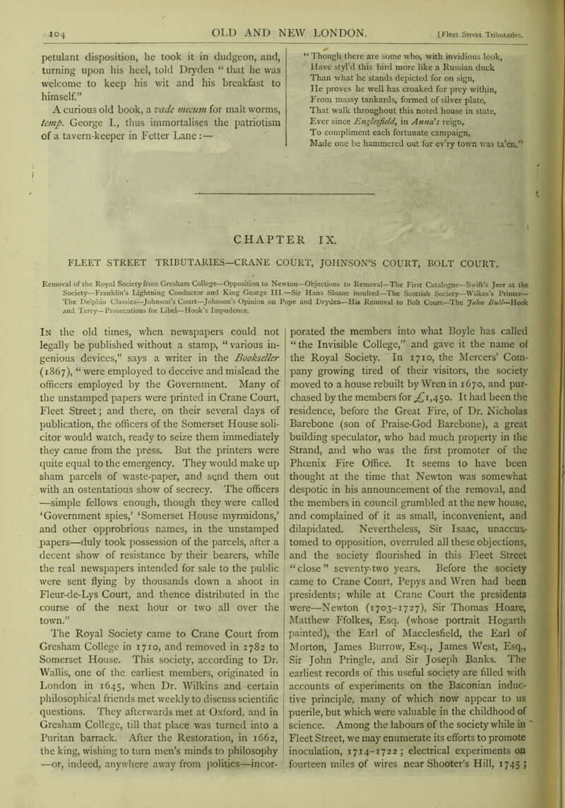 petulant disposition, he took it in dudgeon, and, turning upon his heel, told Dryden “ that he was welcome to keep his wit and his breakfast to himself.” A curious old book, a vadc meemn for malt worms, temp. George I., thus immortalises the patriotism of a tavern-keeper in Fetter Lane : — “ Though there are some who, with invidious look, Have styl’d this bird more like a Russian duck Than what he stands depicted for on sign, He proves he well has croaked for prey within. From massy tankards, formed of silver plate. That walk throughout this noted house in state. Ever since Englesfield, in Anna's reign. To compliment each fortunate campaign. Made one be hammered out for ev’ry town was ta’cn.” I CHAPTER IX. FLEET STREET TRIBUTARIES—CRANE COURT, JOHNSON’S COURT, BOLT COURT, Removal of the Royal Society from Gresham College—Opposition to Newton—Objections to Removal—The First Catalogue—Swift’s Jeer at the Society—Franklin’s Lightning Conductor and King George III.—Sir Hans Sloane insulted—The Scottish Society—Wilkes's Printer— The Delphin Classics—Johnson’s Court—Johnson’s Opinion on Pope and Dryden—His Removal to Holt Court—The John Bull—Hook and Terry—Prosecutions for Libel—Hook’s Impudence. In the old times, when newspapers could not legally be published without a stamp, “ various in- genious devices,” says a writer in the Bookseller (1867), “ were employed to deceive and mislead the officers employed by the Government. Many of the unstamped papers were printed in Crane Court, Fleet Street; and there, on their several days of publication, the officers of the Somerset House soli- citor would watch, ready to seize them immediately they came from the press. But the printers were quite equal to the emergency. They would make up j sham parcels of waste-paper, and send them out j with an ostentatious show of secrecy. The officers —simple fellows enough, though they Avere called ‘Government spies,’ ‘Somerset House myrmidons,’ and other opprobrious names, in the unstamped papers—duly took possession of the parcels, after a decent show of resistance by their bearers, while the real newspapers intended for sale to the public were sent flying by thousands down a shoot in Fleur-de-Lys Court, and thence distributed in the course of the next hour or two all over the town.” The Royal Society came to Crane Court from Gresham College in 1710, and removed in 1782 to Somerset House. This society, according to Dr. Wallis, one of the earliest members, originated in London in 1645, when Dr. Wilkins and certain philosophical friends met weekly to discuss scientific questions. They afterwards met at Oxford, and in Gresham College, till that place was turned into a Puritan barrack. After the Restoration, in 1662, the king, wishing to turn men’s minds to philosophy —or, indeed, anywhere away from politics—incor- porated the members into what Boyle has called “ the Invisible College,” and gave it the name of the Royal Society. In 1710, the Mercers’ Com- pany growing tired of their visitors, the society moved to a house rebuilt by Wren in 1670, and pur- chased by the members for ;^i,45o. It had been the residence, before the Great Fire, of Dr. Nicholas Barebone (son of Praise-God Barebone), a great building speculator, who had much property in the Strand, and who ivas the first promoter of the Phoenix Fire Office. It seems to have been thought at the time that Newton Avas someAvhat despotic in his announcement of the removal, and the members in council grumbled at the new house, I and complained of it as small, inconvenient, and dilapidated. Nevertheless, Sir Isaac, unaccus- tomed to opposition, overruled all these objections, and the society flourished in this Fleet Street “ close ” seventy-tAvo years. Before the society came to Crane Court, Pepys and Wren had been presidents; Avhile at Crane Court the presidents Avere—NeAvton (1703-1727), Sir Thomas Hoare, Matthew Ffolkes, Esq. (whose portrait Hogarth painted), the Earl of Macclesfield, the Earl of Morton, James BurroAA^ Esq., James West, Esq., Sir John Pringle, and Sir Joseph Banks. The earliest records of this useful society are filled Avitli accounts of experiments on the Baconian induc- tive principle, many of Avhich noAv appear to us puerile, but Avhich Avere valuable in the childhood of science. Among the labours of the society while in ‘ Fleet Street, aa’c may enumerate its efforts to promote inoculation, 1714-1722; electrical experiments on fourteen miles of Avires near Shooter’s Hill, 1745 ;