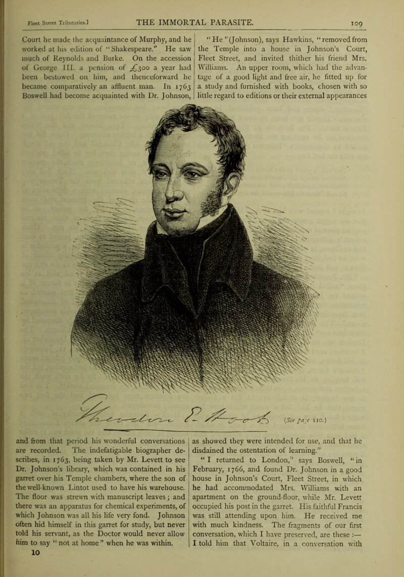 Court he made the acquaintance of Murphy, and he worked at his edition of “ Shakespeare.” He saw much of Reynolds and Burke. On the accession of George III. a pension of ;^300 a year had l>een bestowed on him, and thenceforward lie became comparatively an affluent man. In 1763 Boswell had become acquainted with Dr. Johnson, “ He’’(Johnson), says Hawkins, “removedfrom the Temple into a house in Johnson’s Court, Fleet Street, and invited thither his friend Mrs. Williams. An upper room, which had the advan- tage of a good light and free air, he fitted up for a study and furnished with books, chosen with so little regard to editions or their external appearances and from that period his wonderful conversations are recorded. The indefatigable biographer de- scribes, in 1763, being taken by Mr. Levett to see Dr. Johnson’s library, which was contained in his garret over his Temple chambers, where the son of the well-known Lintot used to have his warehouse. The floor was strewn with manuscript leaves; and there was an apparatus for chemical experiments, of which Johnson was all his life very fond. Johnson often hid himself in this garret for study, but never told his servant, as the Doctor would never allow him to say “ not at home ” when he was within. 10 as showed they were intended for use, and that he disdained the ostentation of learning.” “ I returned to London,” says Boswell, “ in February, 1766, and found Dr. Johnson in a good house in Johnson’s Court, Fleet Street, in which he had accommodated Mrs. Williams with an apartment on the ground-floor, while Mr. Levett occupied his post in the garret. His faithful Francis was still attending upon him. He received me with much kindness. The fragments of our first conversation, which I have preserved, are these :—• I told him that Voltaire, in a conversation with