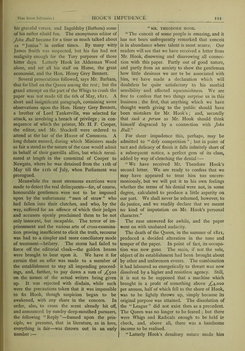 his graceful verses, and Ingoldsby (Barham) some of his rather ribald fun. The anonymous editor of John Btill became for a time as much talked about as “Junius” in earlier times. By many witty James Smitli was suspected, but his fun had not malignity enough for the Tory purposes of those bitter days. Latterly Hook let Alderman Wood alone, and set all his staff on Hume, the great economist, and the Hon. Henry Grey Bennett. Several prosecutions followed, says Mr. Barham, that for libel on the Queen among the rest; but the grand attempt on the part of the Whigs to crush the paper was not made till the 6th of May, 1821. A short and insignificant paragraph, containing some observations upon the Hon. Henry Grey Bennett, a brother of Lord Tankerville, was selected for attack, as involving a breach of privilege; in con- sequence of which the printer, Mr. H. F. Cooper, the editor, and Mr. Shackell were ordered to attend at the bar of the House of Commons. A long debate ensued, during which Ministers made as fair a stand as the nature of the case would admit in behalf of their guerrilla allies, but which termi- nated at length in the committal of Cooper to Newgate, where he was detained from the nth of May till the nth of July, when Parliament was prorogued. Meanwhile the most strenuous exertions were made to detect the real delinquents—for, of course, honourable gentlemen were not to be imposed upon by the unfortunate “ men of straw ” who had fallen into their clutches, and who, by the way, suffered for an offence of which their judges and accusers openly proclaimed them to be not only innocent, but incapable. The terror of im- prisonment and the various arts of cross-examina- tion proving insufficient to elicit the truth, recourse was had to a simpler and more conciliatory mode of treatment—bribery. The storm had failed to force off the editorial cloak—the golden beams were brought to bear upon it. We have it for certain that an offer was made to a member of the establishment to stay all impending proceed- ings, and, further, to pay down a sum of ;;^5oo on the names of the actual writers being given up. It was rejected with disdain, while such were the precautions taken that it was impossible to fix Hook, though suspicion began to be awakened, with any share in the concern. In order, also, to cross the scent already hit off, and announced by sundry deep-mouthed pursuers, the following “ Reply ”—framed upon the prin- ciple, we presume, that in literature, as in love, everything is fair—was thrown out in an early number :— “ MR. THEODORE HOOK. “ The conceit of some people is amazing, and it has not been unfrequently remarked that conceit is in abundance where talent is most scarce. Our readers will see that we have received a letter from Mr. Hook, disowning and disavowing all connec- tion with this paper. Partly out of good nature, and partly from an anxiety to show the gentleman how little desirous we are to be associated with him, we have made a declaration which will doubtless be quite satisfactory to his morbid sensibility and affected squeamishness. We are free to confess that two things surprise us in this business ; the first, that anything which we have thought w'orth giving to the public should have I been mistaken for Mr. Hook’s; and, secondly that suoh a pcrsoti as Mr. Hook should think himself disgraced by a connection with John Bull.” For sheer impudence this, perhaps, may be admitted to “ defy competition ”; but in point of tact and delicacy of finish it falls infinitely short of a subsequent notice, a perfect gem of its class, added by way of clenching the denial:— “ We have received Mr. Theodore Hook’s second letter. We are ready to confess that we may have appeared to treat him too uncere- moniously, but we will put it to his own feelings whether the terms of his denial were not, in some degree, calculated to produce a little asperity on our part. We shall never be ashamed, however, to do justice, and we readily declare that we meant no kind of imputation on Mr. Hook’s personal character.” The ruse answered for awhile, and the paper went on with unabated audacity. The death of the Queen, in the summer of 1821, produced a decided alteration in the tone and temper of the paper. In point of fact, its occupa- tion was now gone. The main, if not the sole, object of its establishment had been brought about by other and unforeseen events. The combination it had laboured so energetically to thwart was now dissolved by a higher and resistless agency. Still, it is not to be supposed that a machine which brought in a profit of something above ^^4,000 per annum, half of which fell to the share of Hook, was to be lightly thrown up, simply because its original purpose was attained. The dissolution of the “ League ” did not exist then as a precedent. The Queen was no longer to be feared; but there were Whigs and Radicals enough to be held in check, and, above all, there w'as a handsome income to be realised. “ Latterly Hook’s desultory nature made him