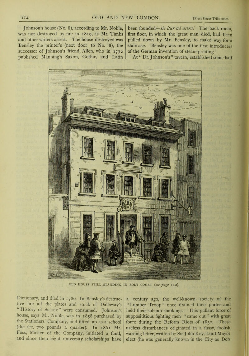 Johnson’s house (No. 8), according to Mr. Noble, was not destroyed by fire in 1819, as Mr. Timbs and other writers assert. The house destroyed was Bensley the printer’s (next door to No. 8), the successor of Johnson’s friend, Allen, who in 1772 published Manning’s Saxon, Gothic, and Latin been founded—sic itiir ad astra. The back room, first floor, in which the great man died, had been pulled down by Mr. Bensley, to make way for a staircase. Bensley was one of the first introducers of the German invention of steam-printing. At “ Dr. Johnson’s” tavern, established some half OLD HOUSE STILL STANDING IN BOLT COURT (w page 112). Dictionary, and died in 1780. In Bensley’s destruc- tive fire all the plates and stock of Dallaway’s “History of Sussex” were consumed. Johnson’s house, says Mr. Noble, was in 1858 purchased by the Stationers’ Company, and fitted up as a school (the fee, two pounds a quarter). In i86r Mr. Foss, Master of the Company, initiated a fund, and since then eight university scholarships have a century ago, the well-known society of the “Lumber Troop” once drained their porter and held their solemn smokings. This gallant force of supposititious fighting men “ came out ” with great force during the Reform Riots of 1830. These useless disturbances originated in a fussy, foolish warning letter, written bv Sir John Key, Lord Mayoi elect (he was generally known in the City as Don