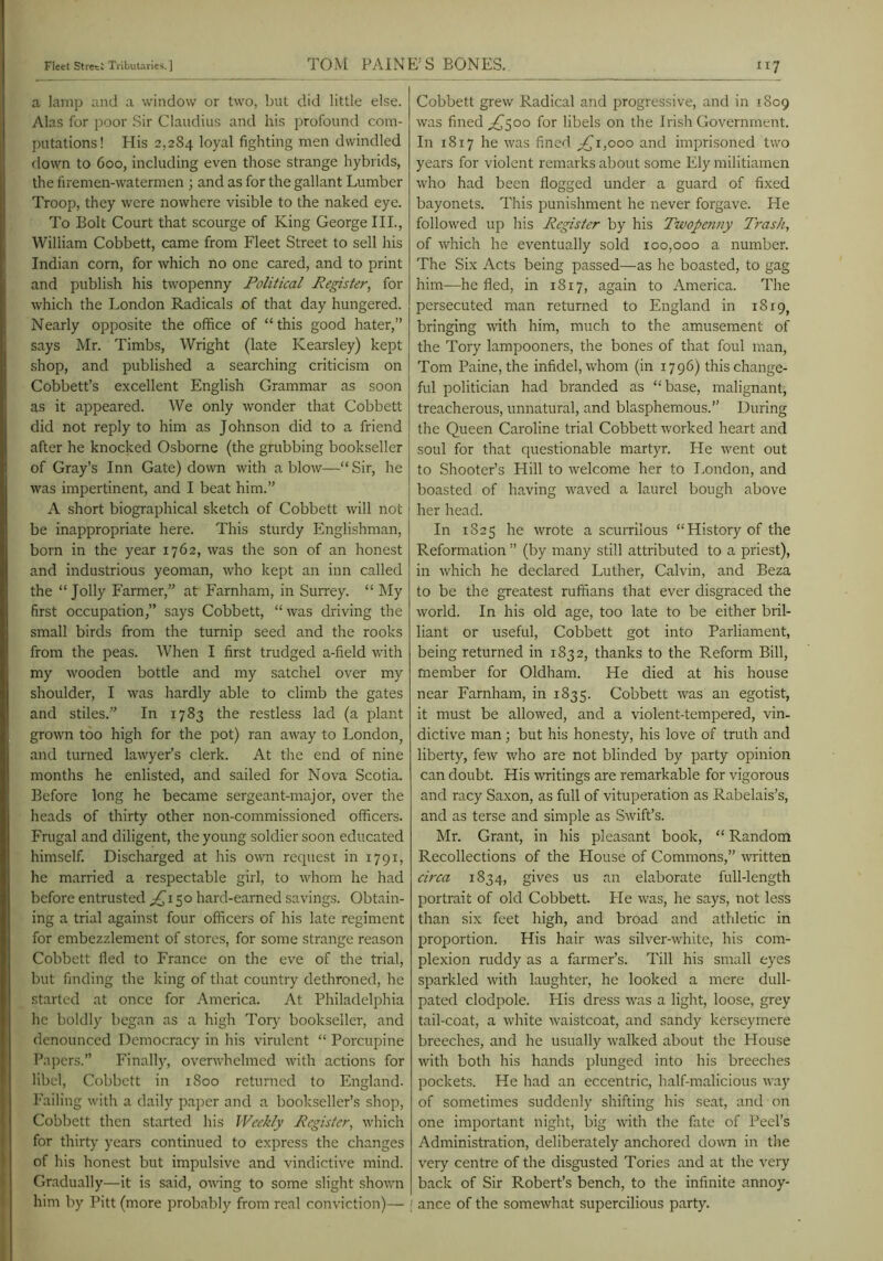 a lamp and a window or two, but did little else. Alas for poor Sir Claudius and his profound com- putations! His 2,284 loyal fighting men dwindled down to 600, including even those strange hybrids, the firemen-watermen ; and as for the gallant Lumber Troop, they were nowhere visible to the naked eye. To Bolt Court that scourge of King George III., William Cobbett, came from Fleet Street to sell his Indian corn, for which no one cared, and to print and publish his twopenny Political Register, for which the London Radicals of that day hungered. Nearly opposite the office of “this good hater,” says Mr. Timbs, Wright (late Kearsley) kept shop, and published a searching criticism on Cobbett’s excellent English Grammar as soon as it appeared. We only wonder that Cobbett did not reply to him as Johnson did to a friend after he knocked Osborne (the grubbing bookseller of Gray’s Inn Gate) down with a blow—“ Sir, he was impertinent, and I beat him.” A short biographical sketch of Cobbett will not be inappropriate here. This sturdy Englishman, born in the year 1762, was the son of an honest and industrious yeoman, who kept an inn called the “Jolly Farmer,” at Farnham, in Surrey. “ My first occupation,” says Cobbett, “was driving the small birds from the turnip seed and the rooks from the peas. When I first trudged a-field with my wooden bottle and my satchel over my shoulder, I was hardly able to climb the gates and stiles.” In 1783 the restless lad (a plant grown too high for the pot) ran away to London, and turned laAvyer’s clerk. At the end of nine months he enlisted, and sailed for Nova Scotia. Before long he became sergeant-major, over the heads of thirty other non-commissioned officers. Frugal and diligent, the young soldier soon educated himself. Discharged at his own request in 179T, he married a respectable girl, to whom he had before entrusted 50 hard-earned savings. Obtain- ing a trial against four officers of his late regiment for embezzlement of stores, for some strange reason Cobbett fled to France on the eve of the trial, but finding the king of that country dethroned, he started at once for America. At Philadelphia he boldly began as a high Tory bookseller, and denounced Democracy in his virulent “ Porcupine Pa])crs.” Finall)’, overwhelmed with actions for libel, Cobbett in 1800 returned to England. Failing with a daily paper and a bookseller’s shop, Cobbett then started his Weekly Register, which for thirty years continued to express the changes of his honest but impulsive and vindictive mind. Gradually—it is said, owing to some slight shown him by Pitt (more probably from real conviction)— j [17 Cobbett grew Radical and progressive, and in 1809 was fined ^500 for libels on the Irish Government. In r8r7 he was fined ;^r,ooo and imprisoned two years for violent remarks about some Ely militiamen who had been flogged under a guard of fixed bayonets. This punishment he never forgave. He followed up his Register by his Twopenny Trash, of which he eventually sold 100,000 a number. The Six Acts being passed—as he boasted, to gag him—he fled, in 1817, again to America. The persecuted man returned to England in rSr9, bringing with him, much to the amusement of the Tory lampooners, the bones of that foul man, Tom Paine, the infidel, whom (in 1796) this change- ful politician had branded as “base, malignant, treacherous, unnatural, and blasphemous.” During the Queen Caroline trial Cobbett worked heart and soul for that questionable martyr. He went out to Shooter’s Hill to welcome her to London, and boasted of having waved a laurel bough above her head. In 1825 he wrote a scurrilous “History of the Reformation ” (by many still attributed to a priest), in which he declared Luther, Calvin, and Beza to be the greatest ruffians that ever disgraced the world. In his old age, too late to be either bril- liant or useful, Cobbett got into Parliament, being returned in 1832, thanks to the Reform Bill, member for Oldham. He died at his house near Farnham, in 1835. Cobbett was an egotist, it must be allowed, and a violent-tempered, vin- dictive man; but his honesty, his love of truth and liberty, few who are not blinded by party opinion can doubt. His writings are remarkable for vigorous and racy Saxon, as full of vituperation as Rabelais’s, and as terse and simple as Swift’s. Mr. Grant, in his pleasant book, “ Random Recollections of the Plouse of Commons,” written circa 1834, gives us an elaborate full-length portrait of old Cobbett. Fie was, he says, not less than six feet high, and broad and athletic in proportion. His hair was silver-white, his com- plexion ruddy as a farmer’s. Till his small eyes sparkled with laughter, he looked a mere dull- pated clodpole. His dress was a light, loose, grey tail-coat, a white waistcoat, and sandy kerseymere breeches, and he usually walked about the House with both his hands plunged into his breeches pockets. He had an eccentric, half-malicious way of sometimes suddenly shifting his seat, and on one important night, big vuth the fate of Peel’s Administration, deliberately anchored down in the very centre of the disgusted Tories and at the very back of Sir Robert’s bench, to the infinite annoy- j ance of the somewhat supercilious party.