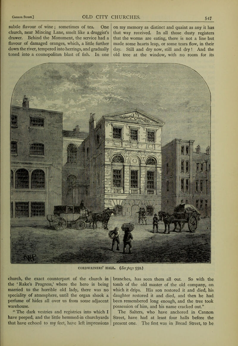 subtle flavour of wine ; sometimes of tea. One church, near Mincing Lane, smelt like a druggist’s drawer. Behind the Monument, the service had a flavour of damaged oranges, which, a little further dovvn the river, tempered into herrings, and gradually- toned into a cosmopolitan blast of fish. In one on my memory as distinct and quaint as any it has that way received. In all those dusty registers that the worms are eating, there is not a line but made some hearts leap, or some tears flow, in their day. Still and dry now, still and dry ! And the old tree at the window, with no room for its in CORDWAINERS’ HALL. {Seepage $50.) church, the exact counterpart of the church in the ‘ Rake’s Progress,’ where the hero is being married to the horrible old lady, there was no speciality of atmosphere, until the organ shook a perfume of hides all over us from some adjacent warehouse. “ The dark vestries and registries into which I have peeped, and the little hemmed-in churchyards that have echoed to my feet, have left impressions branches, has seen them all out. So with the tomb of the old master of the old company, on which it drips. His son restored it and died, his daughter restored it and died, and then he had been remembered long enough, and the tree took possession of him, and his name cracked out.” The Salters, who have anchored in Cannon Street, have had at least four halls before the present one. The first was in Bread Street, to be