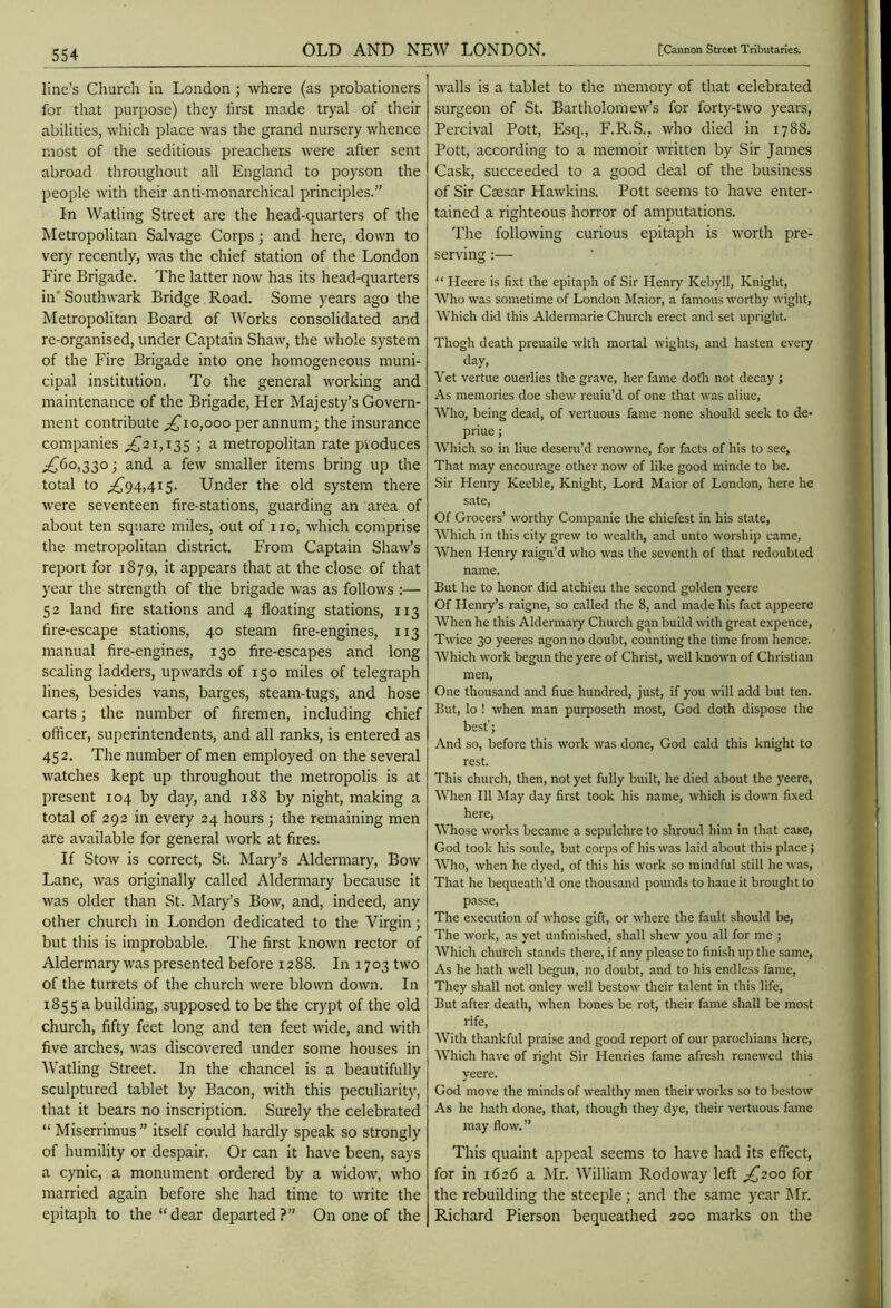 line’s Church in London ; where (as probationers for that purpose) they first made tryal of their abilities, which place was the grand nursery whence most of the seditious preachers were after sent abroad throughout all England to poyson the people with their anti-monarchical principles.” In Watling Street are the head-quarters of the Metropolitan Salvage Corps; and here, down to very recently, was the chief station of the London Fire Brigade. The latter now has its head-quarters in'Southwark Bridge Road. Some years ago the Metropolitan Board of Works consolidated and re-organised, under Captain Shaw, the whole system of the Fire Brigade into one homogeneous muni- cipal institution. To the general working and maintenance of the Brigade, Her Majesty’s Govern- ment contribute 0,000 per annum; the insurance companies ^21,135 ; a metropolitan rate produces ;^6o,33o ; and a few smaller items bring up the total to ;^94,4i5. Under the old system there were seventeen fire-stations, guarding an area of about ten square miles, out of no, which comprise the metropolitan district. From Captain Shaw’s report for 1879, it appears that at the close of that year the strength of the brigade was as follows :— 52 land fire stations and 4 floating stations, 113 fire-escape stations, 40 steam fire-engines, 113 manual fire-engines, 130 fire-escapes and long scaling ladders, upwards of 150 miles of telegraph lines, besides vans, barges, steam-tugs, and hose carts; the number of firemen, including chief officer, superintendents, and all ranks, is entered as 452. The number of men employed on the several watches kept up throughout the metropolis is at present 104 by day, and 188 by night, making a total of 292 in every 24 hours ; the remaining men are available for general work at fires. If Stow is correct, St. Mary’s Aldermary, Bow Lane, was originally called Aldermary because it was older than St. Mary’s Bow, and, indeed, any other church in London dedicated to the Virgin; but this is improbable. The first known rector of Aldermary was presented before 1288. In 1703 two of the turrets of the church were blown down. In 1855 a building, supposed to be the crypt of the old church, fifty feet long and ten feet wide, and with five arches, was discovered under some houses in Watling Street. In the chancel is a beautifully sculptured tablet by Bacon, with this peculiarity, that it bears no inscription. Surely the celebrated “ Miserrimus” itself could hardly speak so strongly of humility or despair. Or can it have been, says a cynic, a monument ordered by a widow, who married again before she had time to write the epitaph to the “dear departed?” On one of the walls is a tablet to the memory of that celebrated surgeon of St. Bartholomew’s for forty-two years, Percival Pott, Esq., F.R.S., who died in 1788. Pott, according to a memoir written by Sir James Cask, succeeded to a good deal of the business of Sir Caesar Hawkins. Pott seems to have enter- tained a righteous horror of amputations. The following curious epitaph is worth pre- serving - “ Heere is fixt the epitaph of Sir Henry Kcbyll, Knight, Who was sometime of London Maior, a famous worthy wight, Which did this Aldermarie Church erect and set upright. Thogh death preuaile with mortal wights, and hasten every day, Yet vertue ouerlies the grave, her fame dofli not decay ; As memories doe shew reuiu’d of one that was aliue. Who, being dead, of vertuous fame none should seek to de- priue; Which so in Hue deseni’d renowne, for facts of his to see, That may encourage other now of like good minde to be. Sir Henry Keeble, Knight, Lord Maior of London, here he sate, Of Grocers’ worthy Companie the chiefest in his state. Which in this city grew to wealth, and unto worship came. When Henry raign’d who was the seventh of that redoubted name. But he to honor did atchieu the second golden yeere Of Henry’s raigne, so called the 8, and made his fact appeerc When he this Aldermary Church gan build with great expence, Twice 30 yeeres agon no doubt, counting the time from hence. Which work begun the yere of Christ, well known of Christian men. One thousand and fiue hundred, just, if you will add but ten. But, lo ! when man purposeth most, God doth dispose the best’; And so, before this work was done, God cald this knight to rest. This church, then, not yet fully built, he died about the yeere. When 111 May day first took his name, which is down fixed here. Whose works became a sepulchre to shroud him in that case, God took his soule, but corps of his was laid about this place; Who, when he dyed, of this his work so mindful still he was, That he bequeath’d one thousand pounds to haue it brouglit to passe. The execution of whose gift, or where the fault should be, The work, as yet unfinished, shall shew you all for me ; Which church stands there, if any please to finish up the same, As he hath well begun, no doubt, and to his endless fame. They shall not onley well bestow their talent in this life. But after death, when bones be rot, their fame shall be most rife. With thankful praise and good report of our parochians here. Which have of right Sir Henries fame afresh renewed this yeere. God move the minds of wealthy men their works so to bestow As he hath done, that, though they dye, their vertuous fame may flow.” This quaint appeal seems to have had its effect, for in 1626 a Mr. William Rodoway left ^£^200 for the rebuilding the steeple; and the same year I\Ir. Richard Pierson bequeathed 200 marks on the