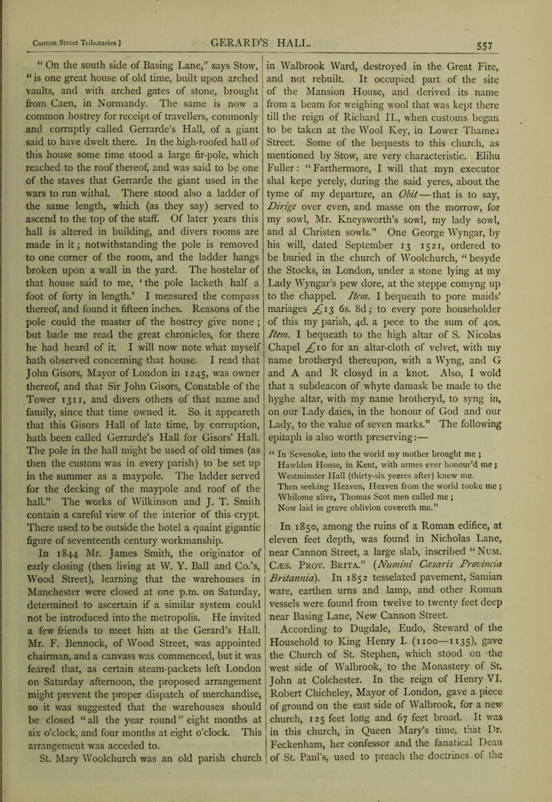 “ On the south side of Basing Lane,” says Stow, “is one great house of old time, built upon arched vaults, and with arched gates of stone, brought from Caen, in Normandy. The same is now a common hostrey for receipt of travellers, commonly and corruptly called Gerrarde’s Hall, of a giant said to have dwelt there. In the high-roofed hall of this house some time stood a large fir-pole, which reached to the roof thereof, and was said to be one of the staves that Gerrarde the giant used in the wars to run withal. There stood also a ladder of the same length, which (as they say) served to ascend to the top of the staff. Of later years this hall is altered in building, and divers rooms are made in it; notwithstanding the pole is removed to one corner of the room, and the ladder hangs broken upon a wall in the yard. The hostelar of that house said to me, ‘ the pole lacketh half a foot of forty in length.’ I measured the compass thereof, and found it fifteen inches. Reasons of the pole could the master of the hostrey give none ; but bade me read the great chronicles, for there he had heard of it. I will now note what myself hath observed concerning that house. I read that John Gisors, Mayor of London in 1245, owner thereof, and that Sir John Gisors, Constable of the Tower 13ii, and divers others of that name and family, since that time owned it. So it appeareth that this Gisors Hall of late time, by corruption, hath been called Gerrarde’s Hall for Gisors’ Hall. The pole in the hall might be used of old times (as then the custom was in every parish) to be set up in the summer as a maypole. The ladder served for the decking of the maypole and roof of the hall.” The works of Wilkinson and J. T. Smith contain a careful view of the interior of this crypt. There used to be outside the hotel a quaint gigantic figure of seventeenth century workmanship. In 1844 Mr. James Smith, the originator of early closing (then living at W. Y. Ball and Co.’s, Wood Street), learning that the Avarehouses in Manchester were closed at one p.m. on Saturday, determined to ascertain if a similar system could not be introduced into the metropolis. He invited a few friends to meet him at the Gerard’s Hall. Mr. F. Bennock, of Wood Street, was appointed chairman, and a canvass was commenced, but it was feared that, as certain steam-packets left London on Saturday afternoon, the proposed arrangement might prevent the proper dispatch of merchandise, so it was suggested that the warehouses should be closed “all the year round” eight months at six o’clock, and four months at eight o’clock. This arrangement was acceded to. St. Mary Woolchurch was an old parish church in Walbrook Ward, destroyed in the Great Fire, and not rebuilt. It occupied part of the site of the Mansion House, and derived its name from a beam for Aveighing av’ooI that Avas kept there till the reign of Ricliard IL, Avhen customs began to be taken at the Wool Key, in Lower I'hames Street. Some of the bequests to this church, as mentioned by Stow, are very characteristic. Elihu Fuller: “ Farthermore, I Avill tliat myn executor shal kepe yerely, during the said yeres, about the tyme of my departure, an —that is to say, Dirige over even, and masse on the morroAv, for my soAvl, Mr. Kneysworth’s sowl, my lady sowl, and al Christen soavIs.” One George Wyngar, by his Avill, dated September 13 1521, ordered to be buried in the church of Woolchurch, “ besyde the Stocks, in London, under a stone lying at my Lady Wyngar’s pew dore, at the steppe comyng up to the chappel. Item. I bequeath to pore maids’ manages ;^i3 6s. 8dj to every pore householder of this my parish, qd. a pece to the sum of 40s. Item. I bequeath to the high altar of S. Nicolas Chapel ;^io for an altar-cloth of velvet, Avith my name brotheryd thereupon, Avith a Wyng, and G and A and R closyd in a knot. Also, I Avoid that a subdeacon of Avhyte damask be made to the hyghe altar, Avith my name brotheryd, to syng in, on our Lady daies, in the honour of God and our Lady, to the value of seven marks.” The folloAving epitaph is also Avorth preserving:— “ In Sevenoke, into the world my mother brought me ; Hawlden House, in Kent, with armes ever honour’d me ; Westminster Hall (thirty-six yeeres after) kneAV me. Then seeking Heaven, Heaven from the world tooke me ; Whilome alive, Thomas Scot men called me ; Now laid in grave oblivion covereth me.” In 1850, among the ruins of a Roman edifice, at eleven feet depth, was found in Nicholas Lane, near Cannon Street, a large slab, inscribed “ Num. CiES. Prov. Brita.” {Numini Ccesaris Frovincia Britannia). In 1852 tesselated pavement, Samian Avare, earthen urns and lamp, and other Roman vessels Avere found from tAvelve to twenty feet deep near Basing Lane, NeAv Cannon Street. According to Dugdale, Eudo, SteAvard of the Household to King Henry I. (1100—1135), gave the Church of St. Stephen, Avhich stood on the Avest side of Walbrook, to the Monastery of St. John at Colchester. In the reign of Henry VI. Robert Chicheley, Mayor of London, gave a piece of ground on the east side of Walbrook, for a new church, 125 feet long and 67 feet broad. It Avas in this church, in Queen Mary’s time, that Dr. Feckenham, her confessor and the fanatical Dean of St. Paul’s, used to preach the doctrines.of the