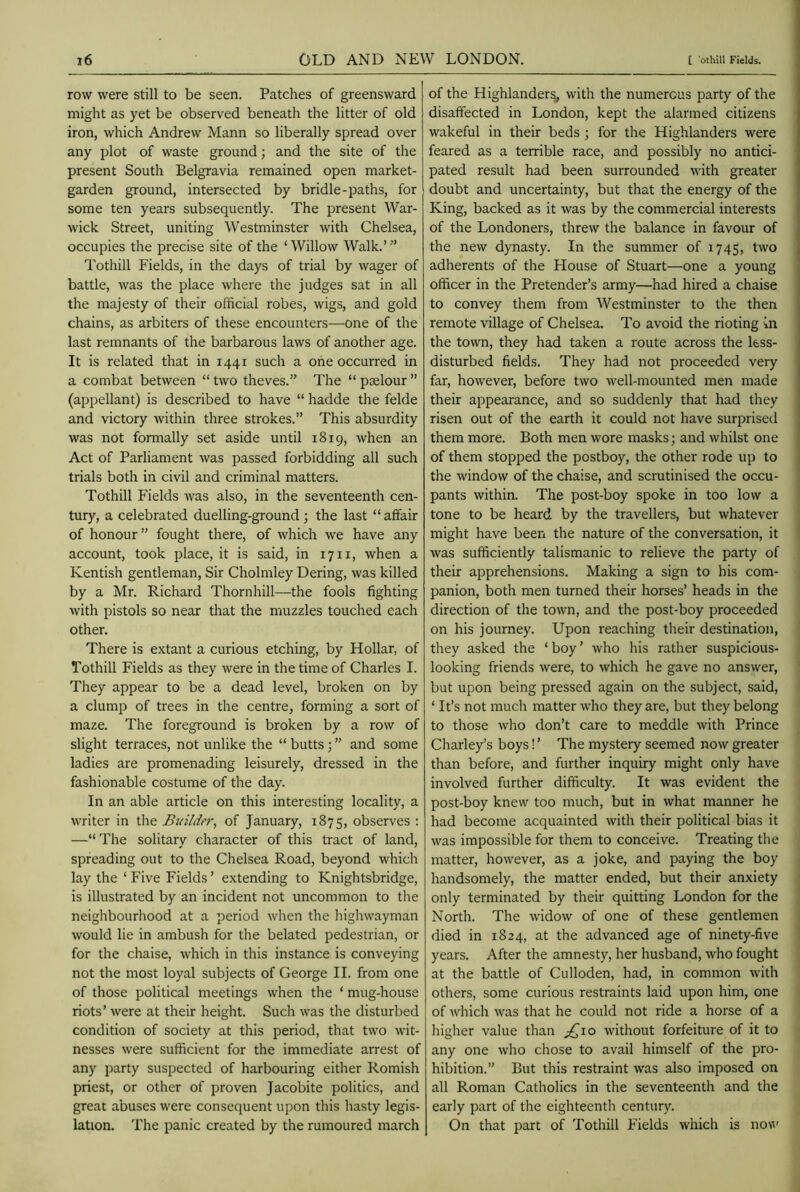 row were still to be seen. Patches of greensward might as yet be observed beneath the litter of old iron, which Andrew Mann so liberally spread over any plot of waste ground; and the site of the present South Belgravia remained open market- garden ground, intersected by bridle-paths, for some ten years subsequently. The present War- wick Street, uniting Westminster with Chelsea, occupies the precise site of the ‘Willow Walk.”’ Tothill Fields, in the days of trial by wager of battle, was the place where the judges sat in all the majesty of their official robes, wigs, and gold chains, as arbiters of these encounters—-one of the last remnants of the barbarous laws of another age. It is related that in 1441 such a one occurred in a combat between “ two theves.” The “ paelour ” (appellant) is described to have “ hadde the felde and victory within three strokes.” This absurdity was not formally set aside until 1819, when an Act of Parliament was passed forbidding all such trials both in civil and criminal matters. Tothill Fields was also, in the seventeenth cen- tury, a celebrated duelling-ground ; the last “ affair of honour ” fought there, of which we have any account, took place, it is said, in 1711, when a Kentish gentleman, Sir Cholmley Dering, was killed by a Mr. Richard Thornhill—the fools fighting with pistols so near that the muzzles touched each other. There is extant a curious etching, by Hollar, of Tothill Fields as they were in the time of Charles I. They appear to be a dead level, broken on by a clump of trees in the centre, forming a sort of maze. The foreground is broken by a row of slight terraces, not unlike the “ butts; ” and some ladies are promenading leisurely, dressed in the fashionable costume of the day. In an able article on this interesting locality, a writer in the Builder, of January, 1875, observes : —“ The solitary character of this tract of land, spreading out to the Chelsea Road, beyond which lay the ‘ Five Fields ’ extending to Knightsbridge, is illustrated by an incident not uncommon to the neighbourhood at a period when the highwayman would lie in ambush for the belated pedestrian, or for the chaise, which in this instance is conveying not the most loyal subjects of George II. from one of those political meetings when the ‘ mug-house riots’ were at their height. Such was the disturbed condition of society at this period, that two wit- nesses were sufficient for the immediate arrest of any party suspected of harbouring either Romish priest, or other of proven Jacobite politics, and great abuses were consequent upon this hasty legis- lation. The panic created by the rumoured march of the Highlanders, with the numerous party of the disaffected in London, kept the alarmed citizens wakeful in their beds ; for the Highlanders were feared as a terrible race, and possibly no antici- pated result had been surrounded with greater doubt and uncertainty, but that the energy of the King, backed as it was by the commercial interests of the Londoners, threw the balance in favour of the new dynasty. In the summer of 1745, two adherents of the House of Stuart—one a young officer in the Pretender’s army—had hired a chaise to convey them from Westminster to the then remote village of Chelsea. To avoid the rioting in the town, they had taken a route across the less- disturbed fields. They had not proceeded very far, however, before two well-mounted men made their appearance, and so suddenly that had they risen out of the earth it could not have surprised them more. Both men wore masks; and whilst one of them stopped the postboy, the other rode up to the window of the chaise, and scrutinised the occu- pants within. The post-boy spoke in too low a tone to be heard by the travellers, but whatever might have been the nature of the conversation, it was sufficiently talismanic to relieve the party of their apprehensions. Making a sign to his com- panion, both men turned their horses’ heads in the direction of the town, and the post-boy proceeded on his journey. Upon reaching their destination, they asked the ‘boy’ who his rather suspicious- looking friends were, to which he gave no answer, but upon being pressed again on the subject, said, ‘ It’s not much matter who they are, but they belong to those who don’t care to meddle with Prince Charley’s boys! ’ The mystery seemed now greater than before, and further inquiry might only have involved further difficulty. It was evident the post-boy knew too much, but in what manner he had become acquainted with their political bias it was impossible for them to conceive. Treating the matter, however, as a joke, and paying the boy handsomely, the matter ended, but their anxiety only terminated by their quitting London for the North. The widow of one of these gentlemen died in 1824, at the advanced age of ninety-five years. After the amnesty, her husband, who fought at the battle of Culloden, had, in common with others, some curious restraints laid upon him, one of which was that he could not ride a horse of a higher value than £10 without forfeiture of it to any one who chose to avail himself of the pro- hibition.” But this restraint was also imposed on all Roman Catholics in the seventeenth and the early part of the eighteenth century. On that part of Tothill Fields which is now