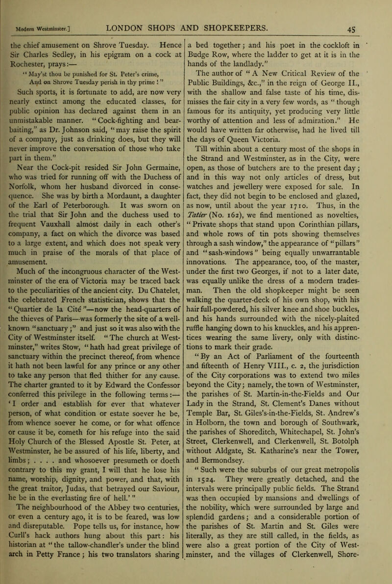 the chief amusement on Shrove Tuesday. Hence Sir Charles Sedley, in his epigram on a cock at Rochester, prays:— ‘ ‘ May’st thou be punished for St. Peter’s crime, And on Shrove Tuesday perish in thy prime ! ” Such sports, it is fortunate to add, are now very nearly extinct among the educated classes, for public opinion has declared against them in an unmistakable manner. “ Cock-fighting and bear- baiting,” as Dr. Johnson said, “may raise the spirit of a company, just as drinking does, but they will never improve the conversation of those who take part in them.” Near the Cock-pit resided Sir John Germaine, who was tried for running off with the Duchess of Norfolk, whom her husband divorced in conse- quence. She was by birth a Mordaunt, a daughter of the Earl of Peterborough. It was sworn on the trial that Sir John and the duchess used to frequent Vauxhall almost daily in each other’s company, a fact on which the divorce was based to a large extent, and which does not speak very much in praise of the morals of that place of amusement. Much of the incongruous character of the West- minster of the era of Victoria may be traced back to the peculiarities of the ancient city. Du Chatelet, the celebrated French statistician, shows that the “ Quartier de la Cite ”—now the head-quarters of the thieves of Paris—was formerly the site of a well- known “sanctuaryand just so it was also with the City of Westminster itself. “The church at West- minster,” writes Stow, “ hath had great privilege of sanctuary within the precinct thereof, from whence it hath not been lawful for any prince or any other to take any person that fled thither for any cause. The charter granted to it by Edward the Confessor conferred this privilege in the following terms:— ‘ I order and establish for ever that whatever person, of what condition or estate soever he be, from whence soever he come, or for what offence or cause it be, cometh for his refuge into the said Holy Church of the Blessed Apostle St. Peter, at Westminster, he be assured of his life, liberty, and limbs; . . . . and whosoever presumeth or doeth contrary to this my grant, I will that he lose his name, worship, dignity, and power, and that, with the great traitor, Judas, that betrayed our Saviour, he be in the everlasting fire of hell.’ ” The neighbourhood of the Abbey two centuries, or even a century ago, it is to be feared, was low and disreputable. Pope tells us, for instance, how Curb’s hack authors hung about this part: his historian at “ the tallow-chandler’s under the blind arch in Petty France; his two translators sharing a bed together; and his poet in the cockloft in Budge Row, where the ladder to get at it is in the hands of the landlady.” The author of “ A New Critical Review of the Public Buildings, &c.,” in the reign of George II., with the shallow and false taste of his time, dis- misses the fair city in a Very few words, as “ though famous for its antiquity, yet producing very little worthy of attention and less of admiration.” He would have written far otherwise, had he lived till the days of Queen Victoria. Till within about a century most of the shops in the Strand and Westminster, as in the City, were open, as those of butchers are to the present day; and in this way not only articles of dress, but watches and jewellery were exposed for sale. In fact, they did not begin to be enclosed and glazed, as now, until about the year 1710. Thus, in the Tatler (No. 162), we find mentioned as novelties, “ Private shops that stand upon Corinthian pillars, and whole rows of tin pots showing themselves through a sash window,” the appearance of “pillars” and “ sash-windows ” being equally unwarrantable innovations. The appearance, too, of the master, under the first two Georges, if not to a later date, was equally unlike the dress of a modern trades- man. Then the old shopkeeper might be seen walking the quarter-deck of his own shop, with his hair full-powdered, his silver knee and shoe buckles, and his hands surrounded with the nicely-plaited ruffle hanging down to his knuckles, and his appren- tices wearing the same livery, only with distinc- tions to mark their grade. “By an Act of Parliament of the fourteenth and fifteenth of Henry VIII., c. 2, the jurisdiction of the City corporations was to extend two miles beyond the City; namely, the town of Westminster, the parishes of St. Martin-in-the-Fields and Our Lady in the Strand, St. Clement’s Danes without Temple Bar, St. Giles’s-in-the-Fields, St. Andrew’s in Holborn, the town and borough of Southwark, the parishes of Shoreditch, Whitechapel, St. John’s Street, Clerkenwell, and Clerkenwell, St. Botolph without Aldgate, St. Katharine’s near the Tower, and Bermondsey. “ Such were the suburbs of our great metropolis in 1524. They were greatly detached, and the intervals were principally public fields. The Strand was then occupied by mansions and dwellings of the nobility, which were surrounded by large and splendid gardens; and a considerable portion of the parishes of St. Martin and St. Giles were literally, as they are still called, in the fields, as were also a great portion of the City of West- minster, and the villages of Clerkenwell, Shore-