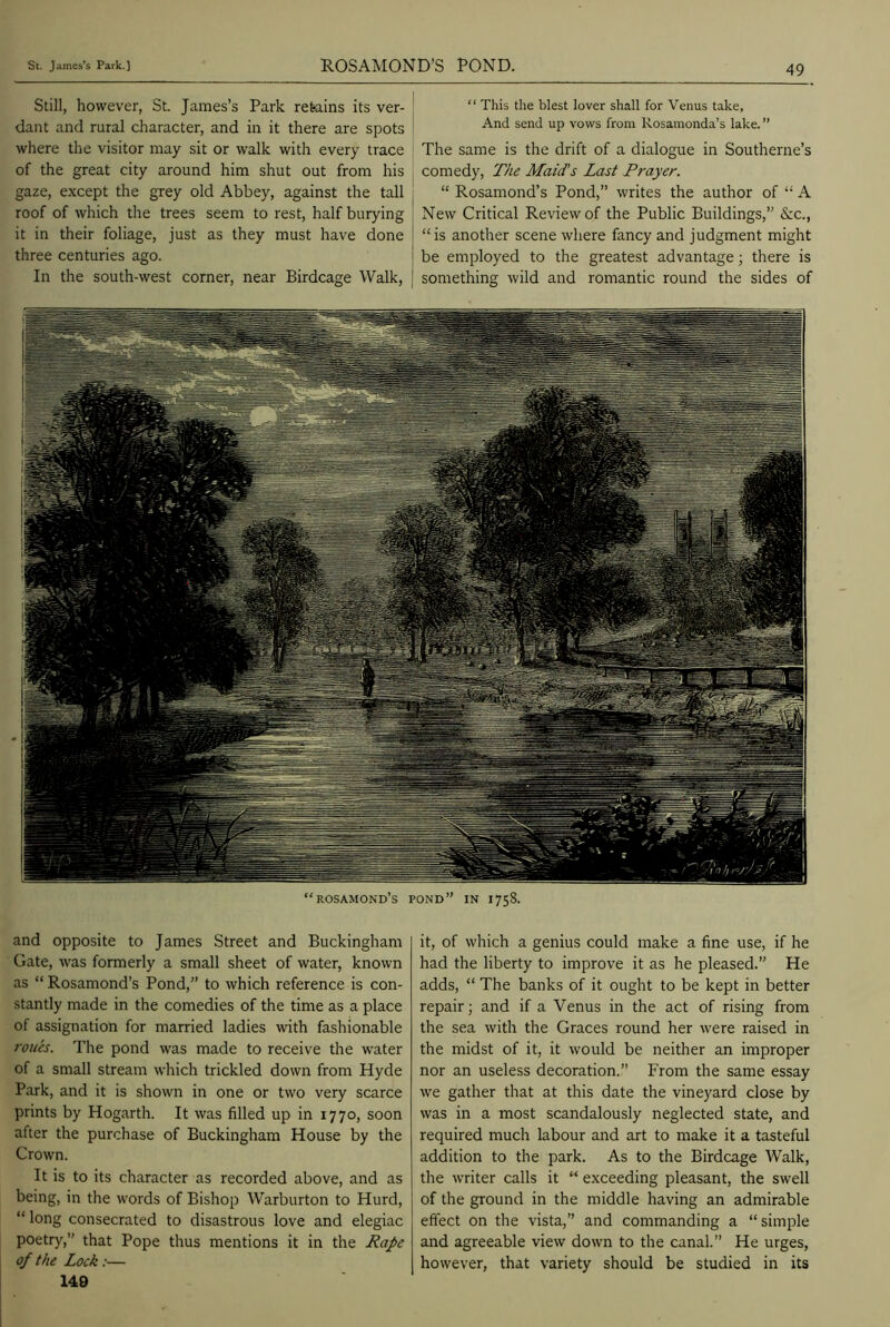 Still, however, St. James’s Park retains its ver- dant and rural character, and in it there are spots where the visitor may sit or walk with every trace of the great city around him shut out from his gaze, except the grey old Abbey, against the tall roof of which the trees seem to rest, half burying it in their foliage, just as they must have done three centuries ago. In the south-west corner, near Birdcage Walk, “ This the blest lover shall for Venus take. And send up vows from Rosamonda’s lake. ” The same is the drift of a dialogue in Southerne’s comedy, The Maid's Last Prayer. “ Rosamond’s Pond,” writes the author of “ A New Critical Review of the Public Buildings,” &c., “is another scene where fancy and judgment might be employed to the greatest advantage; there is something wild and romantic round the sides of and opposite to James Street and Buckingham Gate, was formerly a small sheet of water, known as “ Rosamond’s Pond,” to which reference is con- stantly made in the comedies of the time as a place of assignation for married ladies with fashionable roues. The pond was made to receive the water of a small stream which trickled down from Hyde Park, and it is shown in one or two very scarce prints by Hogarth. It was filled up in 1770, soon after the purchase of Buckingham House by the Crown. It is to its character as recorded above, and as being, in the words of Bishop Warburton to Hurd, “ long consecrated to disastrous love and elegiac poetry,” that Pope thus mentions it in the Rape of the Lock:— 149 it, of which a genius could make a fine use, if he had the liberty to improve it as he pleased.” He adds, “ The banks of it ought to be kept in better repair; and if a Venus in the act of rising from the sea with the Graces round her were raised in the midst of it, it would be neither an improper nor an useless decoration.” From the same essay we gather that at this date the vineyard close by was in a most scandalously neglected state, and required much labour and art to make it a tasteful addition to the park. As to the Birdcage Walk, the writer calls it “ exceeding pleasant, the swell of the ground in the middle having an admirable effect on the vista,” and commanding a “simple and agreeable view down to the canal.” He urges, however, that variety should be studied in its