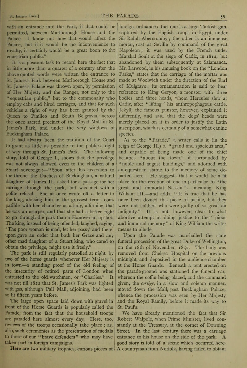 with an entrance into the Park, if that could be permitted, between Marlborough House and the Palace. I know not how that would affect the Palace, but if it would be no inconvenience to royalty, it certainly would be a great boon to the equestrian public.” It is a pleasant task to record here the fact that in little more than a quarter of a century after the above-quoted words were written the entrance to St. James's Park between Marlborough House and St. James’s Palace was thrown open, by permission of Her Majesty and the Ranger, not only to the “equestrian public,” but to the commonalty who employ cabs and hired carriages, and that for such vehicles a right of way has been granted by the Queen to Pimlico and South Belgravia, across the once sacred precinct of the Royal Mall in St. James’s Park, and under the very windows of Buckingham Palace. It hrfd always been the tradition ot the Court to grant as little as possible to the public a right of way through St. James’s Park. The following story, told of George I., shows that the privilege was not always allowed even to the children of a Stuart sovereign :—“ Soon after his accession to tire throne, the Duchess of Buckingham, a natural daughter of James II., asked for a passage for her carriage through the park, but was met with a polite refusal. She at once wrote off a letter to the king, abusing him in the grossest terms com- patible with her character as a lady, affirming that he was an usurper, and that she had a better right to go through the park than a Hanoverian upstart. The king, instead of being offended, laughed, saying, ‘The poor woman is mad, let her pass;’ and there- upon gave an order that both her Grace and any other mad daughter of a Stuart king, who cared to obtain the privilege, might use it freely.” The park is still regularly patrolled at night by two of the horse guards whenever Her Majesty is in town—a standing proof of the old feeling of the insecurity of retired parts of London when entrusted to the old. watchmen, or “ Charlies.” It was not till 1822 that St. James’s Park was lighted with gas, although Pall Mall, adjoining, had been so lit fifteen years before. The large open space laid down with gravel in front of the Horse Guards is popularly called the Parade, from the fact that the household troops are paraded here almost every day. Here, too, reviews of the troops occasionally take place ; as, also, such ceremonies as the presentation of medals to those of our “ brave defenders ” who may have taken part in foreign campaigns. Here are two military trophies, curious pieces of foreign ordnance: the one is a large Turkish gun, captured by the English troops in Egypt, under Sir Ralph Abercromby; the other is an immense mortar, cast at Seville by command of the great Napoleon; it was used by the French under Marshal Soult at the siege of Cadiz, in 1812, but abandoned by them subsequently at Salamanca. Mr. Larwood, in his amusing book on the “London Parks,” states that the carriage of the mortar was made at Woolwich under the direction of the Earl of Mulgrave: its ornamentation is said to bear reference to King Geryon, a monster with three bodies and three heads, whom Hercules slew at Cadiz, after “lifting” his anthropophagous cattle. Jekyll, the famous punster, however, explained it differently, and said that the dogs’ heads were merely placed on it in order to justify the Latin inscription, which is certainly of a somewhat canine species. As to the “ Parade,” a writer calls it (in the reign of George II.) a “grand and spacious area,” and capable of being made one of the chief beauties “about the town,” if surrounded by “noble and august buildings,” and adorned with an equestrian statue to the memory of some de- parted hero. He suggests that it would be a fit place for the erection of one in particular to “ the great and immortal Nassau” — meaning King William III.—and adds, “ It is true that he has once been denied this piece of justice, but they were not soldiers who were guilty of so great an indignity.” It is not, however, clear to what abortive attempt at doing justice to the “ pious and immortal memory ” of King William the writer means to allude. Upon the Parade was marshalled the state funeral procession of the great Duke of Wellington, on the iSth of November, 1852. The body was removed from Chelsea Hospital on the previous midnight, and deposited in the audience-chamber at the Horse Guards. Beneath a tent erected on the parade-ground was stationed the funeral car, whereon the coffin being placed, and the command given, the cortege, in a slow and solemn manner, moved down the Mall, past Buckingham Palace, whence the procession was seen by Her Majesty and the Royal Family, before it made its way to St. Paul’s. We have already mentioned the fact that Sir Robert Walpole, when Prime Minister, lived con- stantly at the Treasury, at the corner of Downing Street. In the last century there was a carriage entrance to his house on the side of the park. A good story is told of a scene which occurred here. A countryman from Norfolk, having failed to obtain