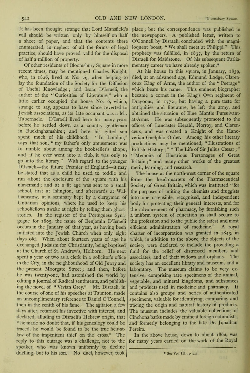 It has been thought strange that Lord Mansfield’s will should be written only by himself on half a sheet of paper, and that the contents there enumerated, in neglect of all the forms of legal practice, should have proved valid for the disposal of half a million of property. Of other residents of Bloomsbury Square in more recent times, may be mentioned Charles Knight, who, in 1826, lived at No. 29, when helping to lay the foundation of the Society for the Diffusion of Useful Knowledge; and Isaac D’Israeli, the author of the “ Curiosities of Literature,” who a little earlier occupied the house No. 6, which, strange to say, appears to have since reverted to Jewish associations, as its late occupant was a Mr. Tabernacle. D’lsraeli lived here for many years before he settled down as a country gentleman in Buckinghamshire; and here his gifted son spent much of his childhood. “ In London,” says that son, “ my father’s only amusement was to ramble about among the bookseller’s shops; and if he ever went into a club, it was only to go into the library.” With regard to the younger D’lsraeli—the future Premier of England—it may be stated that as a child he used to toddle and run about the enclosure of the square with his nursemaid; and at a fit age was sent to a small school, first at Islington, and afterwards at Wal- thamstow, at a seminary kept by a clergyman of Unitarian opinions, where he used to keep his schoolfellows awake at night by telling them ghost- stories. In the register of the Portuguese Syna- gogue for 1805, the name of Benjamin D’lsraeli occurs in the January of that year, as having been initiated into the Jewish Church when only eight days old. When about fourteen years of age he exchanged Judaism for Christianity, being baptised at the Church of St. Andrew’s, Holborn. He next spent a year or two as a clerk in a solicitor’s office in the City, in the neighbourhood of Old Jewry and the present Moorgate Street; and then, before he was twenty-one, had astonished the world by editing a journal of Radical sentiments, and publish- ing the novel of “ Vivian Grey.” Mr. Disraeli, in the course of one of his speeches at Taunton, made an uncomplimentary reference to Daniel O’Connell, then in the zenith of his fame. The agitator, a few days after, returned his invective with interest, and declared, alluding to Disraeli’s Hebrew origin, that “ he made no doubt that, if his genealogy could be traced, he would be found to be the true heir-at- law of the impenitent thief on the cross.” The reply to this outrage was a challenge, not to the speaker, who was known uniformly to decline place; but the correspondence was published in the newspapers. A published letter, written to O’Connell by Disraeli, concluded with the magni- loquent boast, “We shall meet at Philippi.” This prophecy was fulfilled, in 1837, by the return of Disraeli for Maidstone. Of his subsequent Parlia- mentary career we have already spoken.* At his house in this square, in January, 1839, died, at an advanced age, Edmund Lodge, Claren- ceux King of Arms, the author of the “ Peerage ” which bears his name. This eminent biographer became a cornet in the King’s Own regiment of Dragoons, in 1772; but having a pure taste for antiquities and literature, he left the army, and obtained the situation of Blue Mantle Pursuivant- at-Arms. He was subsequently promoted to the offices of Lancaster Herald, Norroy, and Claren- ceux, and was created a Knight of the Hano- verian Guelphic Order. Among his other literary productions may be mentioned, “ Illustrations of British History; ” “ The Life of Sir Julius Caesar; ” “ Memoirs of Illustrious Personages of Great Britain; ” and many other works of the greatest merit, learning, and research. The house at the north-west corner of the square forms the head-quarters of the Pharmaceutical Society of Great Britain, which was instituted “ for the purposes of uniting the chemists and druggists into one ostensible, recognised, &nd independent body for protecting their general interests, and for the advancement of pharmacy, by furnishing such a uniform system of education as shall secure to the profession and to the public the safest and most efficient administration of medicine.” A royal charter of incorporation was granted in 1843, in which, in addition to the above, the objects of the society were declared to include the providing a fund for the relief of distressed members and associates, and of their widows and orphans. The society has an excellent library and museum, and a laboratory. The museum claims to be very ex- tensive, comprising rare specimens of the animal, vegetable, and mineral kingdoms, and substances and products used in medicine and pharmacy. It contains also groups and series of authenticated specimens, valuable for identifying, comparing, and tracing the origin and natural history of products. The museum includes the valuable collections of Cinchona barks made by eminent foreign naturalists, and formerly belonging to the late Dr. Jonathan Pereira. In the above house, down to about 1862, was for many years carried on the work of .the Royal