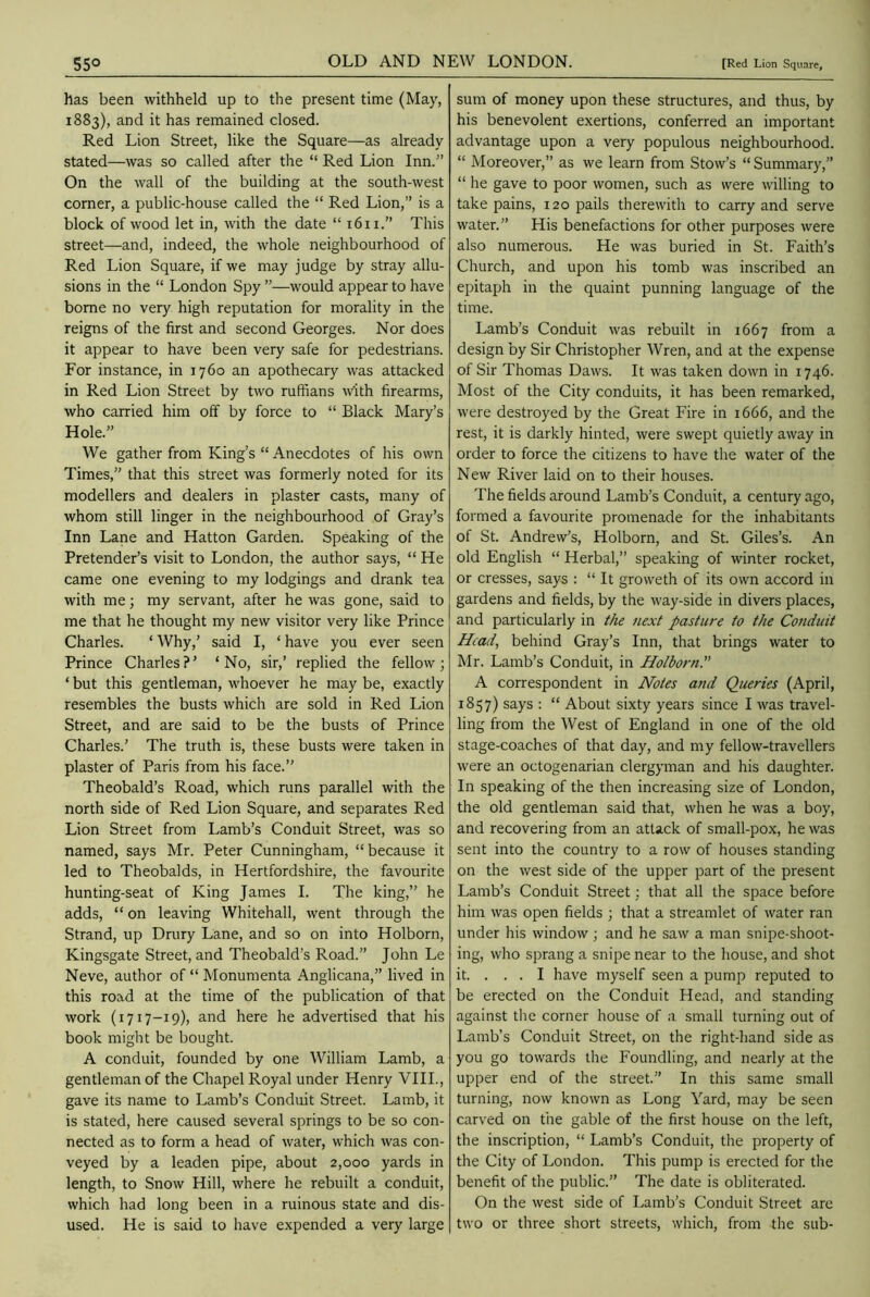 has been withheld up to the present time (May, 1883), and it has remained closed. Red Lion Street, like the Square—as already stated—was so called after the “ Red Lion Inn.” On the wall of the building at the south-west corner, a public-house called the “ Red Lion,” is a block of wood let in, with the date “ 1611.” This street—and, indeed, the whole neighbourhood of Red Lion Square, if we may judge by stray allu- sions in the “ London Spy ”—would appear to have borne no very high reputation for morality in the reigns of the first and second Georges. Nor does it appear to have been very safe for pedestrians. For instance, in 1760 an apothecary was attacked in Red Lion Street by two ruffians with firearms, who carried him off by force to “ Black Mary’s Hole.” We gather from King’s “Anecdotes of his own Times,” that this street was formerly noted for its modellers and dealers in plaster casts, many of whom still linger in the neighbourhood of Gray’s Inn Lane and Hatton Garden. Speaking of the Pretender’s visit to London, the author says, “ He came one evening to my lodgings and drank tea with me; my servant, after he was gone, said to me that he thought my new visitor very like Prince Charles. ‘ Why,’ said I, ‘ have you ever seen Prince Charles?’ ‘No, sir,’ replied the fellow; ‘ but this gentleman, whoever he may be, exactly resembles the busts which are sold in Red Lion Street, and are said to be the busts of Prince Charles.’ The truth is, these busts were taken in plaster of Paris from his face.” Theobald’s Road, which runs parallel with the north side of Red Lion Square, and separates Red Lion Street from Lamb’s Conduit Street, was so named, says Mr. Peter Cunningham, “because it led to Theobalds, in Hertfordshire, the favourite hunting-seat of King James I. The king,” he adds, “ on leaving Whitehall, went through the Strand, up Drury Lane, and so on into Holborn, Kingsgate Street, and Theobald’s Road.” John Le Neve, author of “Monumenta Anglicana,” lived in this road at the time of the publication of that work (1717-19), and here he advertised that his book might be bought. A conduit, founded by one William Lamb, a gentleman of the Chapel Royal under Henry VIII., gave its name to Lamb’s Conduit Street. Lamb, it is stated, here caused several springs to be so con- nected as to form a head of water, which was con- veyed by a leaden pipe, about 2,000 yards in length, to Snow Hill, where he rebuilt a conduit, which had long been in a ruinous state and dis- used. He is said to have expended a very large sum of money upon these structures, and thus, by his benevolent exertions, conferred an important advantage upon a very populous neighbourhood. “ Moreover,” as we learn from Stow’s “ Summary,” “ he gave to poor women, such as were willing to take pains, 120 pails therewith to carry and serve water.” His benefactions for other purposes were also numerous. He was buried in St. Faith’s Church, and upon his tomb was inscribed an epitaph in the quaint punning language of the time. Lamb’s Conduit was rebuilt in 1667 from a design by Sir Christopher Wren, and at the expense of Sir Thomas Daws. It was taken down in 1746. Most of the City conduits, it has been remarked, were destroyed by the Great Fire in 1666, and the rest, it is darkly hinted, were swept quietly away in order to force the citizens to have the water of the New River laid on to their houses. The fields around Lamb’s Conduit, a century ago, formed a favourite promenade for the inhabitants of St. Andrew’s, Holborn, and St. Giles’s. An old English “ Herbal,” speaking of winter rocket, or cresses, says : “ It grovveth of its own accord in gardens and fields, by the way-side in divers places, and particularly in the next pasture to the Conduit Head, behind Gray’s Inn, that brings water to Mr. Lamb’s Conduit, in Holborn.” A correspondent in Notes and Queries (April, 1857) says : “ About sixty years since I was travel- ling from the West of England in one of the old stage-coaches of that day, and my fellow-travellers were an octogenarian clergyman and his daughter. In speaking of the then increasing size of London, the old gentleman said that, when he was a boy, and recovering from an attack of small-pox, he was sent into the country to a row of houses standing on the west side of the upper part of the present Lamb’s Conduit Street: that all the space before him was open fields ; that a streamlet of water ran under his window; and he saw a man snipe-shoot- ing, who sprang a snipe near to the house, and shot it. ... I have myself seen a pump reputed to be erected on the Conduit Head, and standing against the corner house of a small turning out of Lamb’s Conduit Street, on the right-hand side as you go towards the Foundling, and nearly at the upper end of the street.” In this same small turning, now known as Long Yard, may be seen carved on the gable of the first house on the left, the inscription, “ Lamb’s Conduit, the property of the City of London. This pump is erected for the benefit of the public.” The date is obliterated. On the west side of Lamb’s Conduit Street are two or three short streets, which, from the sub-