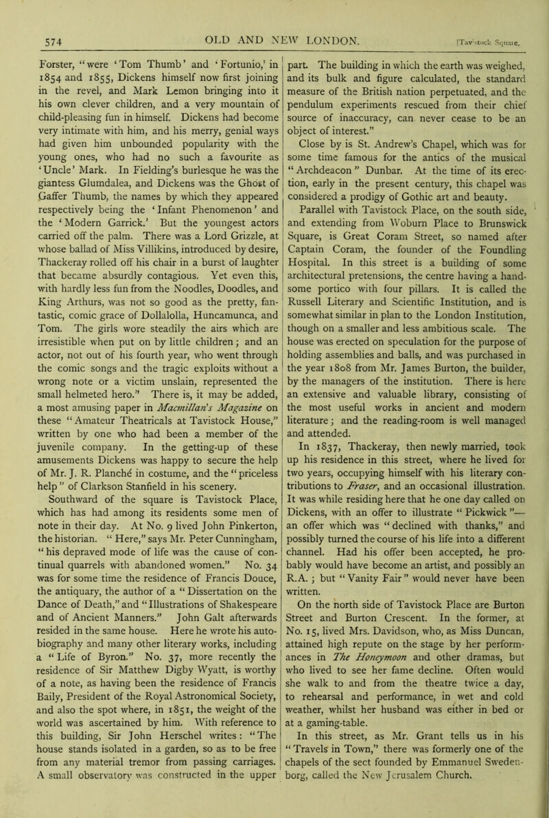 Forster, “were ‘Tom Thumb’ and ‘Fortunio,:in 1854 and 1855, Dickens himself now first joining in the revel, and Mark Lemon bringing into it his own clever children, and a very mountain of child-pleasing fun in himself. Dickens had become very intimate with him, and his merry, genial ways had given him unbounded popularity with the young ones, who had no such a favourite as ‘Uncle’ Mark. In Fielding’s burlesque he was the giantess Glumdalea, and Dickens was the Ghost of Gaffer Thumb, the names by which they appeared respectively being the ‘ Infant Phenomenon ’ and the ‘ Modern Garrick.’ But the youngest actors carried off the palm. There was a Lord Grizzle, at whose ballad of Miss Villikins, introduced by desire, Thackeray rolled off his chair in a burst of laughter that became absurdly contagious. Yet even this, with hardly less fun from the Noodles, Doodles, and King Arthurs, was not so good as the pretty, fan- tastic, comic grace of Dollalolla, Huncamunca, and Tom. The girls wore steadily the airs which are irresistible when put on by little children; and an actor, not out of his fourth year, who went through the comic songs and the tragic exploits without a wrong note or a victim unslain, represented the small helmeted hero.” There is, it may be added, a most amusing paper in Macmillan's Magazine on these “Amateur Theatricals at Tavistock House,” written by one who had been a member of the juvenile company. In the getting-up of these amusements Dickens was happy to secure the help of Mr. J. R. Planch^ in costume, and the “ priceless help ” of Clarkson Stanfield in his scenery. Southward of the square is Tavistock Place, which has had among its residents some men of note in their day. At No. 9 lived John Pinkerton, the historian. “ Here,” says Mr. Peter Cunningham, “ his depraved mode of life was the cause of con- tinual quarrels with abandoned women.” No. 34 was for some time the residence of Francis Douce, the antiquary, the author of a “ Dissertation on the Dance of Death,” and “Illustrations of Shakespeare and of Ancient Manners.” John Galt afterwards resided in the same house. Here he wrote his auto- biography and many other literary works, including a “ Life of Byron.” No. 37, more recently the residence of Sir Matthew Digby Wyatt, is worthy of a note, as having been the residence of Francis Baily, President of the Royal Astronomical Society, and also the spot where, in 1851, the weight of the world was ascertained by him. With reference to this building, Sir John Herschel writes: “The house stands isolated in a garden, so as to be free from any material tremor from passing carriages. A small observatory was constructed in the upper part. The building in which the earth was weighed, and its bulk and figure calculated, the standard measure of the British nation perpetuated, and the pendulum experiments rescued from their chief source of inaccuracy, can never cease to be an object of interest.” Close by is St. Andrew’s Chapel, which was for some time famous for the antics of the musical “ Archdeacon ” Dunbar. At the time of its erec- tion, early in the present century, this chapel was considered a prodigy of Gothic art and beauty. Parallel with Tavistock Place, on the south side, and extending from Woburn Place to Brunswick Square, is Great Coram Street, so named after Captain Coram, the founder of the Foundling Hospital. In this street is a building of some architectural pretensions, the centre having a hand- some portico with four pillars. It is called the Russell Literary and Scientific Institution, and is somewhat similar in plan to the London Institution, though on a smaller and less ambitious scale. The house was erected on speculation for the purpose of holding assemblies and balls, and was purchased in the year 1808 from Mr. James Burton, the builder, by the managers of the institution. There is here an extensive and valuable library, consisting of the most useful works in ancient and modern literature; and the reading-room is well managed and attended. In 1837, Thackeray, then newly married, took up his residence in this street, where he lived for two years, occupying himself with his literary con- tributions to Fraser, and an occasional illustration. It was while residing here that he one day called on Dickens, with an offer to illustrate “ Pickwick ”— an offer which was “ declined with thanks,” and possibly turned the course of his life into a different channel. Had his offer been accepted, he pro- bably would have become an artist, and possibly an R.A. ; but “ Vanity Fair ” would never have been written. On the north side of Tavistock Place are Burton Street and Burton Crescent. In the former, at No. 15, lived Mrs. Davidson, who, as Miss Duncan, attained high repute on the stage by her perform- ances in The Honeymoon and other dramas, but who lived to see her fame decline. Often would she walk to and from the theatre twice a day, to rehearsal and performance, in wet and cold weather, whilst her husband was either in bed or at a gaming-table. In this street, as Mr. Grant tells us in his “ Travels in Town,” there was formerly one of the chapels of the sect founded by Emmanuel Sweden- borg, called the New Jerusalem Church.