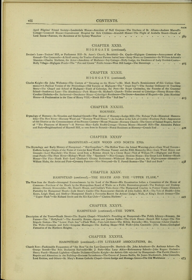 PAGB Aged Pilgrims’ Friend Society—Lauderdale House—Anecdote of Nell Gwynne—The Duchess of St. Albans—^Andrew Marveirs Cottage—Cromwell House—Convalescent Hospital for Sick Children—Arundell House—The Flight of Arabella Stuart—Death of Lord Bacon—Fairseat, the Residence of Sir Sydney Waterlow CHAPTER XXXI. H I G H G A T E {continued), Swaine’s Lane—Traitors’ Hill, or Parliament Hill—St. Anne’s Church, Brookfield—Dr. Coysh—Highgate Cemetery—Arrangement of the Ground—The Catacombs—A Stroll among the Tombs—Eminent Persons buried here—Stray Notes on Cemeteries—Sir William Ashurst’s Mansion—Charles Mathews, the Actor—Anecdotes of Mathews—Ivy Cottage—Holly Lodge, the Residence of Lady Burdett-Coutts— Holly Village—Highgate Pends—The “ Fox and Crown Public-house—West Hill Lodge—The Hermitage ^05 CHAPTER XXXII. HIGHGATE {continued), Charles Knight—Sir John Wollaston—The Custom of “ Swearing on the Horns—Mr. Mark Boyd’s Reminiscence of this Curious Cere- monial—Poetical Version of the Proceedings—Old Taverns at Highgate—The “Angel Inn—The Sunday Ordinary—A Touching Story—The Chapel and School of Highgate—Tomb of Coleridge, the Poet—Sir Roger Cholmeley, the Founder of the Grammar School—Southwood Lane—The Almshouses—Park House—St. Michael's Church—Tablet erected to Coleridge—Fitzroy House—Mrs. Caroline Chisholm—Dr. Sacheverel—Dorchester House—Coleridge’s Residence—The Grove—Anecdote of Hogarth—Sir John Hawkins' House—A Proclamation in the Time of Henry VIII.—North Hill—The “ Bull Inn ” CHAPTER XXXIII. HORNSEY. Etymology of Hornsey—Its Situation and Gradual Growth—The Manor of Hornsey—Lodge Hill—The Bishops* Park—Historical Memora- bilia—The New River—Hornsey Wood and “ Hornsey Wood House —An Incident in the Life of Crabbe—Finsbury Park—Appearance of this District at the Commencement of the Present Century—Mount Pleasant—Hornsey Church—The Grave of Samuel Rogers, Author of “ The Pleasures of Memory —A Nervous »Man—Lalla Rookh Cottage—Thomas Moore—Muswell Hill—The Alexandra Palace and Park—Neighbourhood of Muswell Hill, as seen from its Summit—Noted Residents at Hornsey—Crouch End 42b CHAPTER XXXIV HAMPSTEAD.—CAEN WOOD AND NORTH END. The Etymology and Early History of Hampstead—“ Hot Gospellers ”—The Hollow Tree—An Inland Watering-place—Caen Wood Towers— Dufferin Lodge—Origin of the Name of Caen (or Ken) Wood—Thomas Venner and the Fifth Monarchy Men—Caen Wood House and Grounds—Lord Mansfield—The House saved from a Riotous Attack by a Clever Ruse—Visit of William IV.—Highgate and Hamp- stead Ponds—The Fleet River—Bishop's Wood—The “Spaniards”—New Georgia—Erskine House—The Great Lord Erskine—Heath House—The Firs—North End—Lord Chatham's Gloomy Retirement—Wildwood House—Jackson, the Highwayman—Akenside— William Blake, the Artist and Poet—Coventry Patmore—Miss Meteyard—Sir T. Fowell Buxton—The “ Bull and Bush ... 4^^ CHAPTER XXXV. HAMPSTEAD (continued),—THE HEATH AND THE UPPER FLASK.** The View from the Heath—Attempted Encroachments by the Lord of the Manor—His Examination before a Committee of the House of Commons—Purchase of the Heath by the Metropolitan Board of Works as a Public Recreation-ground—The Donkeys and Donkey- drivers—Historic Memorabilia—Mr. Hoare’s House, and Crabbe’s Visits there—The Hampstead Coaches in Former Times—Dickens's Partiality for Hampstead Heath—Jack Straw’s Castle—The Race-course—Suicide of John Sadleir, M.P.—The Vale of Health—John Keats, Leigh Hunt, and Shelley—Hampstead Heath a Favourite Resort for Artists—^Judge’s Walk, or King’s Bench Avenue—The “Upper Flask—Sir Richard Steele and the Kit-Kat Club—“Clarissa Harlowe 449 CHAPTER XXXVI. HAMPSTEAD (conti/iued),—THE TOWN. Description of the Town*Heath Street—The Baptist Chapel—Whitefield's Preaching at Hampstead—The Public Library—Romney, the Painter—The “Hollybush—The Assembly Rooms—Agnes and Joanna Baillie—The Clock House—Branch Hill Lodge—The Fire Brigade Station—The “Lower Flask Inn —Flask Walk—Fairs held there—The Militia Barracks—Mrs. Tennyson—Christ Church— The Wells—Concerts and Balls—Irregular Marriages—The Raffling Shops—Well Walk—John Constable—John Keats—Geological Formation of the Northern Heights 462 CHAPTER XXXVII. HAMPSTEAD (continued).—ITS LITERARY ASSOCIATIONS, &c. Church Row—Fashionable Frequenters of “the Rowin the Last Century—Dr. Sherlock—Dr. John Arbuthnot—Dr. Anthony Askew—Dr. George Sewell—The Rev. Rochmont Barbauld—Mr. J. Park—Miss Lucy Aikin—Reformatoi-y Schools—John Rogers Herbert— Henry FuscU—Hannah Lightfoot—Charles Dickens—Charles Knight—An Artistic Gift rejected by Hampstead—The Parish Church Repairs and Alterations in the Building—Eminent Incumbents—The Graves of Joanna Baillie, Sir James Mackintosh, John Constable, Lord Erskine, and Others—St. Marj'’s Roman Catholic Chapel—Grove Lodge and Montagu Grove—The Old Workhouse . . . 473