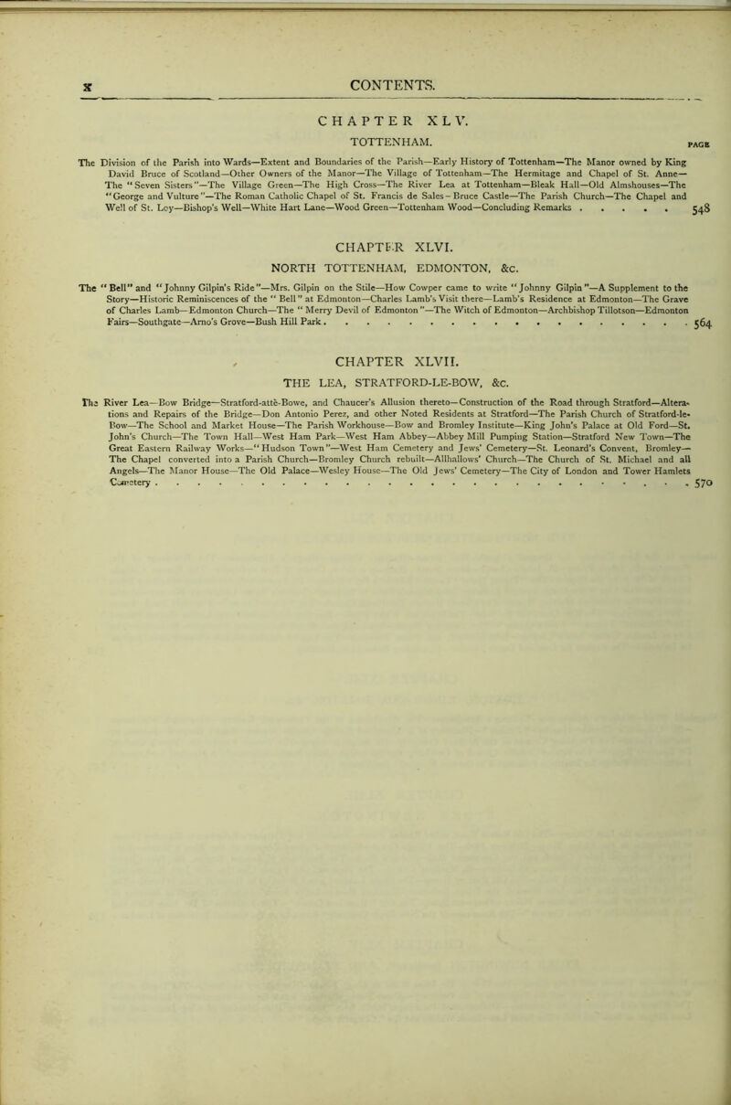 CHAPTER XLV. TOTTENHAM. , The Division of the Parish into Wards—Extent and Boundaries of the Parish—Early History of Tottenham—The Manor owned by King David Bruce of Scotland—Other Owners of the Manor—The Village of Tottenham—The Hermitage and Chapel of St. Anne— The ‘‘Seven Sisters”—The Village Green—The High Cross—^The River Lea at Tottenham—Bleak Hall—Old Almshouses—The “George and Vulture—The Roman Catholic Chapel of St. Francis de Sales-Bruce Castle—The Parish Church—The Chapel and Well of St. Loy—Bishop’s Well—White Hart Lane—Wood Green—Tottenham Wood—Concluding Remarks CHAPTB.R XLVI. NORTH TOTTENHAM. EDMONTON. &c. The Bell” and “Johnny Gilpin's Ride”—Mrs. Gilpin on the Stile—How Cowper came to write “Johnny Gilpin”—A Supplement to the Story—Historic Reminiscences of the “ Bell” at Edmonton—Charles Lamb’s Visit there—Lamb’s Residence at Edmonton—The Grave of Charles Lamb—Edmonton Church—The “Merry Devil of Edmonton”—The Witch of Edmonton—Archbishop Tillotson—Edmonton Fairs—Southgate—Amo's Grove—Bush Hill Park . CHAPTER XLVIL THE LEA, STRATFORD-LE-BOW, &c. the River Lea—Bow Bridge—Stratford-atte-Bowe, and Chaucer’s Allusion thereto—Construction of the Road through Stratford—Altera* tions and Repairs of the Bridge—Don Antonio Perez, and other Noted Residents at Stratford—The Parish Church of Stratford-le* Bow—The School and Market House—The Parish Workhouse—Bow and Bromley Institute—King John's Palace at Old Ford—St. John’s Church—The Town Hall—West Ham Park—West Ham Abbey—Abbey Mill Pumping Station—Stratford New Town—The Great Eastern Railway Works—“Hudson Town”—West Ham Cemetery and Jews’ Cemetery—St. Leonard’s Convent, Bromley— The Chapel converted into a Parish Church—Bromley Church rebuilt—Allhallows’ Church—The Church of St. Michael and all Angels—The Manor House—The Old Palace—Wesley House—The Old Jews’ Cemetery—The City of London and Tower Hamlets Cwjpstery • , 57^