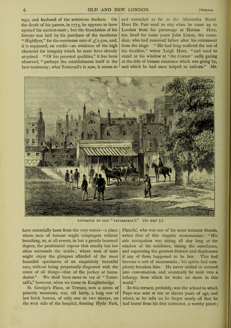 tagu, and husband of the notorious duchess. On the death of his patron, in 1773, he appears to have opened his auction-mart; but the foundation of his fortune was laid by his purchase of the racehorse “ Highflyer,” for the enormous sum of ^2,500, and, it is supposed, on credit—an evidence of the high character for integrity which he must have already acquired. “ Of his personal qualities,” it has been observed, “ perhaps the. establishment itself is the best testimony; what Tattersali’s is now, it seems to and extended as far as the Alexandra Hotel. Here Dr. Parr used to stay when he came up to London from his parsonage at Hatton. Here, too, lived for some years John Liston, the come- dian, who had removed hither after his retirement from the stage. “ He had long outlived the use of his faculties,” writes Leigh Hunt, “ and used to stand at his window at ‘ the Corner ’ sadly gazing at the tide of human existence which was going by, and which he had once helped to enliven.” Mr. have essentially been from the very outset—a place where men of honour might congregate without breathing, or, at all events, in but a greatly lessened degree, the pestilential vapour that usually but too often surrounds the stable; where men of taste might enjoy the glimpses afforded of the most beautiful specimens of an exquisitely beautiful race, without being perpetually disgusted with the worst of all things—that of the jockey or horse- dealer.” We shall have more to say of “ Tatter- sail’s,” however, when we come to Knightsbridge. St. George’s Place, or Terrace, now a series of princely mansions, was, till lately, a long row of low brick houses, of only one or two storeys, on the west side of the hospital, fronting Hyde Park, Planche, who was one of his most intimate friends, writes tlius of this singular monomaniac : “ His sole occupation was sitting all day long at the window of his residence, timing the omnibuses, and expressing the greatest distress and displeasure if any of them happened to be late. This had become a sort of monomania; his spirits liad com- pletely forsaken him. He never smiled or entered into conversation, and eventually he sunk into a lethargy, from which he woke no more in this world.” In this terrace, probably, was the school to which Pope was sent at ten or eleven years of age, and where, as he tells us, he forgot nearly all that he had learnt from his first instructor, a worthy priest;