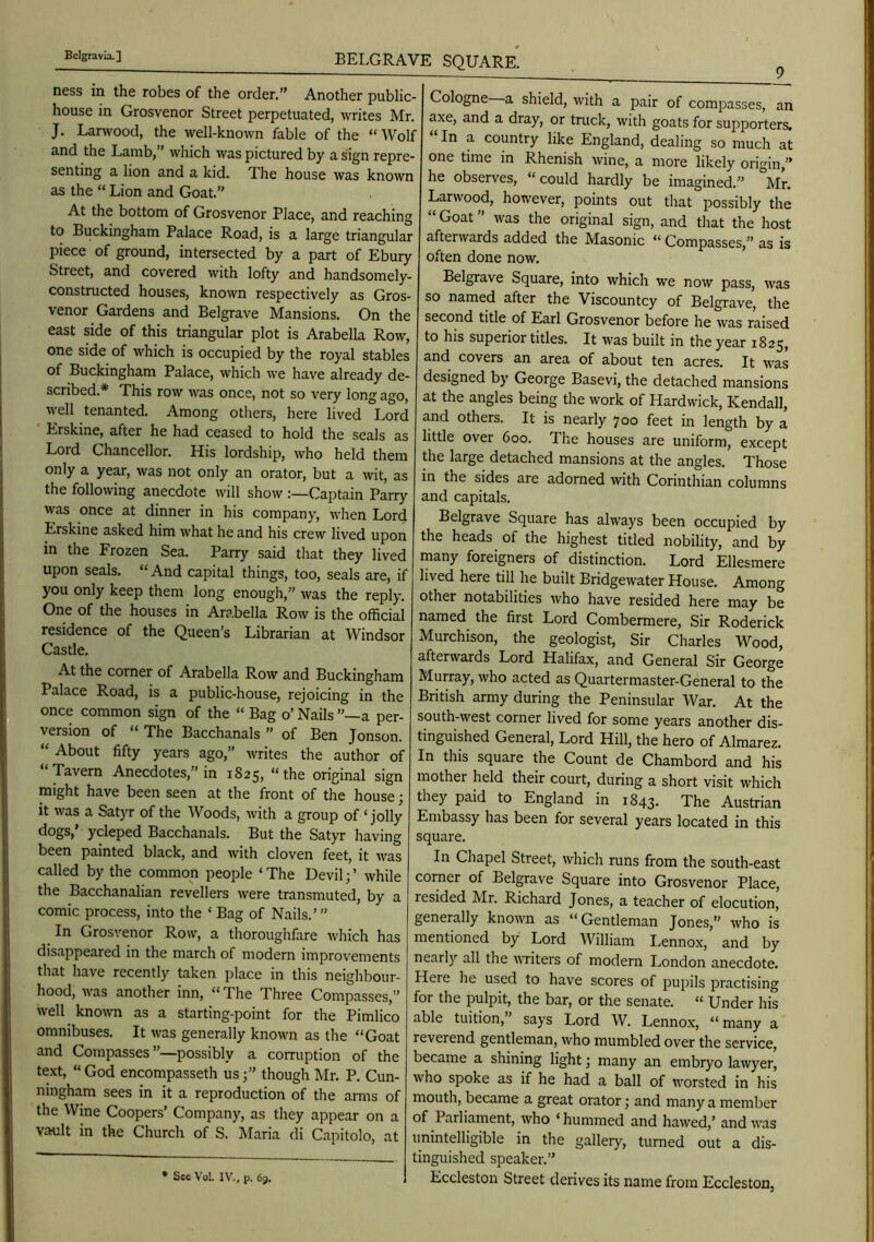 BELGRAVE SQUARE. ness in the robes of the order,” Another public- house in Grosvenor Street perpetuated, writes Mr. J. Larwood, the well-known fable of the “Wolf and the Lamb,” which was pictured by a sign repre- senting a lion and a kid. The house was known as the “ Lion and Goat.” At the bottom of Grosvenor Place, and reaching to Buckingham Palace Road, is a large triangular piece of ground, intersected by a part of Ebury Street, and covered with lofty and handsomely- constructed houses, known respectively as Gros- venor Gardens and Belgrave Mansions. On the east side of this triangular plot is Arabella Row, one side of which is occupied by the royal stables of Buckingham Palace, which we have already de- scribed.* This row was once, not so very long ago, well tenanted. Among others, here lived Lord Erskine, after he had ceased to hold the seals as Lord Chancellor. His lordship, who held them only a year, was not only an orator, but a wit, as the following anecdote will show Captain Parry was once at dinner in his company, when Lord Erskine asked him what he and his crew lived upon in the Frozen Sea. Parry said that they lived upon seals. “ And capital things, too, seals are, if you only keep them long enough,” was the reply. One of the houses in Arabella Row is the official residence of the Queen’s Librarian at Windsor Castle. At the corner of Arabella Row and Buckingham Palace Road, is a public-house, rejoicing in the once common sign of the “ Bag o’ Nails a per- version of “ The Bacchanals ” of Ben Jonson. “ About fifty years ago,” writes the author of “Tavern Anecdotes,” in 1825, “the original sign might have been seen at the front of the house; it was a Satyr of the Woods, with a group of ‘jolly dogs, ycleped Bacchanals. But the Satyr having been painted black, and with cloven feet, it was called by the common people ‘The Devil;’ while the Bacchanalian revellers were transmuted, by a comic process, into the ‘ Bag of Nails.’” In Grosvenor Row, a thoroughfare which has disappeared in the march of modern improvements that have recently taken place in this neighbour- hood, was another inn, “The Three Compasses,” well known as a starting-point for the Pimlico omnibuses. It was generally known as the “Goat and Compasses”—possibly a corruption of the text, “ God encompasseth usthough Mr. P. Cun- ningham sees in it a reproduction of the arms of the Wine Coopers’ Company, as they appear on a vault in the Church of S. Maria di Capitolo, at • Sec Vo!. IV., p. 63. 9^ Cologne a shield, with a pair of compasses, an axe, and a dray, or truck, with goats for supporters. In a country like England, dealing so much at one time in Rhenish wine, a more likely origin,” he observes, “ could hardly be imagined.” Mr. Larwood, however, points out that possibly the “ Goat ” was the original sign, and that the host afterwards added the Masonic “ Compasses,” as is often done now. Belgrave Square, into which we now pass, was so named after the Viscountcy of Belgrave, the second title of Earl Grosvenor before he was raised to his superior titles. It was built in the year 1825, and covers an area of about ten acres. It was designed by George Basevi, the detached mansions at the angles being the work of Hardwick, Kendall, and others. It is nearly 700 feet in length by a little over 600. The houses are uniform, except the large detached mansions at the angles. Those in the sides are adorned with Corinthian columns and capitals. Belgrave Square has always been occupied by the heads of the highest titled nobility, and by many foreigners of distinction. Lord Ellesmere lived here till he built Bridgewater House. Among other notabilities who have resided here may be named the first Lord Combermere, Sir Roderick Murchison, the geologist. Sir Charles Wood, afterwards Lord Halifax, and General Sir George Murray, who acted as Quartermaster-General to the British army during the Peninsular War. At the south-west corner lived for some years another dis- tinguished General, Lord Hill, the hero of Almarez. In this square the Count de Chambord and his mother held their court, during a short visit which they paid to England in 1843. The Austrian Embassy has been for several years located in this square. In Chapel Street, which runs from the south-east corner of Belgrave Square into Grosvenor Place, resided Mr. Richard Jones, a teacher of elocution, generally known as “Gentleman Jones,” who is mentioned by Lord William Lennox, and by nearly all the witers of modern London anecdote. Here he used to have scores of pupils practising for the pulpit, the bar, or the senate. “ Under his able tuition, says Lord W. Lennox, “ many a reverend gentleman, who mumbled over the service, became a shining light; many an embryo lawyer, who spoke as if he had a ball of worsted in his mouth, became a great orator; and many a member of Parliament, who ‘hummed and hawed,’ and was unintelligible in the gallery, turned out a dis- tinguished speaker.” Eccleston Street derives its name from Eccleston,