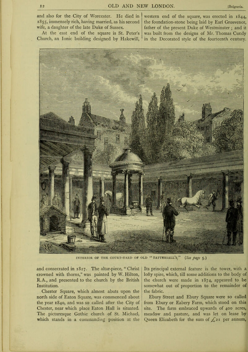 and also for the City of Worcester. He died in 1855, immensely rich, having married, as his second wife, a daughter of the late Duke of Sussex. At the east end of the square is St. Peter’s Church, an Ionic building designed by Hakewill, western end of the square, was erected in 1844, the foundation-stone being laid by Earl Grosvenor, father of the present Duke of Westminster; and it was built from the designs of Mr. Thomas Cundy in the Decorated style of the fourteenth century. '1 ll’ INTERIOR OF THE COURT-YARD OF OLD ‘‘TATTERSALL’s/’ (Sce page 5.) and consecrated in 1827. The altar-piece, “Christ crowned with thorns,” was painted by W. Hilton, R.A., and presented to the church by the British Institution. Chester Square, which almost abuts upon the north side of Eaton Square, was commenced about the year 1840, and was so called after the City of Chester, near which place Eaton Hall is situated. The picturesque Gothic church of St. Michael, which stands in a commanding position at the Its principal external feature is the tower, with a lofty spire, which, till some additions to the body of the church were made in 1874, appeared to be somewhat out of proportion to the remainder of the fabric. Ebury Street and Ebury Square were so called from Ebury or Eabery Farm, which stood on this site. The farm embraced upwards of 400 acres, meadow and pasture, and was let on lease by Queen Elizabeth for the sum of ;^2i per annum,