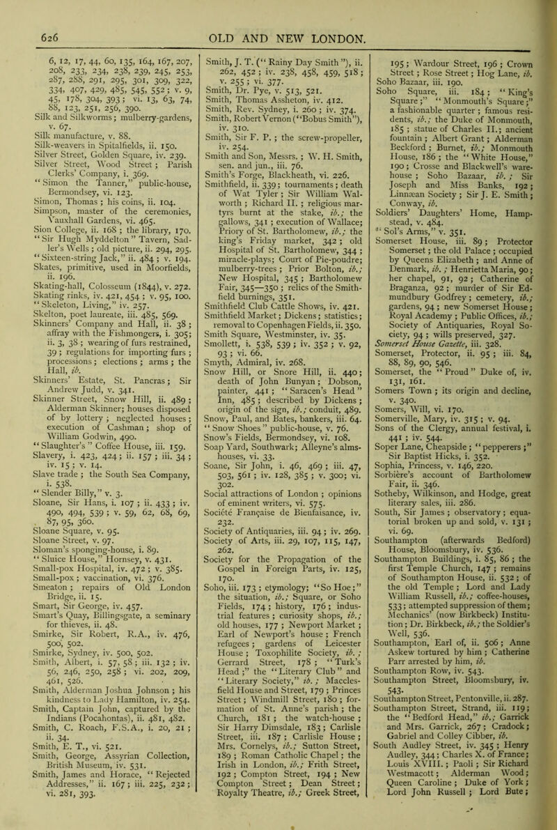 6, 12, 17, 44, 60, 135, 164, 167, 207, 208, 233, 234, 238, 239, 245, 253, 287, 288, 291, 295, 301, 309, 322, 334, 407, 429, 485, S4S, 552; v. 9, 45, 178, 304, 393; vi. 13, 63, 74, 88, 123, 251, 256, 390. Silk and Silkworms; mulberry-gardens, V. 67. Silk manufacture, v. 88. Silk-weavers in Spitalfields, ii. 150. Silver Street, Golden Square, iv. 239. Silver Street, Wood Street; Parish Clerks’ Company, i. 369. “ Simon the Tanner,” public-house, Bermondsey, vi. 123. Simon, Thomas ; his coins, ii. 104. Simpson, master of the ceremonies, Vauxhall Gardens, vi. 465. Sion College, ii. 168 ; the library, 170. “Sir Hugh Myddelton ” Tavern, Sad- ler’s Wells ; old picture, ii. 294, 295. “ Sixteen-string Jack,” ii. 484; v. 194. Skates, primitive, used in Moorfields, ii. 196. Skating-hall, Colosseum (1844), v. 272. Skating rinks, iv. 421, 454 ; v. 95, 100. “.Skeleton, Living,” iv. 257. Skelton, poet laureate, ili. 485, 569. Skinners’ Company and Hall, ii. 38 ; affray with the Fishmongers, i. 305; ii- 3. 38 ; wearing of furs restrained, 39 ; regulations for importing furs ; processions ; elections ; arms ; the Hall, ib. Skinners’ Estate, St. Pancras; Sir Andrew Judd, v. 341. Skinner Street, Snow Hill, ii. 489; Alderman Skinner; houses disposed of by lottery ; negleeted houses ; execution of Cashman; shop of William Godwin, 490. “Slaughter’s” Coffee House, iii. 159. Slavery, i. 423, 424; ii. 157 ; iii. 34; iv. 15 ; V. 14. Slave trade ; the South Sea Company, i. 538. “ Slender Billy,” v. 3. Sloane, Sir Hans, i. 107 ; ii. 433 ; iv. 490, 494, 539 ; V. 59, 62, 68, 69, 87, 95, 360. Sloane Square, v. 95. Sloane Street, v. 97. Sloman’s sponging-house, i. 89. “ Sluice House,” Hornsey, v. 431. Small-pox Hospital, iv. 472 ; v. 385. Small-pox ; vaccination, vi. 376. Smeaton ; repairs of Old London Bridge, ii. 15. Smart, Sir George, iv. 457. Smart’s Quay, Billingsgate, a seminary for thieves, ii. 48. Smirke, Sir Robert, R.A., iv. 476, 500; 502. Smirke, Sydney, iv. 500, 502. Smith, Albert, i. 57, 58 ; iii. 132 ; iv. 56, 246, 250, 258 ; vi. 202, 209, 461, 526. Smith, Alderman Joshua Johnson ; his kindness to Lady Hamilton, iv. 254. Smith, Captain John, captured by the Indians (Pocahontas), ii. 481, 482. Smith, C. Roach, F.S.A., i. 20, 21 ; ii. 34. Smith, E. T., vi. 521. Smith, George, Assyrian Collection, British Museum, iv. 531. Smith, James and Horace, “ Rejected Addresses,” ii. 167; iii. 225, 232; vi. 281, 393. .Smith, J. T. (“ Rainy Day Smith ”), ii. 262, 452; iv. 238, 458, 459, 518; v. 255 ; vi. 377. Smith, Dr. Pye, v. 513, 521. Smith, Thomas Assheton, iv. 412. Smith, Rev. Sydney, i. 260; iv. 374. Smith, Robert’V'emonj “Bobus Smith”), iv. 3J.O- , Smith, Sir I'. P. ; the screw-propeller, iv. 254. Smith and Son, Messrs. ; W. H. Smith, sen. andjun., iii. 76. Smith’s Forge, Blackheath, vi. 226. Smithfield, ii. 339; tournaments; death of Wat Tyler ; Sir William Wal- worth ; Richard II. ; religious mar- tyrs burnt at the stake, ib.; the gallows, 341 ; execution of Wallace; Prioiy of St. Bartholomew, ib.; the king’s Friday market, 342 ; old Hospital of St. Bartholomew, 344 ; miracle-plays; Court of Pie-poudre; mulberry-trees ; Prior Bolton, ib.; New Hospital, 345 ; Bartholomew Fair, 345—350 ; relics of the Smith- field burnings, 351. Smithfield Club Cattle Shows, iv. 421. Smithfield Market; Dickens; statistics; removal to Copenhagen Fields, ii. 350. Smith Square, Westminster, iv. 35. Smollett, i. 538, 539 ; iv. 352 ; v. 92, 93 ; vi. 66. Smyth, Admiral, iv. 268. Snow Hill, or Snore Hill, ii. 440; death of John Bunyan; Dobson, painter, 441 ; “ Saracen’s Head ” Inn, 485 ; described by Dickens ; origin of the sign, ib.; conduit, 489. Snow, Paul, and Bates, bankers, iii. 64. “Snow Shoes” public-house, v. 76. Snow’s Fields, Bermondsey, vi. 108. Soap Yard, Southwark; Alleyne’s alms- houses, vi. 33. Soane, Sir John, i. 46, 469 ; iii. 47, 503, 561 ; iv. 128, 385 ; V. 300; vi. 302. Social attractions of London ; opinions of eminent writers, vi. 575. Societe Fran(;aise de Bienfaisance, iv. 232. Society of Antiquaries, iii. 94 ; iv. 269. Society of Arts, iii. 29, 107, 115, 147, 262. Society for the Propagation of the Gospel in Foreign Parts, iv. 125, 170. Soho, iii. 173 ; etymology; “So Hoe;” the situation, ib.; Square, or Soho Fields, 174; history, 176; indus- trial features ; curiosity shops, ib.; old houses, 177 ; Newport Market ; Earl of Newport’s house ; French refugees; gardens of Leicester House ; Toxophilite Society, ib. ; Gerrard Street, 178; “Turk’s Head;” the “Literary Club” and “Literary Society,” ib. ; Maccles- field House and Street, 179 ; Princes Street; Windmill Street, 180 ; for- mation of St. Anne’s parish ; the Church, 181 ; the watch-house ; Sir Harry Dimsdale, 183 ; Carlisle Street, iii, 187 ; Carlisle House; Mrs. Cornelys, ib.; Sutton Street, 189 ; Roman Catholic Chapel; the Irish in London, ib.; Frith Street, 192 ; Compton Street, 194 ; New Compton Street; Dean Street; Royalty Theatre, ib.; Greek Street, 195 ; Wardour Street, 196 ; Crovrm Street; Rose Street; Ilog Lane, ib. Soho Bazaar, iii. 190. Soho Square, iii. 184; “ King’s Square;” “Monmouth’s Square;” a fashionable quarter ; famous resi- dents, ib.; the Duke of Monmouth, 185 ; statue of Charles II.; ancient fountain ; Albert Grant; Alderman Beckford ; Burnet, ib.; Monmouth House, 186; the “White House,” 190; Crosse and Blackwell’s ware- house ; Soho Bazaar, ib. ; Sir Joseph and Miss Banks, 192; Linntean Society ; Sir J. E. Smith ; Conway, ib. Soldiers’ Daughters’ Plome, Hamp- stead, v. 484. Sol’s Arms,” v. 351. Somerset House, iii. 89; Protector Somerset; the old Palace ; occupied by Queens Elizabeth ; and Anne of Denmark, ib. ; Henrietta Maria, 90; her chapel, 91, 92 ; Catherine of Braganza, 92 ; murder of Sir Ed- mundbury Godfrey; cemetery, ib.; gardens, 94 ; new Somerset House; Royal Academy ; Public Offices, ib.; Society of Antiquaries, Royal So- ciety, 94 ; wills preserved, 327. Somerset House Gazette, iii. 328. Somerset, Protector, ii. 95 ; iii. 84, 88, 89, 90, 546. Somerset, the “Proud” Duke of, iv. 131, 161. Somers Town ; its origin and decline, V. 340. Somers, Will, vi. 170. Somerville, Mary, iv. 315 ; v. 94. Sons of the Clergy, annual festival, i. 441 ; iv. 544. Soper Lane, Cheapside ; “ pepperers Sir Baptist Hicks, i. 352. Sophia, Princess, v. 146, 220. Sorbiere’s account of Bartholomew Fair, ii. 346. Sotheby, Wilkinson, and Hodge, great literary sales, iii. 286. South, .Sir James ; observatory ; equa- torial broken up and sold, v. 131 ; vi. 69. Southampton (afterwards Bedford) House, Bloomsbury, iv. 536. Southampton Buildings, i. 85, 86 ; the first Temple Church, 147 ; remains of Southampton House, ii. 532 ; of the old Temple ; Lord and Lady William Russell, ib.; coffee-houses, 533; attempted suppression of them; IMechanics’ (now Birkbeck) Institu- tion ; Dr. Birkbeck, ib.; the Soldier’s Well, 536. Southampton, Earl of, ii. 506; Anne Askew tortured by him ; Catherine Parr arrested by him, ib. Southampton Row, iv. 543. Southampton Street, Bloomsbury, iv. 543- . „ ■Southampton Street, Pentonville, ii. 287. Southampton Street, Strand, iii. 119; the “ Bedford Head,” ib.; Garrick and Mrs. Garrick, 267 ; Cradock; Gabriel and Colley Cibber, ib. South Audley Street, iv. 345 ; Henry Audley, 344; Charles X. of France; Louis XVIII.; Paoli; Sir Richard Westmacott; Alderman Wood; Queen Caroline ; Duke of York ; Lord John Russell ; Lord Bute;