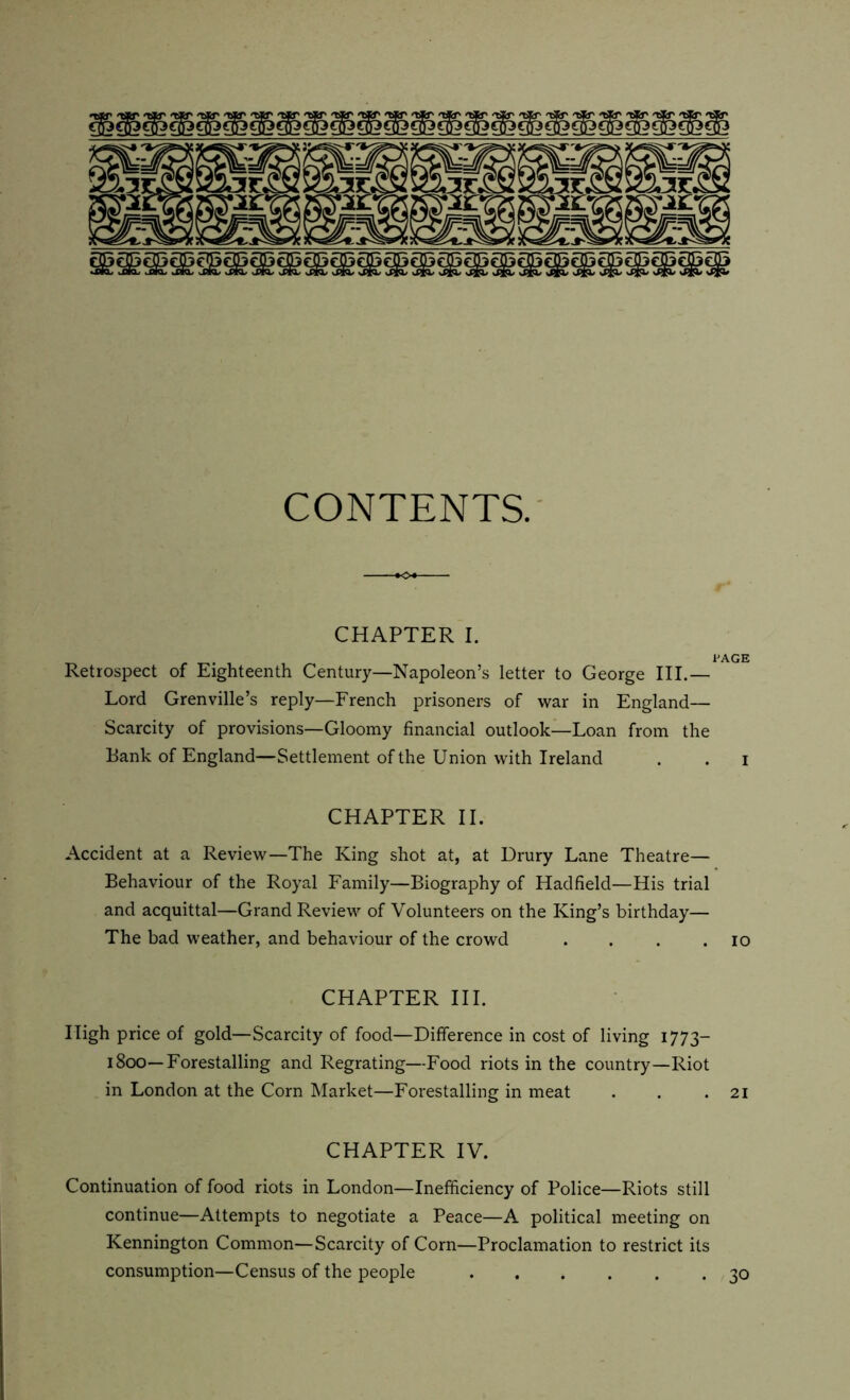 vOfc dtXOy .-Qfc, wPtO, iPIQs vPfe/ vPfo' vPfe/ vX^O/ vPfO* JR&/ vX^/ JC^/ d^X* sXjjL vXjji/ dE£X> nXj^ 'Xjjl/ vXJfi/ sXjJi/ \XJJ1* CONTENTS. CHAPTER I. PAGE Retrospect of Eighteenth Century—Napoleon’s letter to George III.— Lord Grenville’s reply—French prisoners of war in England— Scarcity of provisions—Gloomy financial outlook—Loan from the Bank of England—Settlement of the Union with Ireland . . i CHAPTER II. Accident at a Review—The King shot at, at Drury Lane Theatre— Behaviour of the Royal Family—Biography of Hadfield—His trial and acquittal—Grand Review of Volunteers on the King’s birthday— The bad weather, and behaviour of the crowd . . . .10 CHAPTER III. High price of gold—Scarcity of food—Difference in cost of living 1773— 1800—Forestalling and Regrating—Food riots in the country—Riot in London at the Corn Market—Forestalling in meat . . .21 CHAPTER IV. Continuation of food riots in London—Inefficiency of Police—Riots still continue—Attempts to negotiate a Peace—A political meeting on Kennington Common—Scarcity of Corn—Proclamation to restrict its consumption—Census of the people 30