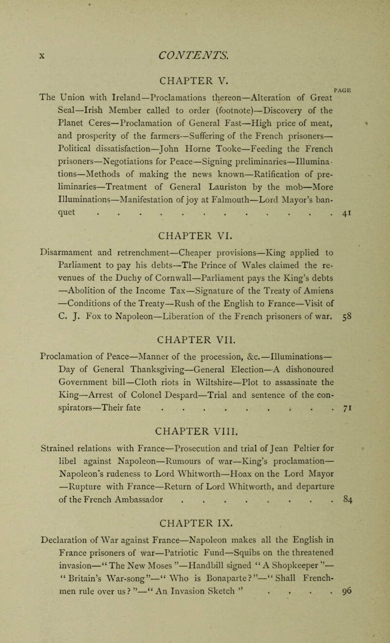 CHAPTER V. page The Union with Ireland—Proclamations thereon—Alteration of Great Seal—Irish Member called to order (footnote)—Discovery of the Planet Ceres—Proclamation of General Fast—High price of meat, and prosperity of the farmers—Suffering of the French prisoners— Political dissatisfaction—John Horne Tooke—Feeding the French prisoners—Negotiations for Peace—Signing preliminaries—Illumina- tions—Methods of making the news known—Ratification of pre- liminaries—Treatment of General Lauriston by the mob—More Illuminations—Manifestation of joy at Falmouth—Lord Mayor’s ban- quet 41 CHAPTER VI. Disarmament and retrenchment—Cheaper provisions—King applied to Parliament to pay his debts—The Prince of Wales claimed the re- venues of the Duchy of Cornwall—Parliament pays the King’s debts —Abolition of the Income Tax—Signature of the Treaty of Amiens —Conditions of the Treaty—Rush of the English to France—Visit of C. J. Fox to Napoleon—Liberation of the French prisoners of war. 58 CHAPTER VII. Proclamation of Peace—Manner of the procession, &c.—Illuminations— Day of General Thanksgiving—General Election—A dishonoured Government bill—Cloth riots in Wiltshire—Plot to assassinate the King—Arrest of Colonel Despard—Trial and sentence of the con- spirators—Their fate 71 CHAPTER VIII. Strained relations with France—Prosecution and trial of Jean Peltier for libel against Napoleon—Rumours of war—King’s proclamation— Napoleon's rudeness to Lord Whitworth—Hoax on the Lord Mayor —Rupture with France—Return of Lord Whitworth, and departure of the French Ambassador 84 CHAPTER IX. Declaration of War against France—Napoleon makes all the English in France prisoners of war—Patriotic Fund—Squibs on the threatened invasion—“ The New Moses ”—Handbill signed “A Shopkeeper ”— “Britain’s War-song”—“Who is Bonaparte?”—“Shall French- men rule over us ? ”—“ An Invasion Sketch ” . . . . 96