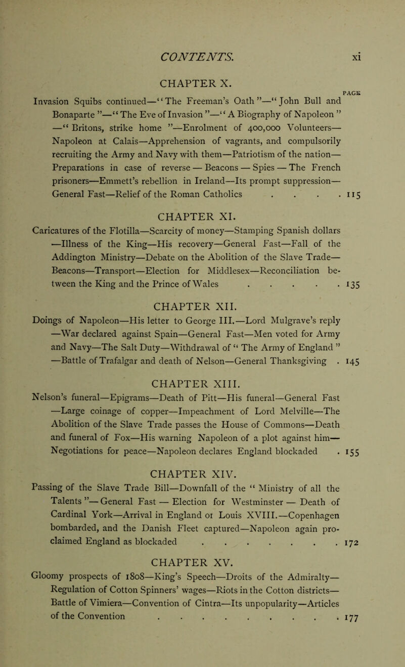 CHAPTER X. PAGE Invasion Squibs continued—“The Freeman’s Oath”—“John Bull and Bonaparte ”—“ The Eve of Invasion ”—“A Biography of Napoleon ” —“ Britons, strike home ”—Enrolment of 400,000 Volunteers— Napoleon at Calais—Apprehension of vagrants, and compulsorily recruiting the Army and Navy with them—Patriotism of the nation— Preparations in case of reverse — Beacons — Spies — The French prisoners—Emmett’s rebellion in Ireland—Its prompt suppression— General Fast—Relief of the Roman Catholics . . . . 115 CHAPTER XI. Caricatures of the Flotilla—Scarcity of money—Stamping Spanish dollars —Illness of the King—His recovery—General Fast—Fall of the Addington Ministry—Debate on the Abolition of the Slave Trade— Beacons—Transport—Election for Middlesex—Reconciliation be- tween the King and the Prince of Wales . . . . . 135 CHAPTER XII. Doings of Napoleon—His letter to George III.—Lord Mulgrave’s reply —War declared against Spain—General Fast—Men voted for Army and Navy—The Salt Duty—Withdrawal of “ The Army of England ” —Battle of Trafalgar and death of Nelson—General Thanksgiving . 145 CHAPTER XIII. Nelson’s funeral—Epigrams—Death of Pitt—His funeral—General Fast —Large coinage of copper—Impeachment of Lord Melville—The Abolition of the Slave Trade passes the House of Commons—Death and funeral of Fox—His warning Napoleon of a plot against him— Negotiations for peace—Napoleon declares England blockaded . 155 CHAPTER XIV. Passing of the Slave Trade Bill—Downfall of the “ Ministry of all the Talents ”— General Fast — Election for Westminster — Death of Cardinal York—Arrival in England 01 Louis XVIII.—Copenhagen bombarded, and the Danish Fleet captured—Napoleon again pro- claimed England as blockaded . . . . . . .172 CHAPTER XV. Gloomy prospects of 1808—King’s Speech—Droits of the Admiralty— Regulation of Cotton Spinners’ wages—Riots in the Cotton districts— Battle of Vimiera—Convention of Cintra—Its unpopularity—Articles of the Convention . . . . . . . . . 177