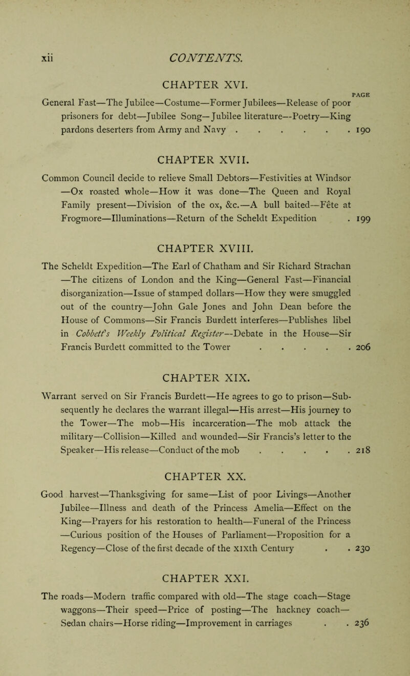 CHAPTER XVI. PAGE General Fast—The Jubilee—Costume—Former Jubilees—Release of poor prisoners for debt—Jubilee Song—Jubilee literature—Poetry—King pardons deserters from Army and Navy . . . . . .190 CHAPTER XVII. Common Council decide to relieve Small Debtors—Festivities at Windsor —Ox roasted whole—How it was done—The Queen and Royal Family present—Division of the ox, &c.—A bull baited—Fete at Frogmore—Illuminations—Return of the Scheldt Expedition . 199 CHAPTER XVIII. The Scheldt Expedition—The Earl of Chatham and Sir Richard Strachan —The citizens of London and the King—General Fast—Financial disorganization—Issue of stamped dollars—How they were smuggled out of the country—John Gale Jones and John Dean before the House of Commons—Sir Francis Burdett interferes—Publishes libel in Cobbett's Weekly Political Register—Debate in the House—Sir Francis Burdett committed to the Tower 206 CHAPTER XIX. Warrant served on Sir Francis Burdett—He agrees to go to prison—Sub- sequently he declares the warrant illegal—His arrest—His journey to the Tower—The mob—His incarceration—The mob attack the military—Collision—Killed and wounded—Sir Francis’s letter to the Speaker—His release—Conduct of the mob 218 CHAPTER XX. Good harvest—Thanksgiving for same—List of poor Livings—Another Jubilee—Illness and death of the Princess Amelia—Effect on the King—Prayers for his restoration to health—Funeral of the Princess —Curious position of the Houses of Parliament—Proposition for a Regency—Close of the first decade of the xixth Century . . 230 CHAPTER XXL The roads—Modern traffic compared with old—The stage coach—Stage waggons—Their speed—Price of posting—The hackney coach— Sedan chairs—Horse riding—Improvement in carriages . . 236