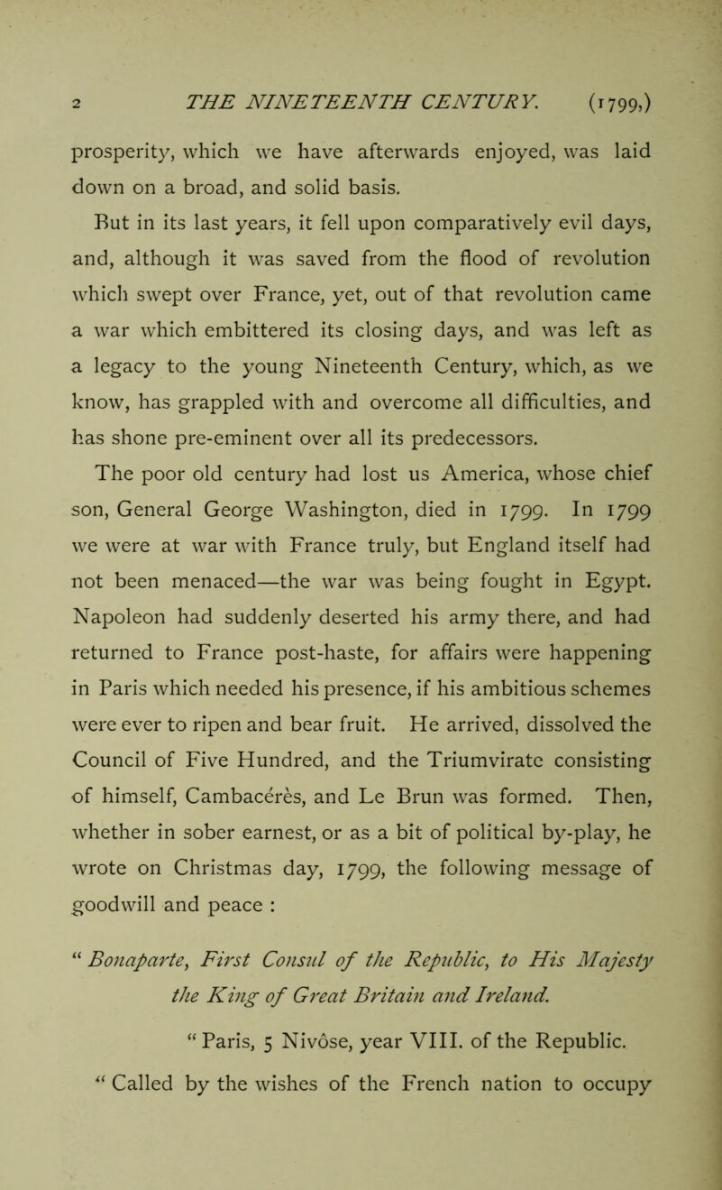 prosperity, which we have afterwards enjoyed, was laid down on a broad, and solid basis. But in its last years, it fell upon comparatively evil days, and, although it was saved from the flood of revolution which swept over France, yet, out of that revolution came a war which embittered its closing days, and was left as a legacy to the young Nineteenth Century, which, as we know, has grappled with and overcome all difficulties, and has shone pre-eminent over all its predecessors. The poor old century had lost us America, whose chief son, General George Washington, died in 1799. In 1799 we were at war with France truly, but England itself had not been menaced—the war was being fought in Egypt. Napoleon had suddenly deserted his army there, and had returned to France post-haste, for affairs were happening in Paris which needed his presence, if his ambitious schemes were ever to ripen and bear fruit. He arrived, dissolved the Council of Five Hundred, and the Triumvirate consisting of himself, Cambaceres, and Le Brun was formed. Then, whether in sober earnest, or as a bit of political by-play, he wrote on Christmas day, 1799, the following message of goodwill and peace : “ Bonaparte, First Consul of the Republic, to His Majesty the King of Great Britain and Ireland. “ Paris, 5 Nivose, year VIII. of the Republic. “ Called by the wishes of the French nation to occupy