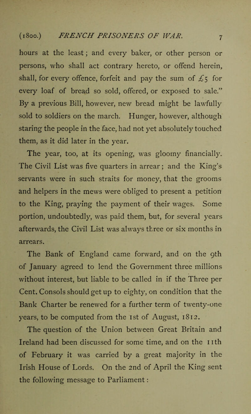 hours at the least; and every baker, or other person or persons, who shall act contrary hereto, or offend herein, shall, for every offence, forfeit and pay the sum of £$ for every loaf of bread so sold, offered, or exposed to sale.”’ By a previous Bill, however, new bread might be lawfully sold to soldiers on the march. Hunger, however, although staring the people in the face, had not yet absolutely touched them, as it did later in the year. The year, too, at its opening, was gloomy financially. The Civil List was five quarters in arrear; and the King’s servants were in such straits for money, that the grooms and helpers in the mews were obliged to present a petition to the King, praying the payment of their wages. Some portion, undoubtedly, was paid them, but, for several years afterwards, the Civil List was always three or six months in arrears. The Bank of England came forward, and on the 9th of January agreed to lend the Government three millions without interest, but liable to be called in if the Three per Cent. Consols should get up to eighty, on condition that the Bank Charter be renewed for a further term of twenty-one years, to be computed from the 1st of August, 1812. The question of the Union between Great Britain and Ireland had been discussed for some time, and on the nth of February it was carried by a great majority in the Irish House of Lords. On the 2nd of April the King sent the following message to Parliament: