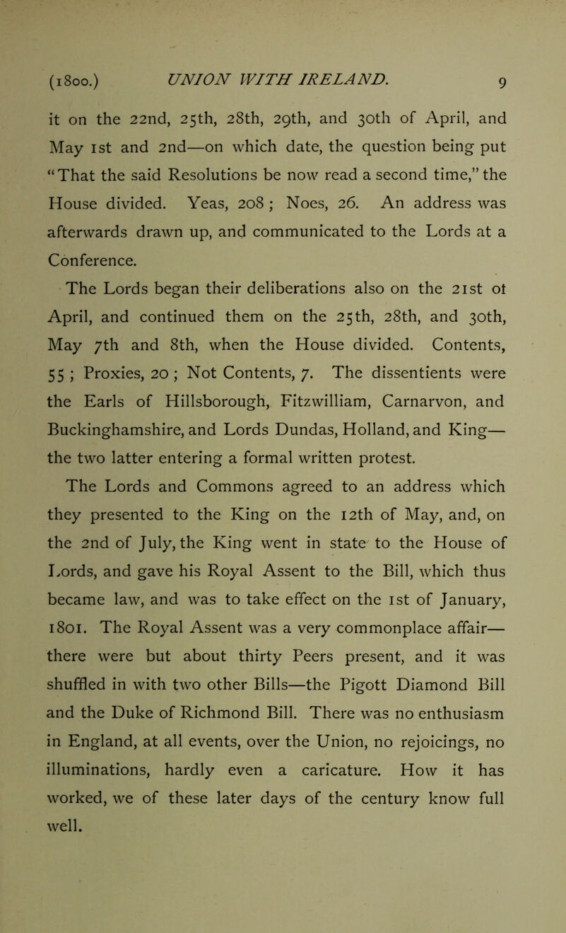 it on the 22nd, 25th, 28th, 29th, and 30th of April, and May 1st and 2nd—on which date, the question being put “That the said Resolutions be now read a second time,” the House divided. Yeas, 208 ; Noes, 26. An address was afterwards drawn up, and communicated to the Lords at a Conference. The Lords began their deliberations also on the 21st ot April, and continued them on the 25th, 28th, and 30th, May 7th and 8th, when the House divided. Contents, 55 ; Proxies, 20 ; Not Contents, 7. The dissentients were the Earls of Hillsborough, Fitzwilliam, Carnarvon, and Buckinghamshire, and Lords Dundas, Holland, and King— the two latter entering a formal written protest. The Lords and Commons agreed to an address which they presented to the King on the 12th of May, and, on the 2nd of July, the King went in state to the House of Lords, and gave his Royal Assent to the Bill, which thus became law, and was to take effect on the 1st of January, 1801. The Royal Assent was a very commonplace affair— there were but about thirty Peers present, and it was shuffled in with two other Bills—the Pigott Diamond Bill and the Duke of Richmond Bill. There was no enthusiasm in England, at all events, over the Union, no rejoicings, no illuminations, hardly even a caricature. How it has worked, we of these later days of the century know full well.
