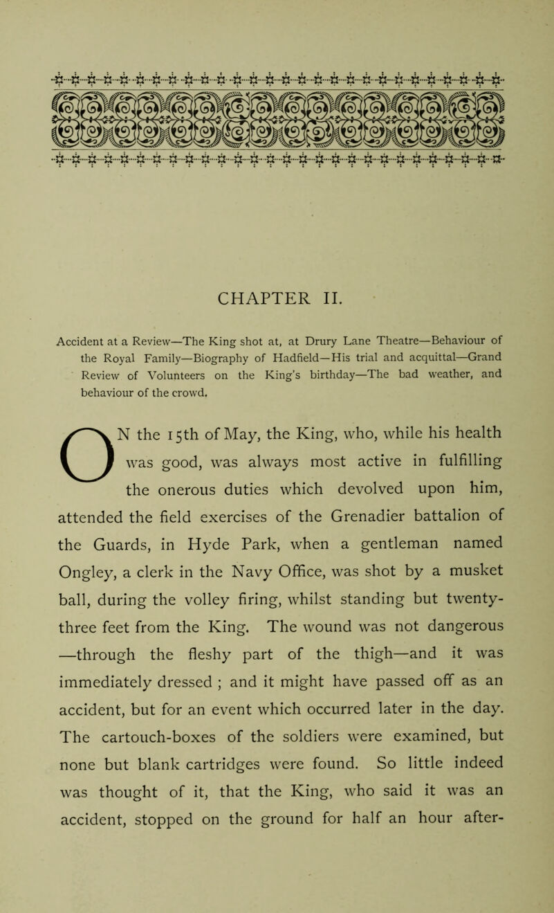 CHAPTER II. Accident at a Review—The King shot at, at Drury Lane Theatre—Behaviour of the Royal Family—Biography of Hadfield—His trial and acquittal—Grand Review of Volunteers on the King’s birthday—The bad weather, and behaviour of the crowd. ON the 15th of May, the King, who, while his health was good, was always most active in fulfilling the onerous duties which devolved upon him, attended the field exercises of the Grenadier battalion of the Guards, in Hyde Park, when a gentleman named Ongley, a clerk in the Navy Office, was shot by a musket ball, during the volley firing, whilst standing but twenty- three feet from the King. The wound was not dangerous —through the fleshy part of the thigh—and it was immediately dressed ; and it might have passed off as an accident, but for an event which occurred later in the day. The cartouch-boxes of the soldiers were examined, but none but blank cartridges were found. So little indeed was thought of it, that the King, who said it was an accident, stopped on the ground for half an hour after-